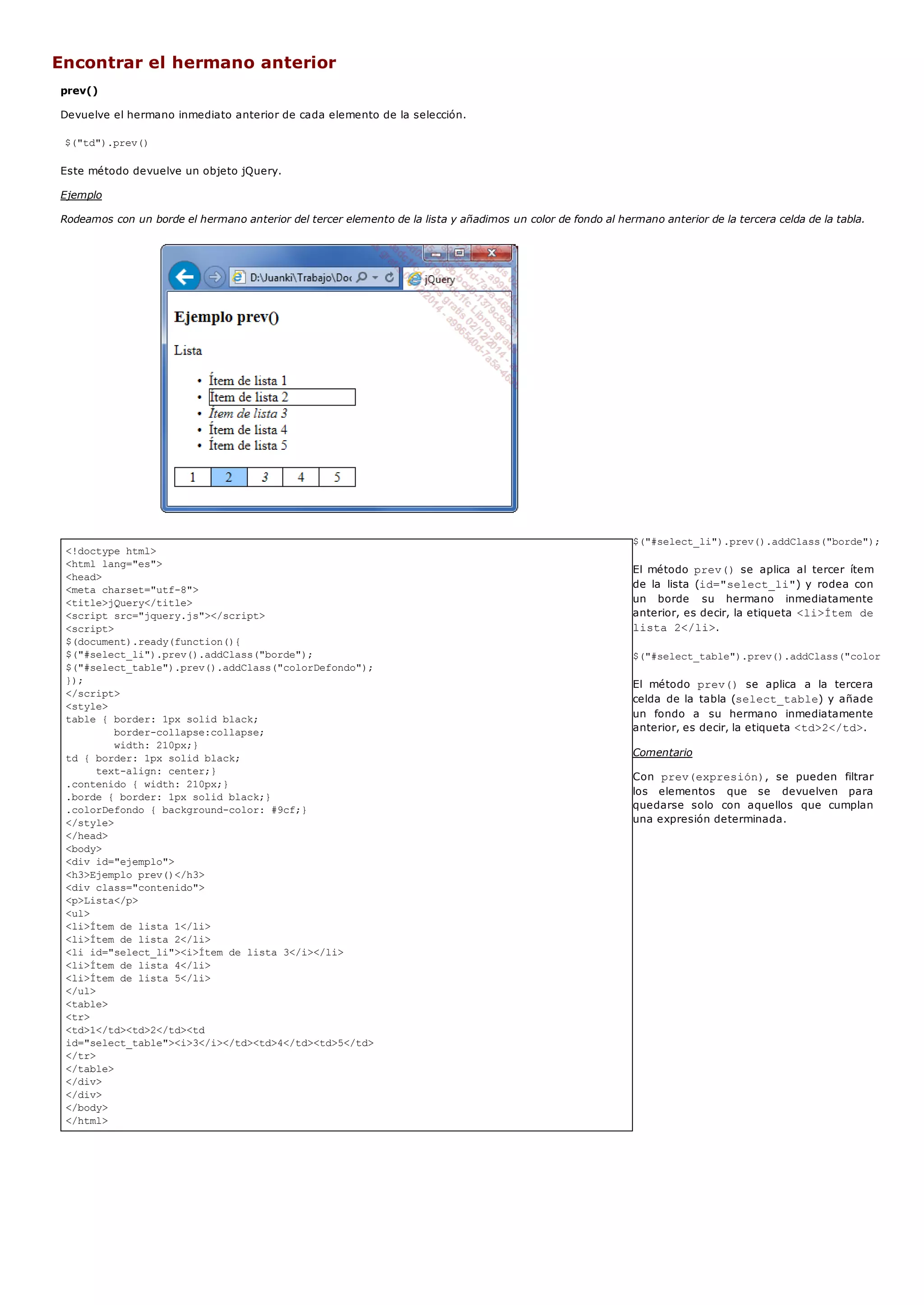 <!doctype html>
<html lang="es">
<head>
<meta charset="utf-8">
<title>jQuery</title>
<script src="jquery.js"></script>
<script>
$(document).ready(function(){
$("#select_li").prev().addClass("borde");
$("#select_table").prev().addClass("colorDefondo");
});
</script>
<style>
table { border: 1px solid black;
border-collapse:collapse;
width: 210px;}
td { border: 1px solid black;
text-align: center;}
.contenido { width: 210px;}
.borde { border: 1px solid black;}
.colorDefondo { background-color: #9cf;}
</style>
</head>
<body>
<div id="ejemplo">
<h3>Ejemplo prev()</h3>
<div class="contenido">
<p>Lista</p>
<ul>
<li>Ítem de lista 1</li>
<li>Ítem de lista 2</li>
<li id="select_li"><i>Ítem de lista 3</i></li>
<li>Ítem de lista 4</li>
<li>Ítem de lista 5</li>
</ul>
<table>
<tr>
<td>1</td><td>2</td><td
id="select_table"><i>3</i></td><td>4</td><td>5</td>
</tr>
</table>
</div>
</div>
</body>
</html>
Encontrar el hermano anterior
prev()
Devuelve el hermano inmediato anterior de cada elemento de la selección.
$("td").prev()
Este método devuelve un objeto jQuery.
Ejemplo
Rodeamos con un borde el hermano anterior del tercer elemento de la lista y añadimos un color de fondo al hermano anterior de la tercera celda de la tabla.
$("#select_li").prev().addClass("borde");
El método prev()se aplica al tercer ítem
de la lista (id="select_li") y rodea con
un borde su hermano inmediatamente
anterior, es decir, la etiqueta <li>Ítem de
lista 2</li>.
$("#select_table").prev().addClass("colorDefondo"
El método prev() se aplica a la tercera
celda de la tabla (select_table) y añade
un fondo a su hermano inmediatamente
anterior, es decir, la etiqueta <td>2</td>.
Comentario
Con prev(expresión), se pueden filtrar
los elementos que se devuelven para
quedarse solo con aquellos que cumplan
una expresión determinada.
 