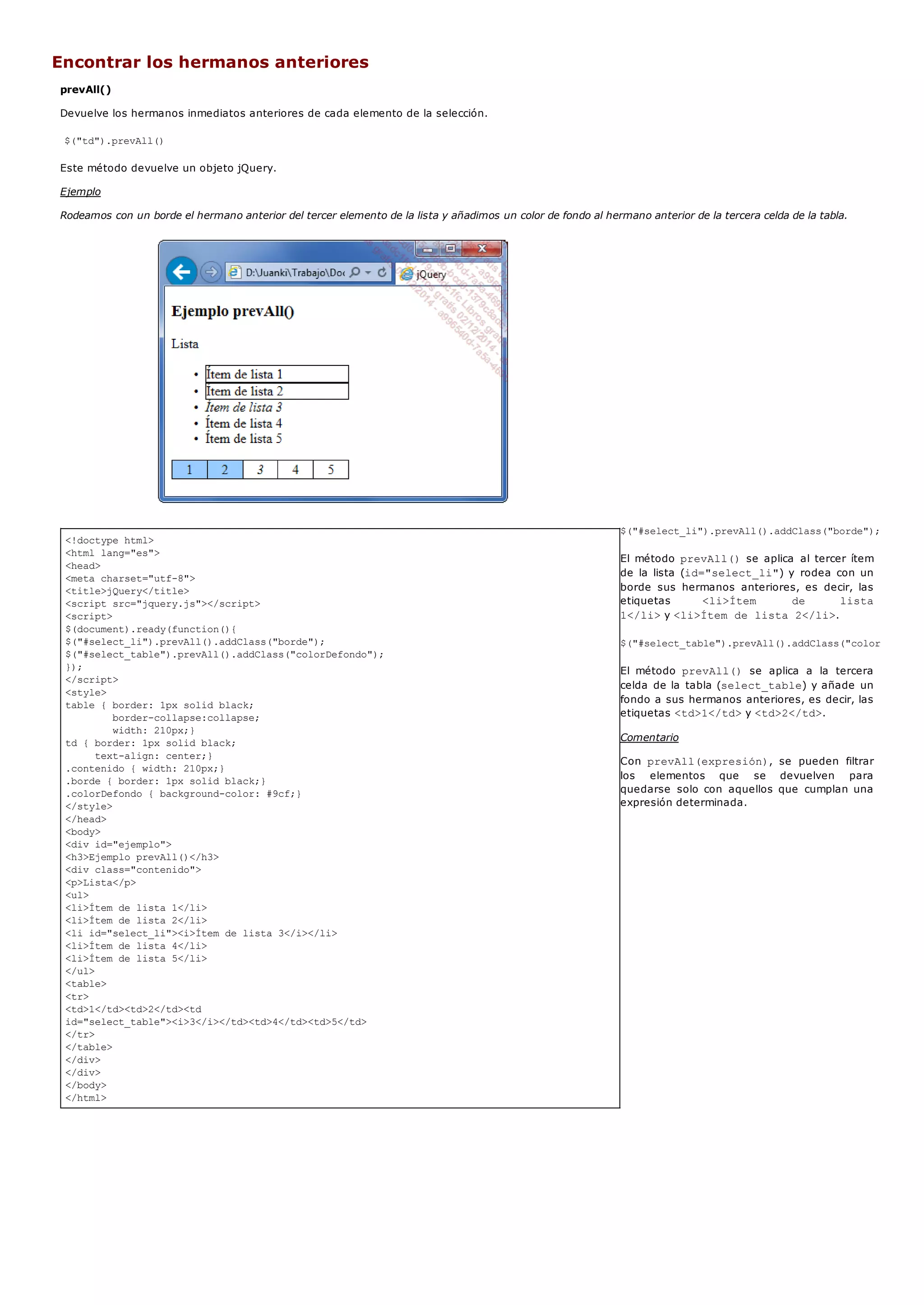 <!doctype html>
<html lang="es">
<head>
<meta charset="utf-8">
<title>jQuery</title>
<script src="jquery.js"></script>
<script>
$(document).ready(function(){
$("#select_li").prevAll().addClass("borde");
$("#select_table").prevAll().addClass("colorDefondo");
});
</script>
<style>
table { border: 1px solid black;
border-collapse:collapse;
width: 210px;}
td { border: 1px solid black;
text-align: center;}
.contenido { width: 210px;}
.borde { border: 1px solid black;}
.colorDefondo { background-color: #9cf;}
</style>
</head>
<body>
<div id="ejemplo">
<h3>Ejemplo prevAll()</h3>
<div class="contenido">
<p>Lista</p>
<ul>
<li>Ítem de lista 1</li>
<li>Ítem de lista 2</li>
<li id="select_li"><i>Ítem de lista 3</i></li>
<li>Ítem de lista 4</li>
<li>Ítem de lista 5</li>
</ul>
<table>
<tr>
<td>1</td><td>2</td><td
id="select_table"><i>3</i></td><td>4</td><td>5</td>
</tr>
</table>
</div>
</div>
</body>
</html>
Encontrar los hermanos anteriores
prevAll()
Devuelve los hermanos inmediatos anteriores de cada elemento de la selección.
$("td").prevAll()
Este método devuelve un objeto jQuery.
Ejemplo
Rodeamos con un borde el hermano anterior del tercer elemento de la lista y añadimos un color de fondo al hermano anterior de la tercera celda de la tabla.
$("#select_li").prevAll().addClass("borde");
El método prevAll()se aplica al tercer ítem
de la lista (id="select_li") y rodea con un
borde sus hermanos anteriores, es decir, las
etiquetas <li>Ítem de lista
1</li>y <li>Ítem de lista 2</li>.
$("#select_table").prevAll().addClass("colorDefondo"
El método prevAll() se aplica a la tercera
celda de la tabla (select_table) y añade un
fondo a sus hermanos anteriores, es decir, las
etiquetas <td>1</td>y <td>2</td>.
Comentario
Con prevAll(expresión), se pueden filtrar
los elementos que se devuelven para
quedarse solo con aquellos que cumplan una
expresión determinada.
 