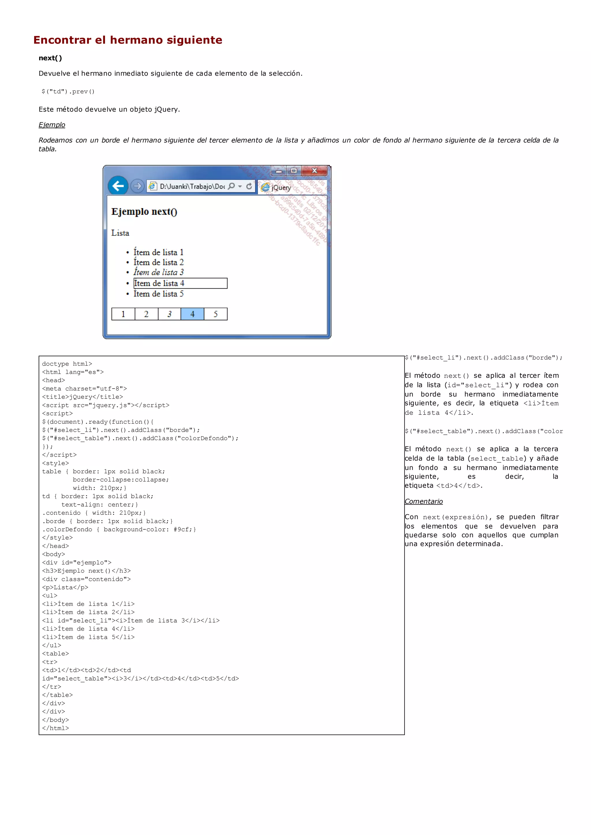 doctype html>
<html lang="es">
<head>
<meta charset="utf-8">
<title>jQuery</title>
<script src="jquery.js"></script>
<script>
$(document).ready(function(){
$("#select_li").next().addClass("borde");
$("#select_table").next().addClass("colorDefondo");
});
</script>
<style>
table { border: 1px solid black;
border-collapse:collapse;
width: 210px;}
td { border: 1px solid black;
text-align: center;}
.contenido { width: 210px;}
.borde { border: 1px solid black;}
.colorDefondo { background-color: #9cf;}
</style>
</head>
<body>
<div id="ejemplo">
<h3>Ejemplo next()</h3>
<div class="contenido">
<p>Lista</p>
<ul>
<li>Ítem de lista 1</li>
<li>Ítem de lista 2</li>
<li id="select_li"><i>Ítem de lista 3</i></li>
<li>Ítem de lista 4</li>
<li>Ítem de lista 5</li>
</ul>
<table>
<tr>
<td>1</td><td>2</td><td
id="select_table"><i>3</i></td><td>4</td><td>5</td>
</tr>
</table>
</div>
</div>
</body>
</html>
Encontrar el hermano siguiente
next()
Devuelve el hermano inmediato siguiente de cada elemento de la selección.
$("td").prev()
Este método devuelve un objeto jQuery.
Ejemplo
Rodeamos con un borde el hermano siguiente del tercer elemento de la lista y añadimos un color de fondo al hermano siguiente de la tercera celda de la
tabla.
$("#select_li").next().addClass("borde");
El método next()se aplica al tercer ítem
de la lista (id="select_li") y rodea con
un borde su hermano inmediatamente
siguiente, es decir, la etiqueta <li>Ítem
de lista 4</li>.
$("#select_table").next().addClass("colorDefondo"
El método next() se aplica a la tercera
celda de la tabla (select_table) y añade
un fondo a su hermano inmediatamente
siguiente, es decir, la
etiqueta <td>4</td>.
Comentario
Con next(expresión), se pueden filtrar
los elementos que se devuelven para
quedarse solo con aquellos que cumplan
una expresión determinada.
 