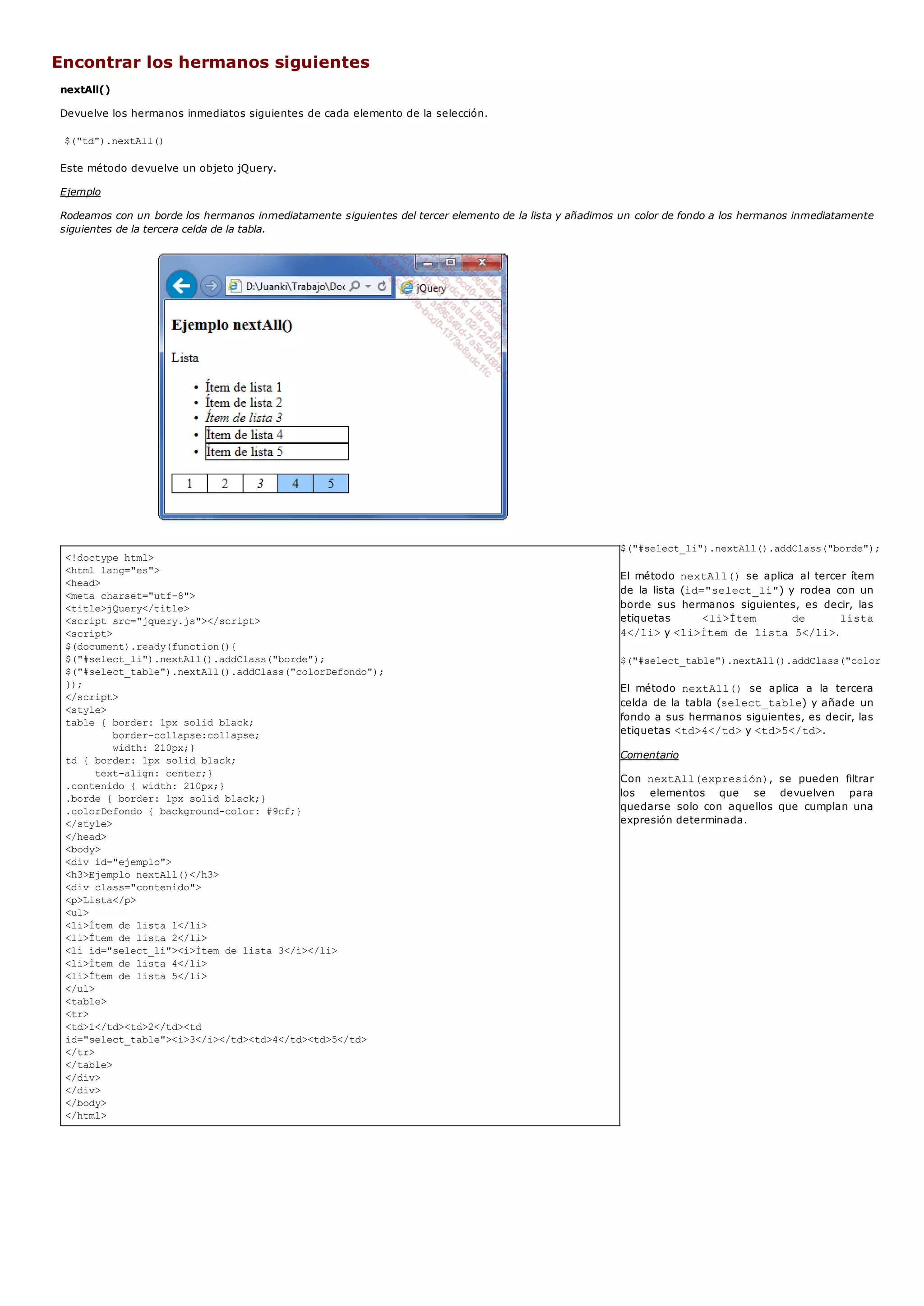 <!doctype html>
<html lang="es">
<head>
<meta charset="utf-8">
<title>jQuery</title>
<script src="jquery.js"></script>
<script>
$(document).ready(function(){
$("#select_li").nextAll().addClass("borde");
$("#select_table").nextAll().addClass("colorDefondo");
});
</script>
<style>
table { border: 1px solid black;
border-collapse:collapse;
width: 210px;}
td { border: 1px solid black;
text-align: center;}
.contenido { width: 210px;}
.borde { border: 1px solid black;}
.colorDefondo { background-color: #9cf;}
</style>
</head>
<body>
<div id="ejemplo">
<h3>Ejemplo nextAll()</h3>
<div class="contenido">
<p>Lista</p>
<ul>
<li>Ítem de lista 1</li>
<li>Ítem de lista 2</li>
<li id="select_li"><i>Ítem de lista 3</i></li>
<li>Ítem de lista 4</li>
<li>Ítem de lista 5</li>
</ul>
<table>
<tr>
<td>1</td><td>2</td><td
id="select_table"><i>3</i></td><td>4</td><td>5</td>
</tr>
</table>
</div>
</div>
</body>
</html>
Encontrar los hermanos siguientes
nextAll()
Devuelve los hermanos inmediatos siguientes de cada elemento de la selección.
$("td").nextAll()
Este método devuelve un objeto jQuery.
Ejemplo
Rodeamos con un borde los hermanos inmediatamente siguientes del tercer elemento de la lista y añadimos un color de fondo a los hermanos inmediatamente
siguientes de la tercera celda de la tabla.
$("#select_li").nextAll().addClass("borde");
El método nextAll()se aplica al tercer ítem
de la lista (id="select_li") y rodea con un
borde sus hermanos siguientes, es decir, las
etiquetas <li>Ítem de lista
4</li>y <li>Ítem de lista 5</li>.
$("#select_table").nextAll().addClass("colorDefondo"
El método nextAll() se aplica a la tercera
celda de la tabla (select_table) y añade un
fondo a sus hermanos siguientes, es decir, las
etiquetas <td>4</td>y <td>5</td>.
Comentario
Con nextAll(expresión), se pueden filtrar
los elementos que se devuelven para
quedarse solo con aquellos que cumplan una
expresión determinada.
 