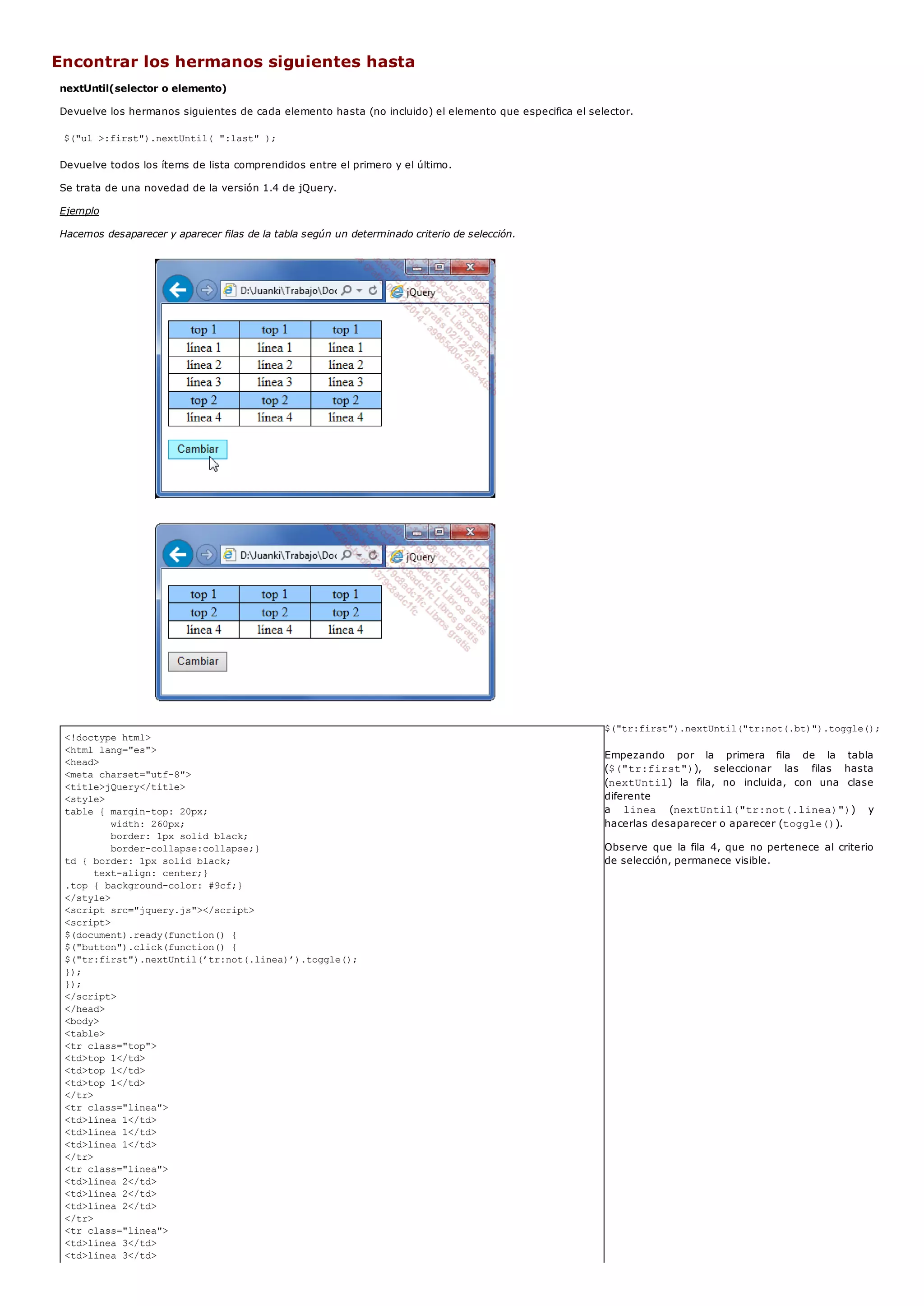 <!doctype html>
<html lang="es">
<head>
<meta charset="utf-8">
<title>jQuery</title>
<style>
table { margin-top: 20px;
width: 260px;
border: 1px solid black;
border-collapse:collapse;}
td { border: 1px solid black;
text-align: center;}
.top { background-color: #9cf;}
</style>
<script src="jquery.js"></script>
<script>
$(document).ready(function() {
$("button").click(function() {
$("tr:first").nextUntil(’tr:not(.linea)’).toggle();
});
});
</script>
</head>
<body>
<table>
<tr class="top">
<td>top 1</td>
<td>top 1</td>
<td>top 1</td>
</tr>
<tr class="linea">
<td>línea 1</td>
<td>línea 1</td>
<td>línea 1</td>
</tr>
<tr class="linea">
<td>línea 2</td>
<td>línea 2</td>
<td>línea 2</td>
</tr>
<tr class="linea">
<td>línea 3</td>
<td>línea 3</td>
Encontrar los hermanos siguientes hasta
nextUntil(selector o elemento)
Devuelve los hermanos siguientes de cada elemento hasta (no incluido) el elemento que especifica el selector.
$("ul >:first").nextUntil( ":last" );
Devuelve todos los ítems de lista comprendidos entre el primero y el último.
Se trata de una novedad de la versión 1.4 de jQuery.
Ejemplo
Hacemos desaparecer y aparecer filas de la tabla según un determinado criterio de selección.
$("tr:first").nextUntil("tr:not(.bt)").toggle();
Empezando por la primera fila de la tabla
($("tr:first")), seleccionar las filas hasta
(nextUntil) la fila, no incluida, con una clase
diferente
a linea (nextUntil("tr:not(.linea)")) y
hacerlas desaparecer o aparecer (toggle()).
Observe que la fila 4, que no pertenece al criterio
de selección, permanece visible.
 