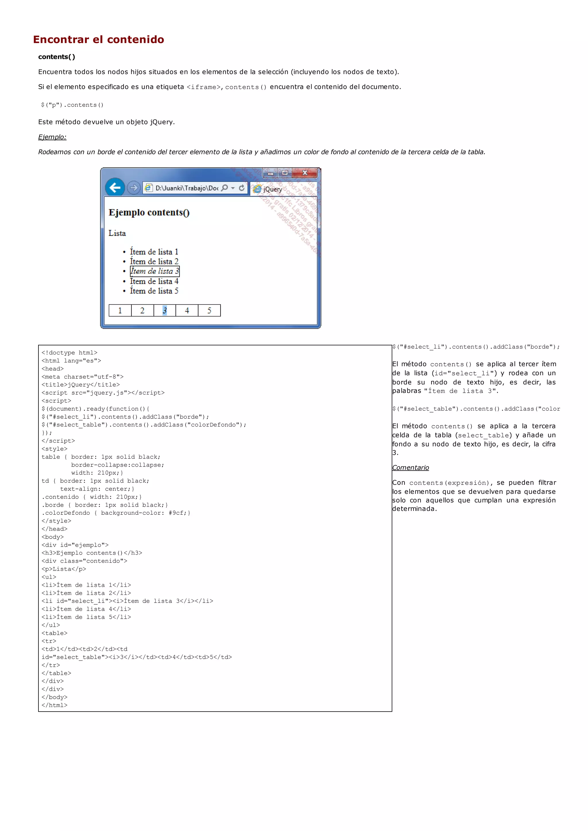 <!doctype html>
<html lang="es">
<head>
<meta charset="utf-8">
<title>jQuery</title>
<script src="jquery.js"></script>
<script>
$(document).ready(function(){
$("#select_li").contents().addClass("borde");
$("#select_table").contents().addClass("colorDefondo");
});
</script>
<style>
table { border: 1px solid black;
border-collapse:collapse;
width: 210px;}
td { border: 1px solid black;
text-align: center;}
.contenido { width: 210px;}
.borde { border: 1px solid black;}
.colorDefondo { background-color: #9cf;}
</style>
</head>
<body>
<div id="ejemplo">
<h3>Ejemplo contents()</h3>
<div class="contenido">
<p>Lista</p>
<ul>
<li>Ítem de lista 1</li>
<li>Ítem de lista 2</li>
<li id="select_li"><i>Ítem de lista 3</i></li>
<li>Ítem de lista 4</li>
<li>Ítem de lista 5</li>
</ul>
<table>
<tr>
<td>1</td><td>2</td><td
id="select_table"><i>3</i></td><td>4</td><td>5</td>
</tr>
</table>
</div>
</div>
</body>
</html>
Encontrar el contenido
contents()
Encuentra todos los nodos hijos situados en los elementos de la selección (incluyendo los nodos de texto).
Si el elemento especificado es una etiqueta <iframe>, contents()encuentra el contenido del documento.
$("p").contents()
Este método devuelve un objeto jQuery.
Ejemplo:
Rodeamos con un borde el contenido del tercer elemento de la lista y añadimos un color de fondo al contenido de la tercera celda de la tabla.
$("#select_li").contents().addClass("borde");
El método contents()se aplica al tercer ítem
de la lista (id="select_li") y rodea con un
borde su nodo de texto hijo, es decir, las
palabras "Ítem de lista 3".
$("#select_table").contents().addClass("colorDefondo"
El método contents() se aplica a la tercera
celda de la tabla (select_table) y añade un
fondo a su nodo de texto hijo, es decir, la cifra
3.
Comentario
Con contents(expresión), se pueden filtrar
los elementos que se devuelven para quedarse
solo con aquellos que cumplan una expresión
determinada.
 