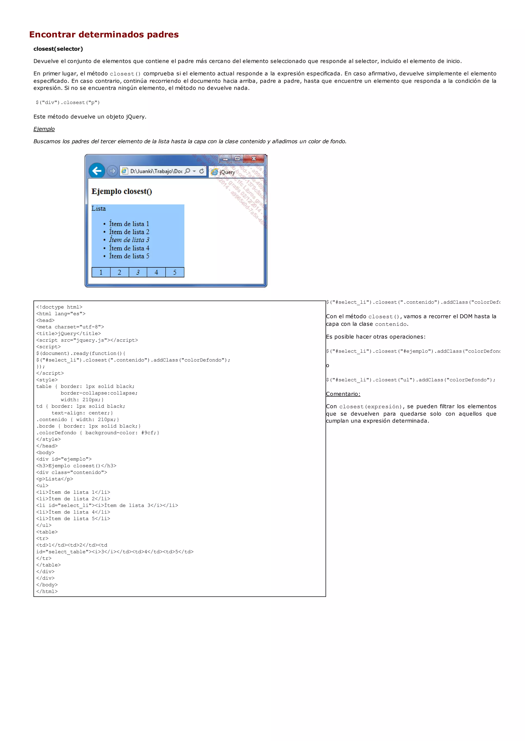 <!doctype html>
<html lang="es">
<head>
<meta charset="utf-8">
<title>jQuery</title>
<script src="jquery.js"></script>
<script>
$(document).ready(function(){
$("#select_li").closest(".contenido").addClass("colorDefondo");
});
</script>
<style>
table { border: 1px solid black;
border-collapse:collapse;
width: 210px;}
td { border: 1px solid black;
text-align: center;}
.contenido { width: 210px;}
.borde { border: 1px solid black;}
.colorDefondo { background-color: #9cf;}
</style>
</head>
<body>
<div id="ejemplo">
<h3>Ejemplo closest()</h3>
<div class="contenido">
<p>Lista</p>
<ul>
<li>Ítem de lista 1</li>
<li>Ítem de lista 2</li>
<li id="select_li"><i>Ítem de lista 3</i></li>
<li>Ítem de lista 4</li>
<li>Ítem de lista 5</li>
</ul>
<table>
<tr>
<td>1</td><td>2</td><td
id="select_table"><i>3</i></td><td>4</td><td>5</td>
</tr>
</table>
</div>
</div>
</body>
</html>
Encontrar determinados padres
closest(selector)
Devuelve el conjunto de elementos que contiene el padre más cercano del elemento seleccionado que responde al selector, incluido el elemento de inicio.
En primer lugar, el método closest()comprueba si el elemento actual responde a la expresión especificada. En caso afirmativo, devuelve simplemente el elemento
especificado. En caso contrario, continúa recorriendo el documento hacia arriba, padre a padre, hasta que encuentre un elemento que responda a la condición de la
expresión. Si no se encuentra ningún elemento, el método no devuelve nada.
$("div").closest("p")
Este método devuelve un objeto jQuery.
Ejemplo
Buscamos los padres del tercer elemento de la lista hasta la capa con la clase contenido y añadimos un color de fondo.
$("#select_li").closest(".contenido").addClass("colorDefondo");
Con el método closest(), vamos a recorrer el DOM hasta la
capa con la clase contenido.
Es posible hacer otras operaciones:
$("#select_li").closest("#ejemplo").addClass("colorDefondo");
o
$("#select_li").closest("ul").addClass("colorDefondo");
Comentario:
Con closest(expresión), se pueden filtrar los elementos
que se devuelven para quedarse solo con aquellos que
cumplan una expresión determinada.
 