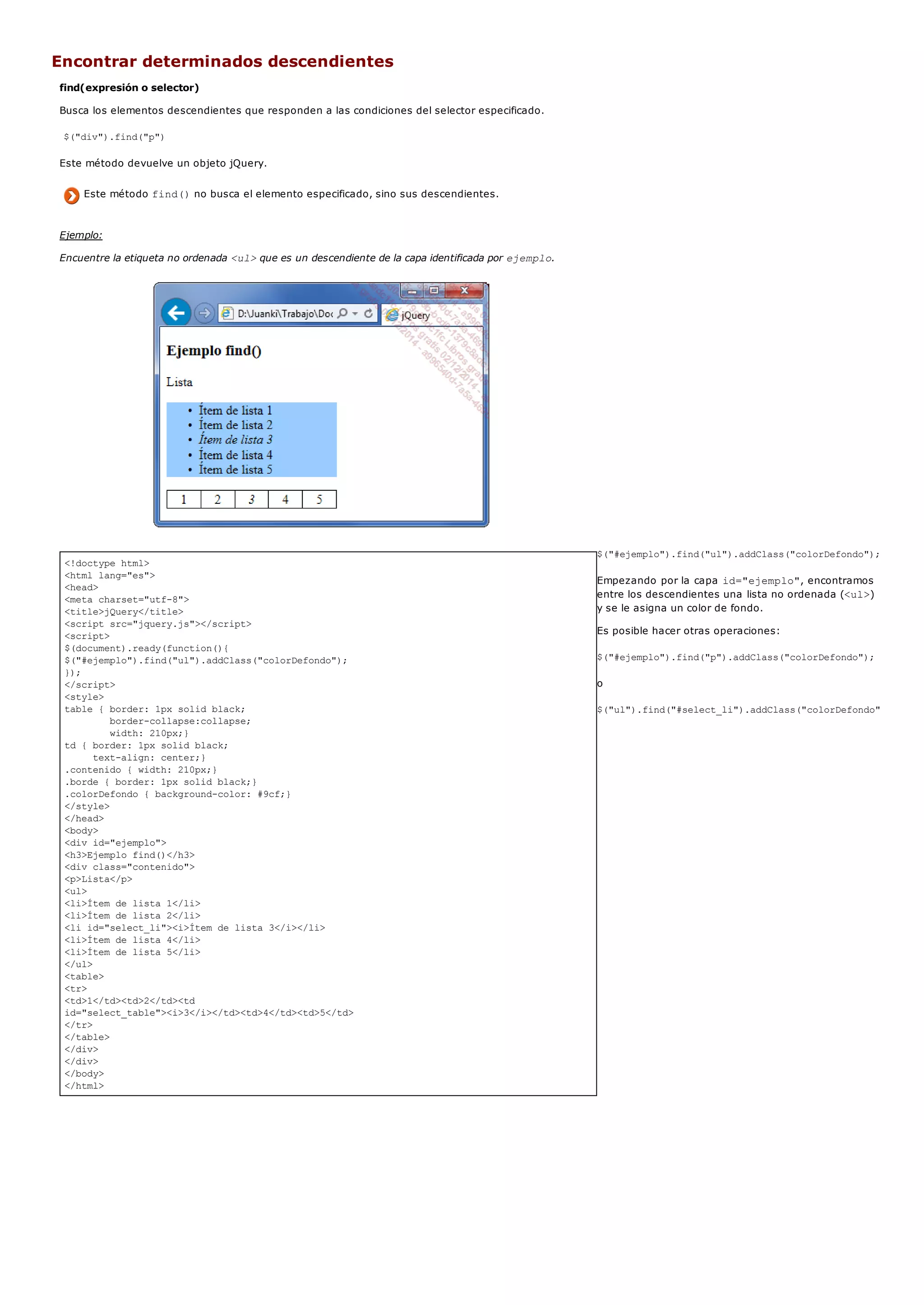 <!doctype html>
<html lang="es">
<head>
<meta charset="utf-8">
<title>jQuery</title>
<script src="jquery.js"></script>
<script>
$(document).ready(function(){
$("#ejemplo").find("ul").addClass("colorDefondo");
});
</script>
<style>
table { border: 1px solid black;
border-collapse:collapse;
width: 210px;}
td { border: 1px solid black;
text-align: center;}
.contenido { width: 210px;}
.borde { border: 1px solid black;}
.colorDefondo { background-color: #9cf;}
</style>
</head>
<body>
<div id="ejemplo">
<h3>Ejemplo find()</h3>
<div class="contenido">
<p>Lista</p>
<ul>
<li>Ítem de lista 1</li>
<li>Ítem de lista 2</li>
<li id="select_li"><i>Ítem de lista 3</i></li>
<li>Ítem de lista 4</li>
<li>Ítem de lista 5</li>
</ul>
<table>
<tr>
<td>1</td><td>2</td><td
id="select_table"><i>3</i></td><td>4</td><td>5</td>
</tr>
</table>
</div>
</div>
</body>
</html>
Encontrar determinados descendientes
find(expresión o selector)
Busca los elementos descendientes que responden a las condiciones del selector especificado.
$("div").find("p")
Este método devuelve un objeto jQuery.
Este método find()no busca el elemento especificado, sino sus descendientes.
Ejemplo:
Encuentre la etiqueta no ordenada <ul>que es un descendiente de la capa identificada por ejemplo.
$("#ejemplo").find("ul").addClass("colorDefondo");
Empezando por la capa id="ejemplo", encontramos
entre los descendientes una lista no ordenada (<ul>)
y se le asigna un color de fondo.
Es posible hacer otras operaciones:
$("#ejemplo").find("p").addClass("colorDefondo");
o
$("ul").find("#select_li").addClass("colorDefondo");
 