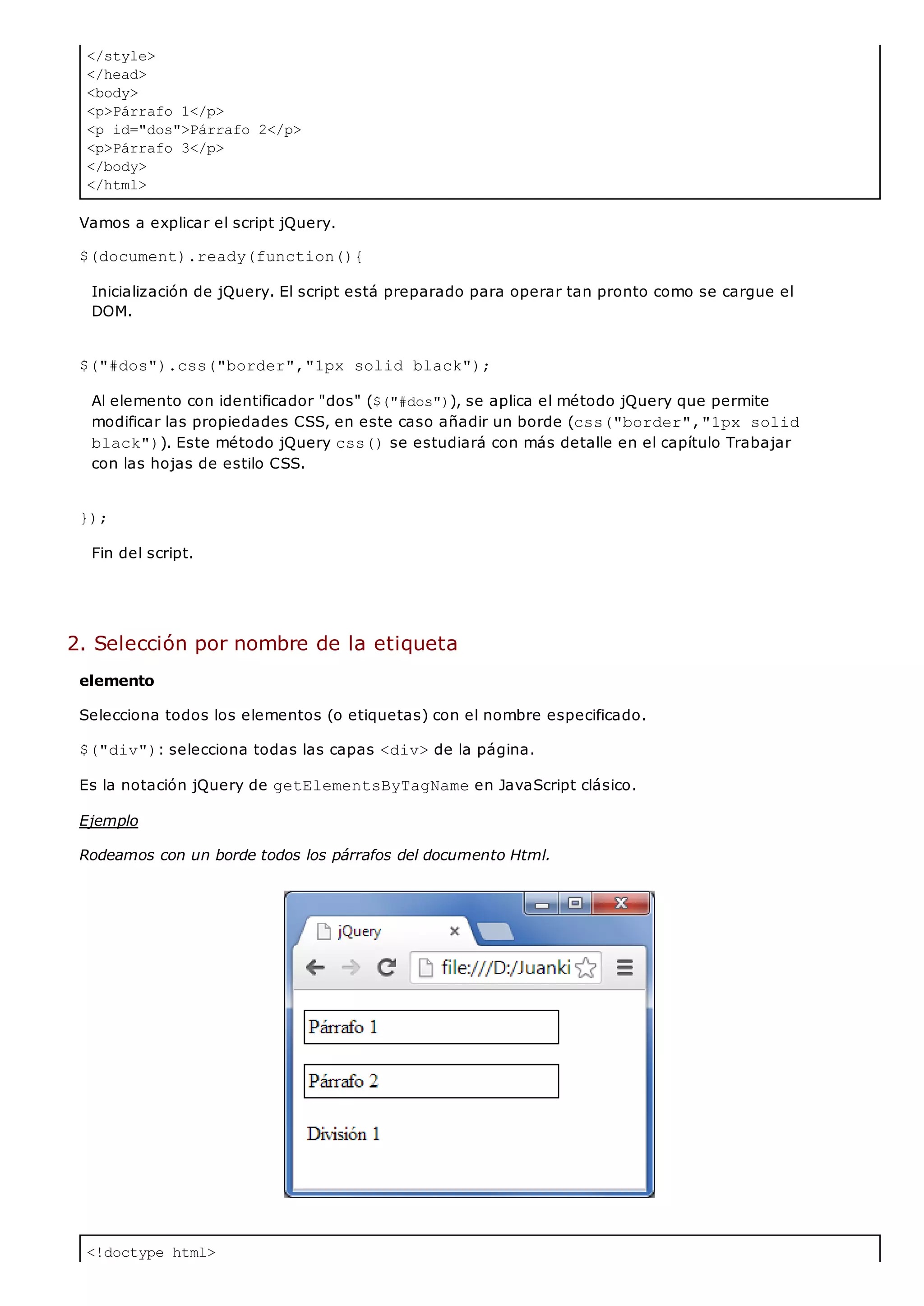 </style>
</head>
<body>
<p>Párrafo 1</p>
<p id="dos">Párrafo 2</p>
<p>Párrafo 3</p>
</body>
</html>
<!doctype html>
Vamos a explicar el script jQuery.
$(document).ready(function(){
Inicialización de jQuery. El script está preparado para operar tan pronto como se cargue el
DOM.
$("#dos").css("border","1px solid black");
Al elemento con identificador "dos" ($("#dos")), se aplica el método jQuery que permite
modificar las propiedades CSS, en este caso añadir un borde (css("border","1px solid
black")). Este método jQuery css()se estudiará con más detalle en el capítulo Trabajar
con las hojas de estilo CSS.
});
Fin del script.
2. Selección por nombre de la etiqueta
elemento
Selecciona todos los elementos (o etiquetas) con el nombre especificado.
$("div"): selecciona todas las capas <div>de la página.
Es la notación jQuery de getElementsByTagNameen JavaScript clásico.
Ejemplo
Rodeamos con un borde todos los párrafos del documento Html.
 