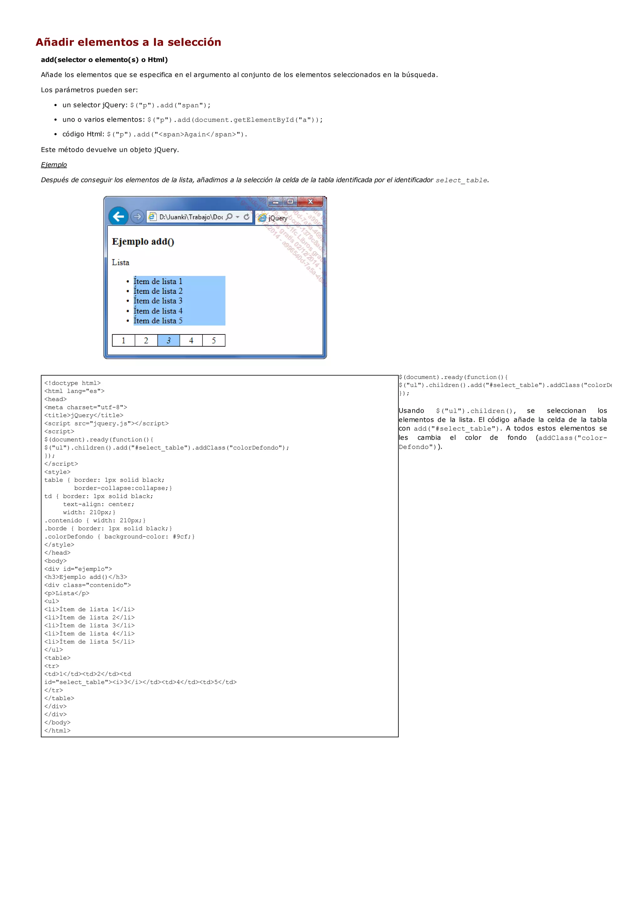 <!doctype html>
<html lang="es">
<head>
<meta charset="utf-8">
<title>jQuery</title>
<script src="jquery.js"></script>
<script>
$(document).ready(function(){
$("ul").children().add("#select_table").addClass("colorDefondo");
});
</script>
<style>
table { border: 1px solid black;
border-collapse:collapse;}
td { border: 1px solid black;
text-align: center;
width: 210px;}
.contenido { width: 210px;}
.borde { border: 1px solid black;}
.colorDefondo { background-color: #9cf;}
</style>
</head>
<body>
<div id="ejemplo">
<h3>Ejemplo add()</h3>
<div class="contenido">
<p>Lista</p>
<ul>
<li>Ítem de lista 1</li>
<li>Ítem de lista 2</li>
<li>Ítem de lista 3</li>
<li>Ítem de lista 4</li>
<li>Ítem de lista 5</li>
</ul>
<table>
<tr>
<td>1</td><td>2</td><td
id="select_table"><i>3</i></td><td>4</td><td>5</td>
</tr>
</table>
</div>
</div>
</body>
</html>
Añadir elementos a la selección
add(selector o elemento(s) o Html)
Añade los elementos que se especifica en el argumento al conjunto de los elementos seleccionados en la búsqueda.
Los parámetros pueden ser:
un selector jQuery: $("p").add("span");
uno o varios elementos: $("p").add(document.getElementById("a"));
código Html: $("p").add("<span>Again</span>").
Este método devuelve un objeto jQuery.
Ejemplo
Después de conseguir los elementos de la lista, añadimos a la selección la celda de la tabla identificada por el identificador select_table.
$(document).ready(function(){
$("ul").children().add("#select_table").addClass("colorDefondo");
});
Usando $("ul").children(), se seleccionan los
elementos de la lista. El código añade la celda de la tabla
con add("#select_table"). A todos estos elementos se
les cambia el color de fondo (addClass("color-
Defondo")).
 