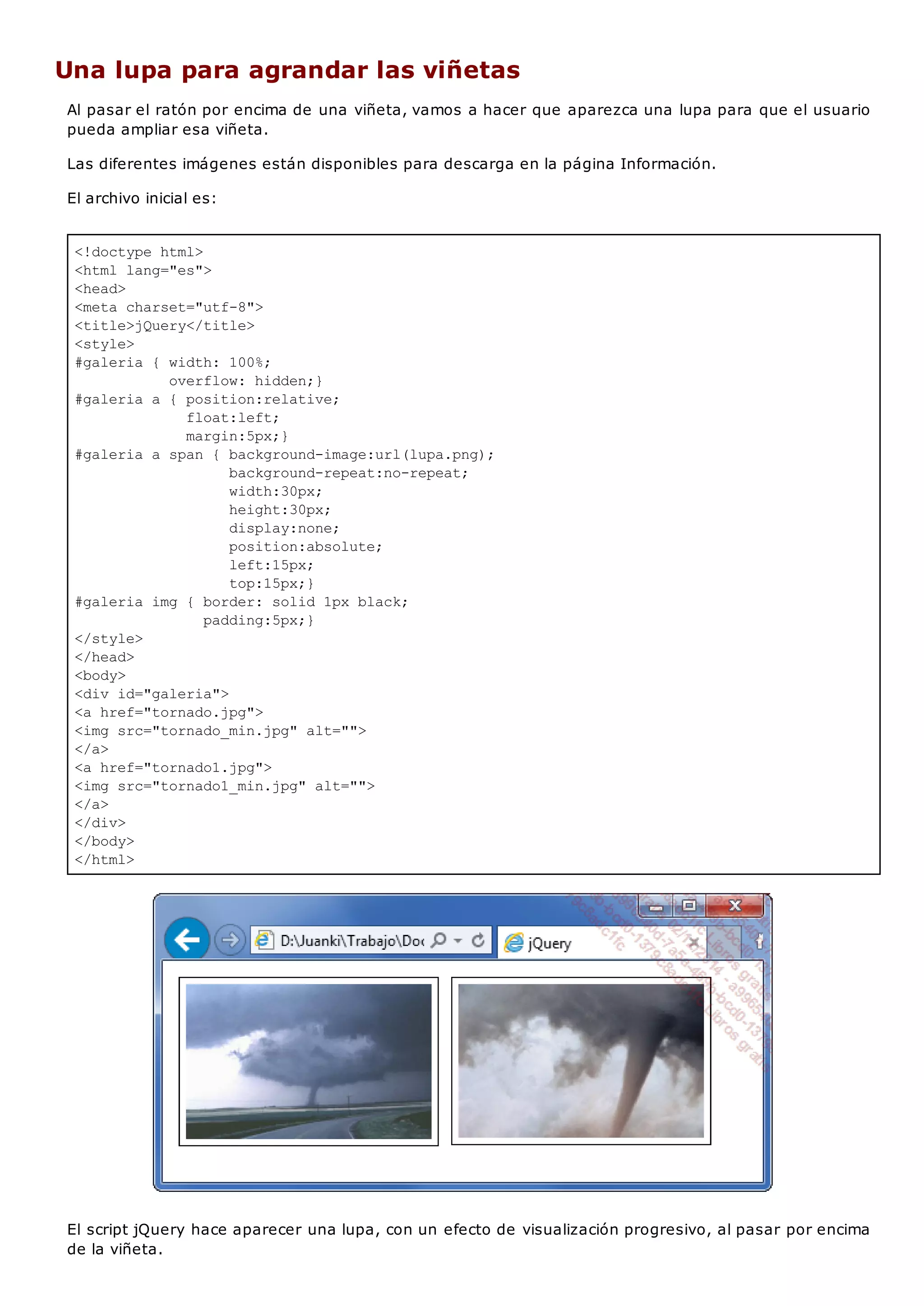 <!doctype html>
<html lang="es">
<head>
<meta charset="utf-8">
<title>jQuery</title>
<style>
#galeria { width: 100%;
overflow: hidden;}
#galeria a { position:relative;
float:left;
margin:5px;}
#galeria a span { background-image:url(lupa.png);
background-repeat:no-repeat;
width:30px;
height:30px;
display:none;
position:absolute;
left:15px;
top:15px;}
#galeria img { border: solid 1px black;
padding:5px;}
</style>
</head>
<body>
<div id="galeria">
<a href="tornado.jpg">
<img src="tornado_min.jpg" alt="">
</a>
<a href="tornado1.jpg">
<img src="tornado1_min.jpg" alt="">
</a>
</div>
</body>
</html>
Una lupa para agrandar las viñetas
Al pasar el ratón por encima de una viñeta, vamos a hacer que aparezca una lupa para que el usuario
pueda ampliar esa viñeta.
Las diferentes imágenes están disponibles para descarga en la página Información.
El archivo inicial es:
El script jQuery hace aparecer una lupa, con un efecto de visualización progresivo, al pasar por encima
de la viñeta.
 