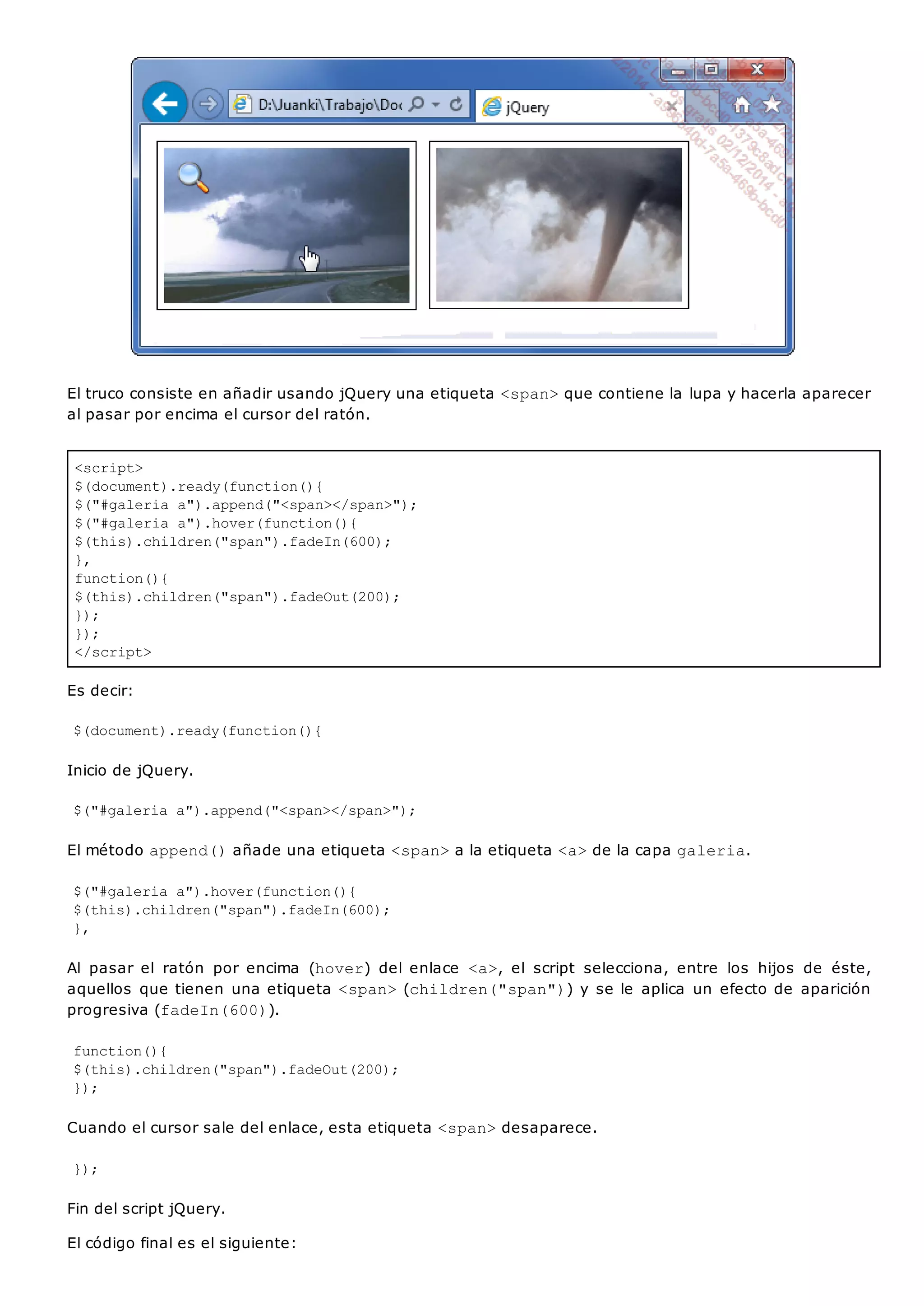 <script>
$(document).ready(function(){
$("#galeria a").append("<span></span>");
$("#galeria a").hover(function(){
$(this).children("span").fadeIn(600);
},
function(){
$(this).children("span").fadeOut(200);
});
});
</script>
El truco consiste en añadir usando jQuery una etiqueta <span>que contiene la lupa y hacerla aparecer
al pasar por encima el cursor del ratón.
Es decir:
$(document).ready(function(){
Inicio de jQuery.
$("#galeria a").append("<span></span>");
El método append()añade una etiqueta <span>a la etiqueta <a>de la capa galeria.
$("#galeria a").hover(function(){
$(this).children("span").fadeIn(600);
},
Al pasar el ratón por encima (hover) del enlace <a>, el script selecciona, entre los hijos de éste,
aquellos que tienen una etiqueta <span>(children("span")) y se le aplica un efecto de aparición
progresiva (fadeIn(600)).
function(){
$(this).children("span").fadeOut(200);
});
Cuando el cursor sale del enlace, esta etiqueta <span>desaparece.
});
Fin del script jQuery.
El código final es el siguiente:
 
