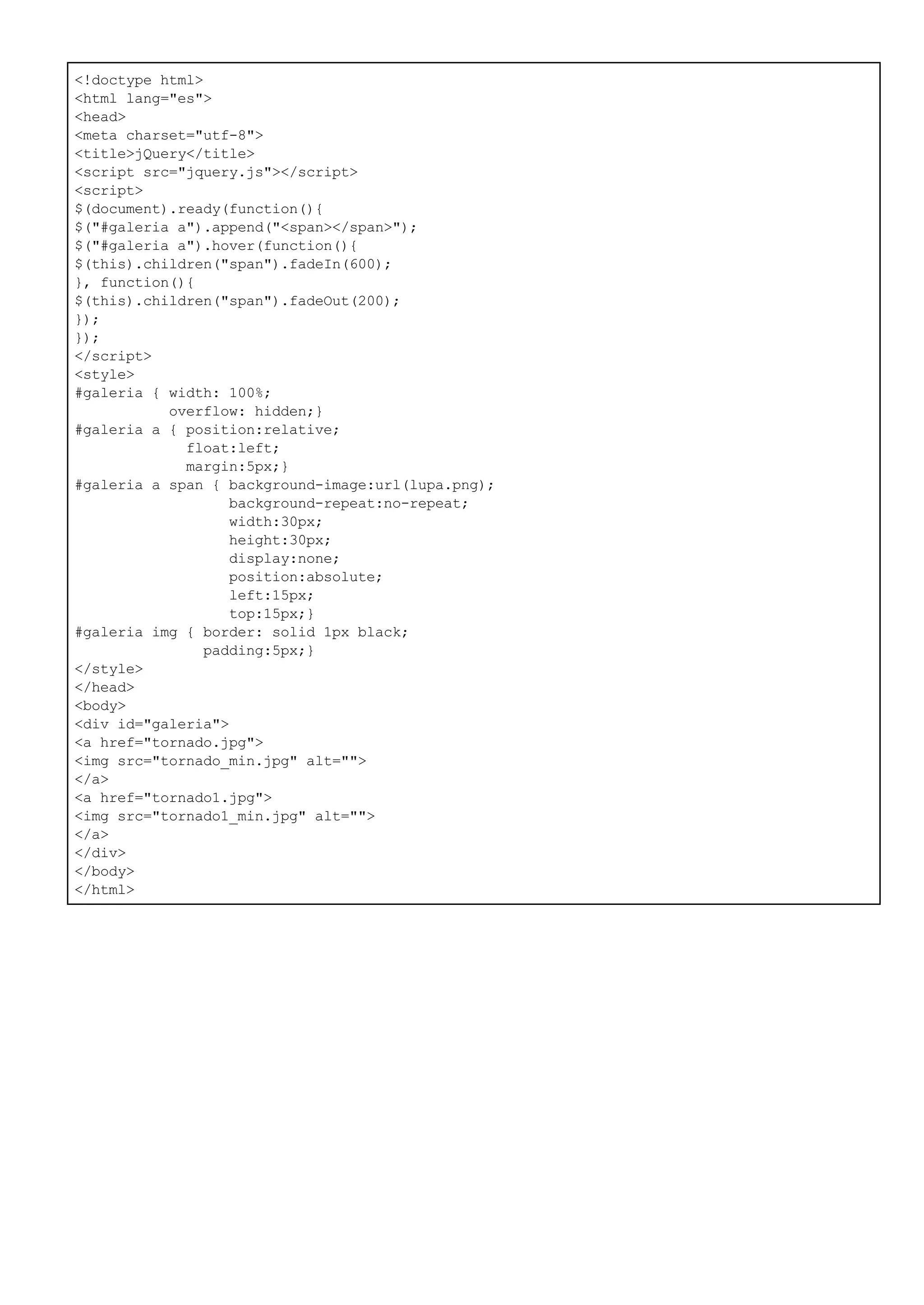 <!doctype html>
<html lang="es">
<head>
<meta charset="utf-8">
<title>jQuery</title>
<script src="jquery.js"></script>
<script>
$(document).ready(function(){
$("#galeria a").append("<span></span>");
$("#galeria a").hover(function(){
$(this).children("span").fadeIn(600);
}, function(){
$(this).children("span").fadeOut(200);
});
});
</script>
<style>
#galeria { width: 100%;
overflow: hidden;}
#galeria a { position:relative;
float:left;
margin:5px;}
#galeria a span { background-image:url(lupa.png);
background-repeat:no-repeat;
width:30px;
height:30px;
display:none;
position:absolute;
left:15px;
top:15px;}
#galeria img { border: solid 1px black;
padding:5px;}
</style>
</head>
<body>
<div id="galeria">
<a href="tornado.jpg">
<img src="tornado_min.jpg" alt="">
</a>
<a href="tornado1.jpg">
<img src="tornado1_min.jpg" alt="">
</a>
</div>
</body>
</html>
 