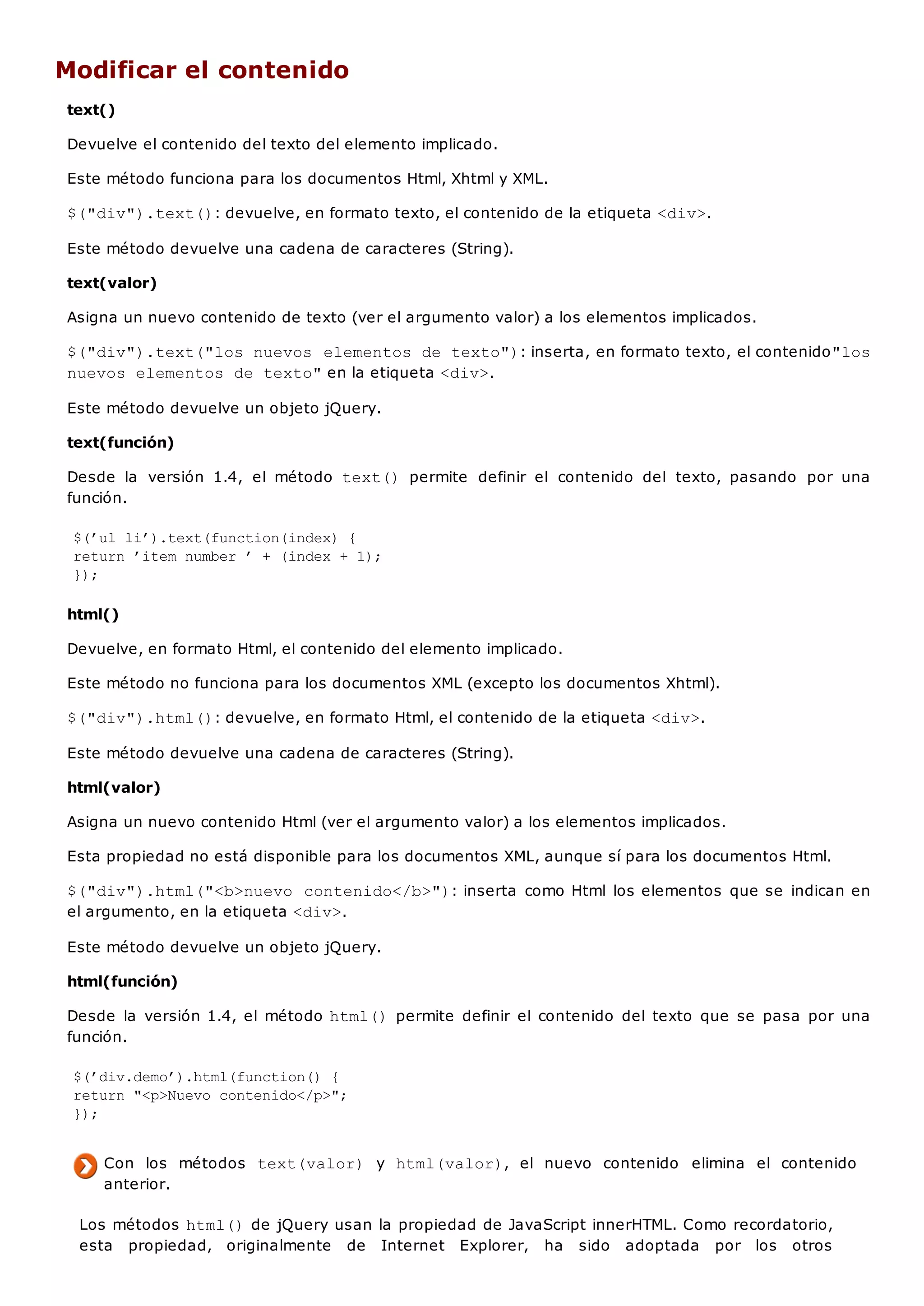 Modificar el contenido
text()
Devuelve el contenido del texto del elemento implicado.
Este método funciona para los documentos Html, Xhtml y XML.
$("div").text(): devuelve, en formato texto, el contenido de la etiqueta <div>.
Este método devuelve una cadena de caracteres (String).
text(valor)
Asigna un nuevo contenido de texto (ver el argumento valor) a los elementos implicados.
$("div").text("los nuevos elementos de texto"): inserta, en formato texto, el contenido"los
nuevos elementos de texto"en la etiqueta <div>.
Este método devuelve un objeto jQuery.
text(función)
Desde la versión 1.4, el método text() permite definir el contenido del texto, pasando por una
función.
$(’ul li’).text(function(index) {
return ’item number ’ + (index + 1);
});
html()
Devuelve, en formato Html, el contenido del elemento implicado.
Este método no funciona para los documentos XML (excepto los documentos Xhtml).
$("div").html(): devuelve, en formato Html, el contenido de la etiqueta <div>.
Este método devuelve una cadena de caracteres (String).
html(valor)
Asigna un nuevo contenido Html (ver el argumento valor) a los elementos implicados.
Esta propiedad no está disponible para los documentos XML, aunque sí para los documentos Html.
$("div").html("<b>nuevo contenido</b>"): inserta como Html los elementos que se indican en
el argumento, en la etiqueta <div>.
Este método devuelve un objeto jQuery.
html(función)
Desde la versión 1.4, el método html()permite definir el contenido del texto que se pasa por una
función.
$(’div.demo’).html(function() {
return "<p>Nuevo contenido</p>";
});
Con los métodos text(valor) y html(valor), el nuevo contenido elimina el contenido
anterior.
Los métodos html()de jQuery usan la propiedad de JavaScript innerHTML. Como recordatorio,
esta propiedad, originalmente de Internet Explorer, ha sido adoptada por los otros
 
