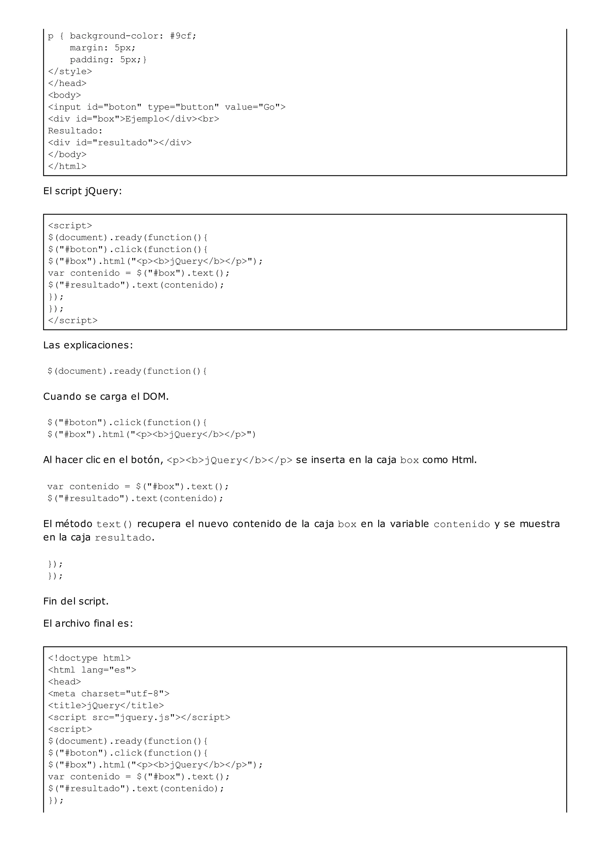 p { background-color: #9cf;
margin: 5px;
padding: 5px;}
</style>
</head>
<body>
<input id="boton" type="button" value="Go">
<div id="box">Ejemplo</div><br>
Resultado:
<div id="resultado"></div>
</body>
</html>
<script>
$(document).ready(function(){
$("#boton").click(function(){
$("#box").html("<p><b>jQuery</b></p>");
var contenido = $("#box").text();
$("#resultado").text(contenido);
});
});
</script>
<!doctype html>
<html lang="es">
<head>
<meta charset="utf-8">
<title>jQuery</title>
<script src="jquery.js"></script>
<script>
$(document).ready(function(){
$("#boton").click(function(){
$("#box").html("<p><b>jQuery</b></p>");
var contenido = $("#box").text();
$("#resultado").text(contenido);
});
El script jQuery:
Las explicaciones:
$(document).ready(function(){
Cuando se carga el DOM.
$("#boton").click(function(){
$("#box").html("<p><b>jQuery</b></p>")
Al hacer clic en el botón, <p><b>jQuery</b></p>se inserta en la caja boxcomo Html.
var contenido = $("#box").text();
$("#resultado").text(contenido);
El método text()recupera el nuevo contenido de la caja boxen la variable contenidoy se muestra
en la caja resultado.
});
});
Fin del script.
El archivo final es:
 