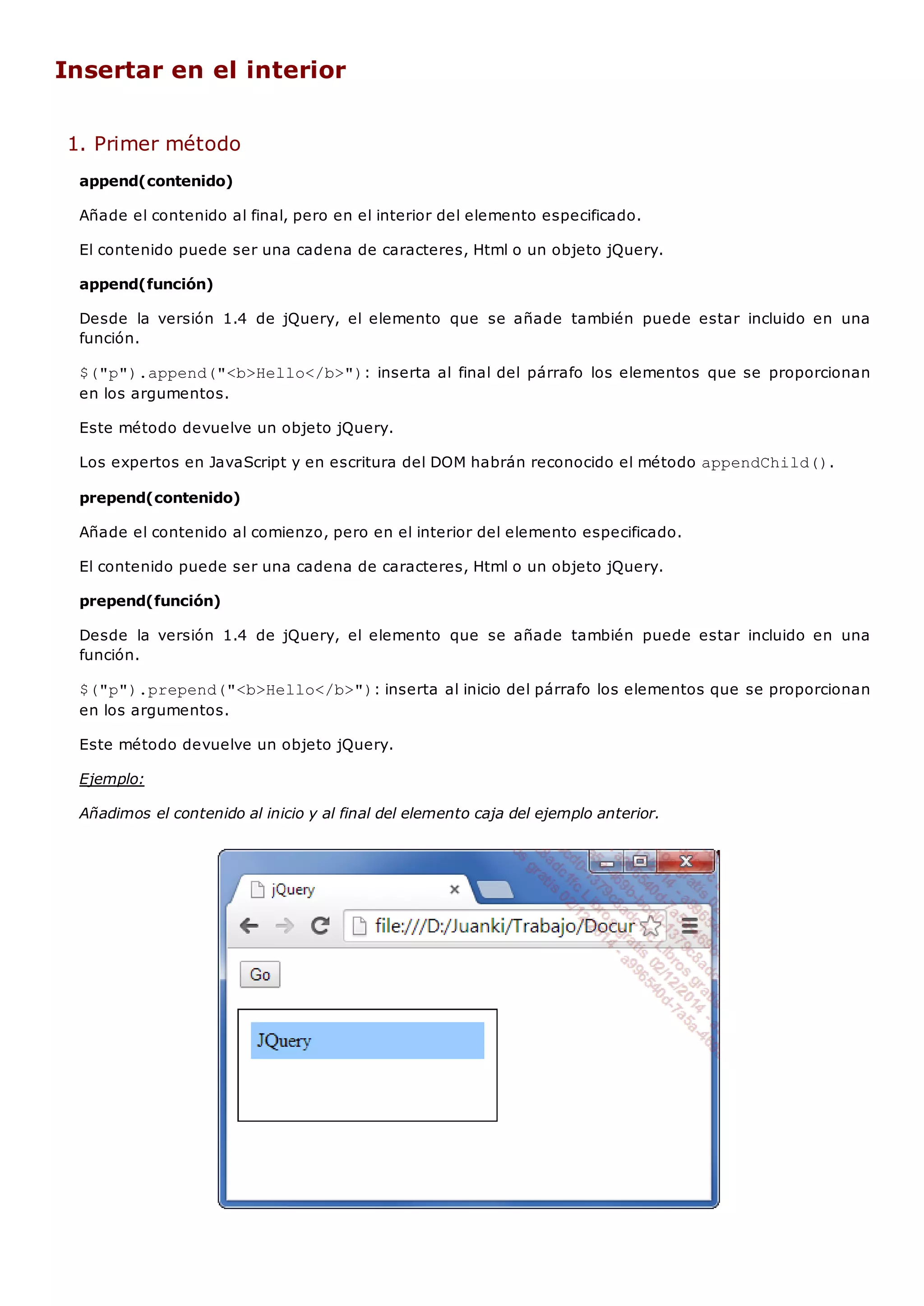 Insertar en el interior
1. Primer método
append(contenido)
Añade el contenido al final, pero en el interior del elemento especificado.
El contenido puede ser una cadena de caracteres, Html o un objeto jQuery.
append(función)
Desde la versión 1.4 de jQuery, el elemento que se añade también puede estar incluido en una
función.
$("p").append("<b>Hello</b>"): inserta al final del párrafo los elementos que se proporcionan
en los argumentos.
Este método devuelve un objeto jQuery.
Los expertos en JavaScript y en escritura del DOM habrán reconocido el método appendChild().
prepend(contenido)
Añade el contenido al comienzo, pero en el interior del elemento especificado.
El contenido puede ser una cadena de caracteres, Html o un objeto jQuery.
prepend(función)
Desde la versión 1.4 de jQuery, el elemento que se añade también puede estar incluido en una
función.
$("p").prepend("<b>Hello</b>"): inserta al inicio del párrafo los elementos que se proporcionan
en los argumentos.
Este método devuelve un objeto jQuery.
Ejemplo:
Añadimos el contenido al inicio y al final del elemento caja del ejemplo anterior.
 