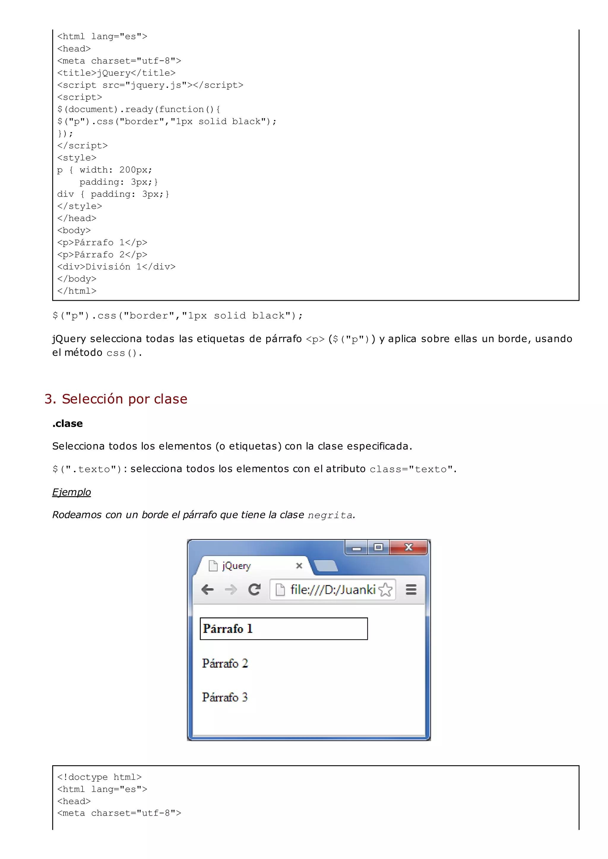 <html lang="es">
<head>
<meta charset="utf-8">
<title>jQuery</title>
<script src="jquery.js"></script>
<script>
$(document).ready(function(){
$("p").css("border","1px solid black");
});
</script>
<style>
p { width: 200px;
padding: 3px;}
div { padding: 3px;}
</style>
</head>
<body>
<p>Párrafo 1</p>
<p>Párrafo 2</p>
<div>División 1</div>
</body>
</html>
<!doctype html>
<html lang="es">
<head>
<meta charset="utf-8">
$("p").css("border","1px solid black");
jQuery selecciona todas las etiquetas de párrafo <p>($("p")) y aplica sobre ellas un borde, usando
el método css().
3. Selección por clase
.clase
Selecciona todos los elementos (o etiquetas) con la clase especificada.
$(".texto"): selecciona todos los elementos con el atributo class="texto".
Ejemplo
Rodeamos con un borde el párrafo que tiene la clase negrita.
 
