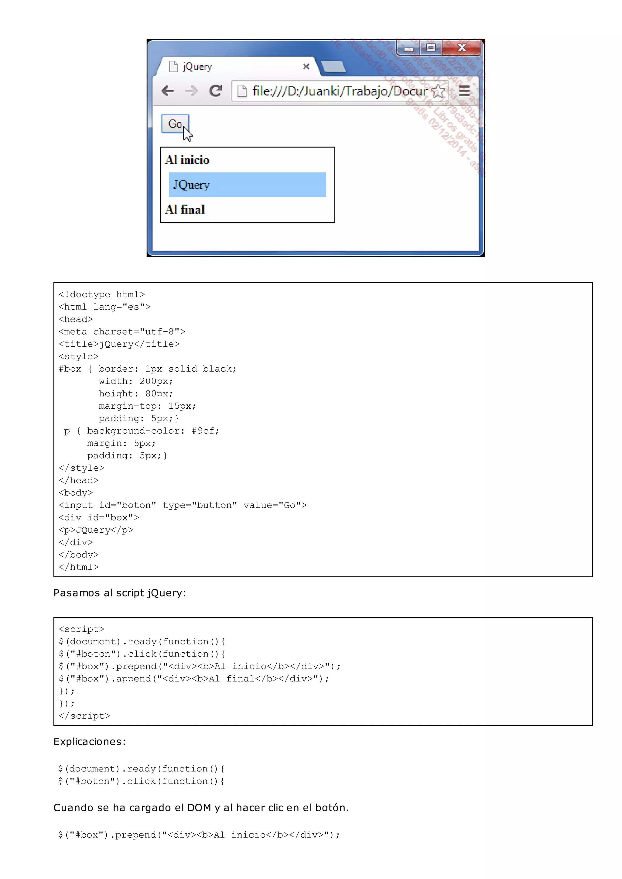 <!doctype html>
<html lang="es">
<head>
<meta charset="utf-8">
<title>jQuery</title>
<style>
#box { border: 1px solid black;
width: 200px;
height: 80px;
margin-top: 15px;
padding: 5px;}
p { background-color: #9cf;
margin: 5px;
padding: 5px;}
</style>
</head>
<body>
<input id="boton" type="button" value="Go">
<div id="box">
<p>JQuery</p>
</div>
</body>
</html>
<script>
$(document).ready(function(){
$("#boton").click(function(){
$("#box").prepend("<div><b>Al inicio</b></div>");
$("#box").append("<div><b>Al final</b></div>");
});
});
</script>
Pasamos al script jQuery:
Explicaciones:
$(document).ready(function(){
$("#boton").click(function(){
Cuando se ha cargado el DOM y al hacer clic en el botón.
$("#box").prepend("<div><b>Al inicio</b></div>");
 