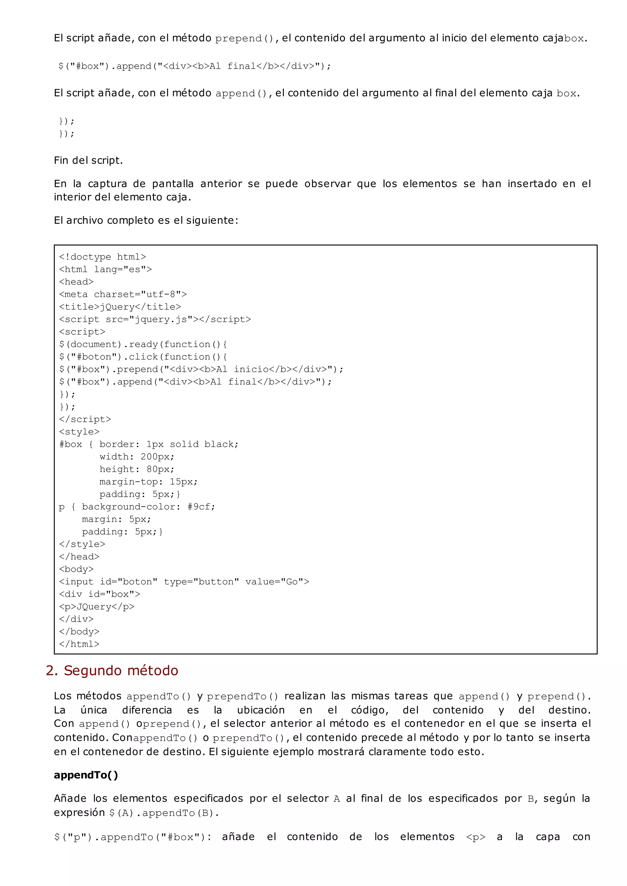 <!doctype html>
<html lang="es">
<head>
<meta charset="utf-8">
<title>jQuery</title>
<script src="jquery.js"></script>
<script>
$(document).ready(function(){
$("#boton").click(function(){
$("#box").prepend("<div><b>Al inicio</b></div>");
$("#box").append("<div><b>Al final</b></div>");
});
});
</script>
<style>
#box { border: 1px solid black;
width: 200px;
height: 80px;
margin-top: 15px;
padding: 5px;}
p { background-color: #9cf;
margin: 5px;
padding: 5px;}
</style>
</head>
<body>
<input id="boton" type="button" value="Go">
<div id="box">
<p>JQuery</p>
</div>
</body>
</html>
El script añade, con el método prepend(), el contenido del argumento al inicio del elemento cajabox.
$("#box").append("<div><b>Al final</b></div>");
El script añade, con el método append(), el contenido del argumento al final del elemento caja box.
});
});
Fin del script.
En la captura de pantalla anterior se puede observar que los elementos se han insertado en el
interior del elemento caja.
El archivo completo es el siguiente:
2. Segundo método
Los métodos appendTo()y prependTo()realizan las mismas tareas que append()y prepend().
La única diferencia es la ubicación en el código, del contenido y del destino.
Con append()oprepend(), el selector anterior al método es el contenedor en el que se inserta el
contenido. ConappendTo()o prependTo(), el contenido precede al método y por lo tanto se inserta
en el contenedor de destino. El siguiente ejemplo mostrará claramente todo esto.
appendTo()
Añade los elementos especificados por el selector A al final de los especificados por B, según la
expresión $(A).appendTo(B).
$("p").appendTo("#box"): añade el contenido de los elementos <p> a la capa con
 