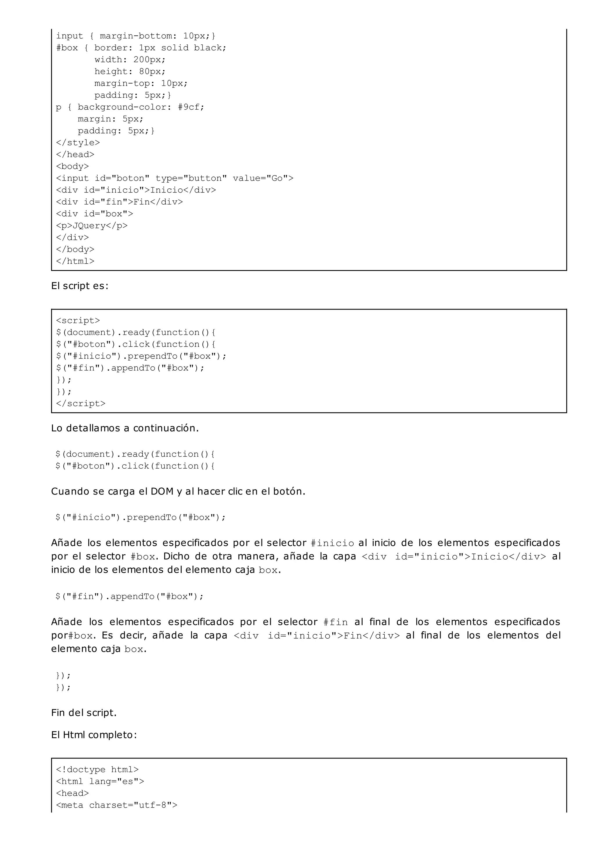 input { margin-bottom: 10px;}
#box { border: 1px solid black;
width: 200px;
height: 80px;
margin-top: 10px;
padding: 5px;}
p { background-color: #9cf;
margin: 5px;
padding: 5px;}
</style>
</head>
<body>
<input id="boton" type="button" value="Go">
<div id="inicio">Inicio</div>
<div id="fin">Fin</div>
<div id="box">
<p>JQuery</p>
</div>
</body>
</html>
<script>
$(document).ready(function(){
$("#boton").click(function(){
$("#inicio").prependTo("#box");
$("#fin").appendTo("#box");
});
});
</script>
<!doctype html>
<html lang="es">
<head>
<meta charset="utf-8">
El script es:
Lo detallamos a continuación.
$(document).ready(function(){
$("#boton").click(function(){
Cuando se carga el DOM y al hacer clic en el botón.
$("#inicio").prependTo("#box");
Añade los elementos especificados por el selector #inicioal inicio de los elementos especificados
por el selector #box. Dicho de otra manera, añade la capa <div id="inicio">Inicio</div> al
inicio de los elementos del elemento caja box.
$("#fin").appendTo("#box");
Añade los elementos especificados por el selector #fin al final de los elementos especificados
por#box. Es decir, añade la capa <div id="inicio">Fin</div> al final de los elementos del
elemento caja box.
});
});
Fin del script.
El Html completo:
 