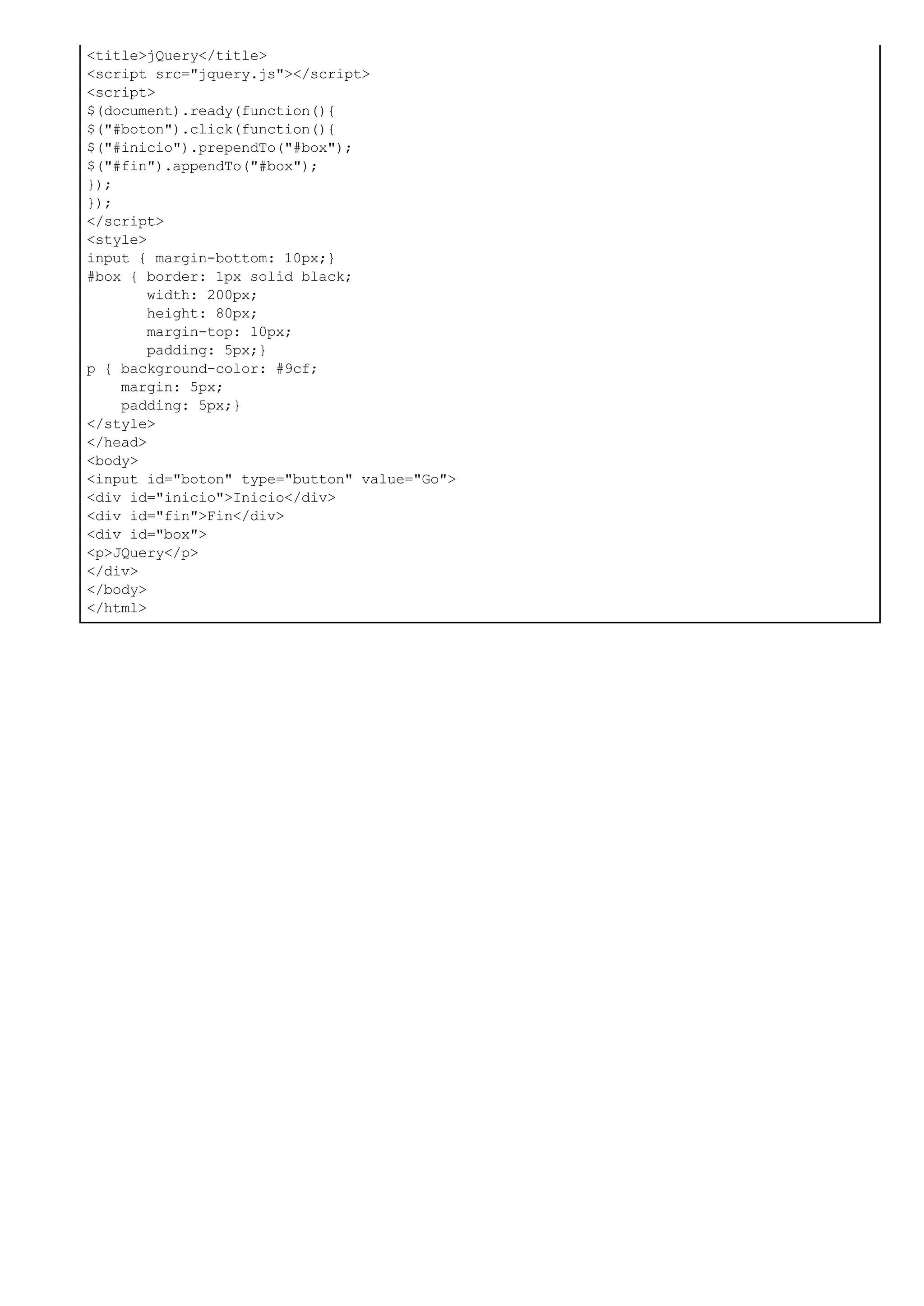 <title>jQuery</title>
<script src="jquery.js"></script>
<script>
$(document).ready(function(){
$("#boton").click(function(){
$("#inicio").prependTo("#box");
$("#fin").appendTo("#box");
});
});
</script>
<style>
input { margin-bottom: 10px;}
#box { border: 1px solid black;
width: 200px;
height: 80px;
margin-top: 10px;
padding: 5px;}
p { background-color: #9cf;
margin: 5px;
padding: 5px;}
</style>
</head>
<body>
<input id="boton" type="button" value="Go">
<div id="inicio">Inicio</div>
<div id="fin">Fin</div>
<div id="box">
<p>JQuery</p>
</div>
</body>
</html>
 
