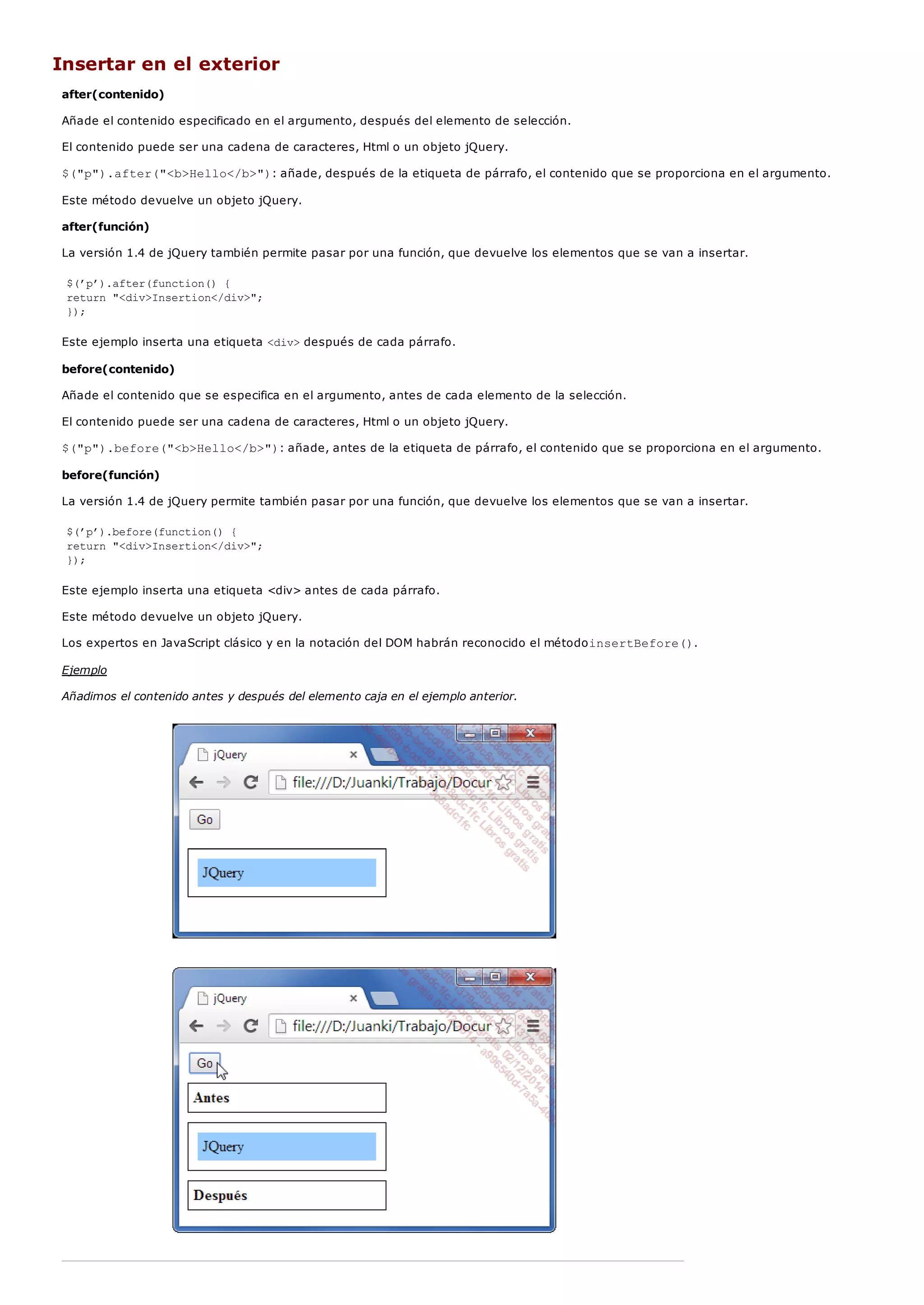 Insertar en el exterior
after(contenido)
Añade el contenido especificado en el argumento, después del elemento de selección.
El contenido puede ser una cadena de caracteres, Html o un objeto jQuery.
$("p").after("<b>Hello</b>"): añade, después de la etiqueta de párrafo, el contenido que se proporciona en el argumento.
Este método devuelve un objeto jQuery.
after(función)
La versión 1.4 de jQuery también permite pasar por una función, que devuelve los elementos que se van a insertar.
$(’p’).after(function() {
return "<div>Insertion</div>";
});
Este ejemplo inserta una etiqueta <div>después de cada párrafo.
before(contenido)
Añade el contenido que se especifica en el argumento, antes de cada elemento de la selección.
El contenido puede ser una cadena de caracteres, Html o un objeto jQuery.
$("p").before("<b>Hello</b>"): añade, antes de la etiqueta de párrafo, el contenido que se proporciona en el argumento.
before(función)
La versión 1.4 de jQuery permite también pasar por una función, que devuelve los elementos que se van a insertar.
$(’p’).before(function() {
return "<div>Insertion</div>";
});
Este ejemplo inserta una etiqueta <div> antes de cada párrafo.
Este método devuelve un objeto jQuery.
Los expertos en JavaScript clásico y en la notación del DOM habrán reconocido el métodoinsertBefore().
Ejemplo
Añadimos el contenido antes y después del elemento caja en el ejemplo anterior.
 