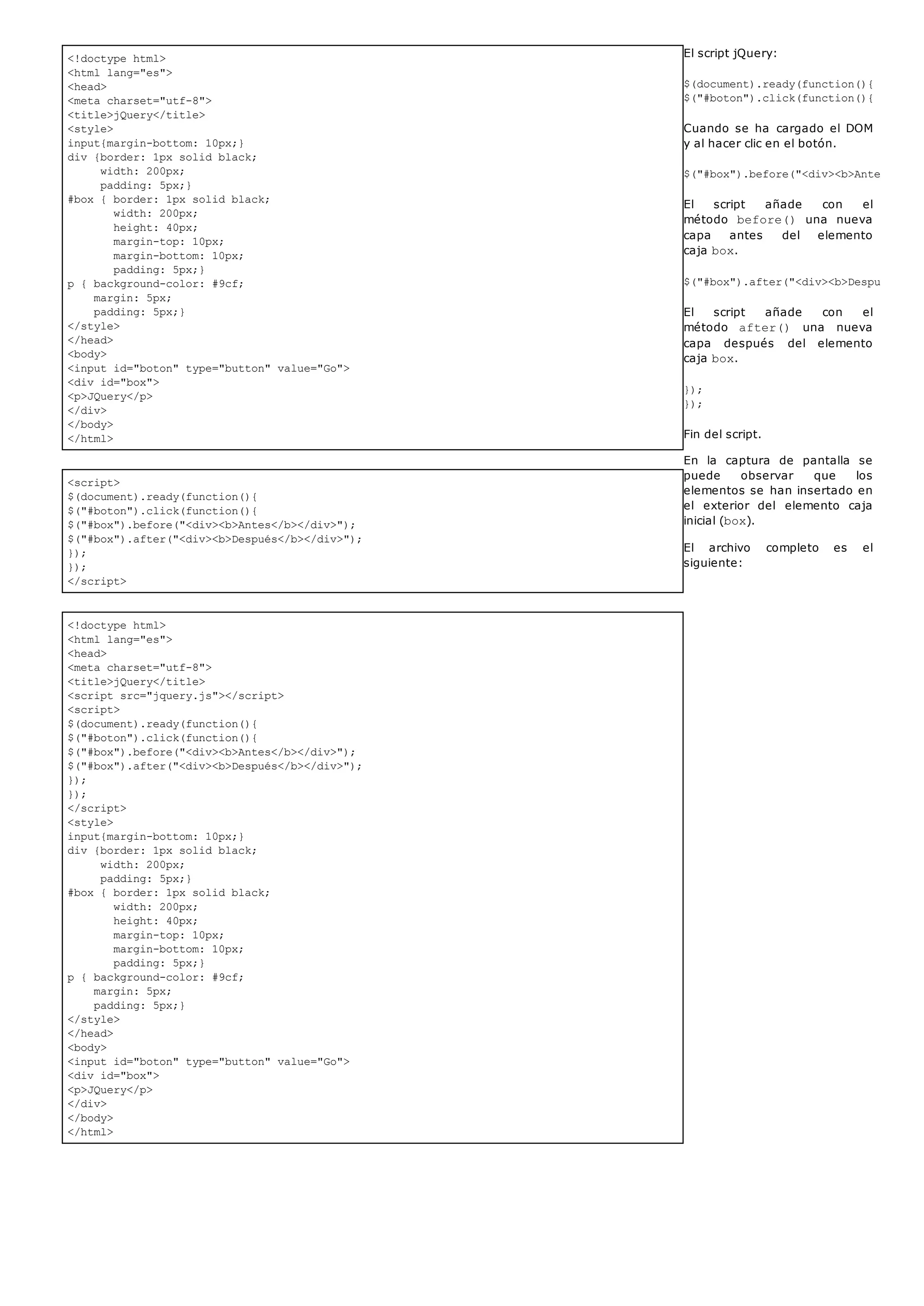 <!doctype html>
<html lang="es">
<head>
<meta charset="utf-8">
<title>jQuery</title>
<style>
input{margin-bottom: 10px;}
div {border: 1px solid black;
width: 200px;
padding: 5px;}
#box { border: 1px solid black;
width: 200px;
height: 40px;
margin-top: 10px;
margin-bottom: 10px;
padding: 5px;}
p { background-color: #9cf;
margin: 5px;
padding: 5px;}
</style>
</head>
<body>
<input id="boton" type="button" value="Go">
<div id="box">
<p>JQuery</p>
</div>
</body>
</html>
<script>
$(document).ready(function(){
$("#boton").click(function(){
$("#box").before("<div><b>Antes</b></div>");
$("#box").after("<div><b>Después</b></div>");
});
});
</script>
<!doctype html>
<html lang="es">
<head>
<meta charset="utf-8">
<title>jQuery</title>
<script src="jquery.js"></script>
<script>
$(document).ready(function(){
$("#boton").click(function(){
$("#box").before("<div><b>Antes</b></div>");
$("#box").after("<div><b>Después</b></div>");
});
});
</script>
<style>
input{margin-bottom: 10px;}
div {border: 1px solid black;
width: 200px;
padding: 5px;}
#box { border: 1px solid black;
width: 200px;
height: 40px;
margin-top: 10px;
margin-bottom: 10px;
padding: 5px;}
p { background-color: #9cf;
margin: 5px;
padding: 5px;}
</style>
</head>
<body>
<input id="boton" type="button" value="Go">
<div id="box">
<p>JQuery</p>
</div>
</body>
</html>
El script jQuery:
$(document).ready(function(){
$("#boton").click(function(){
Cuando se ha cargado el DOM
y al hacer clic en el botón.
$("#box").before("<div><b>Antes</b></
El script añade con el
método before() una nueva
capa antes del elemento
caja box.
$("#box").after("<div><b>Después</b><
El script añade con el
método after() una nueva
capa después del elemento
caja box.
});
});
Fin del script.
En la captura de pantalla se
puede observar que los
elementos se han insertado en
el exterior del elemento caja
inicial (box).
El archivo completo es el
siguiente:
 