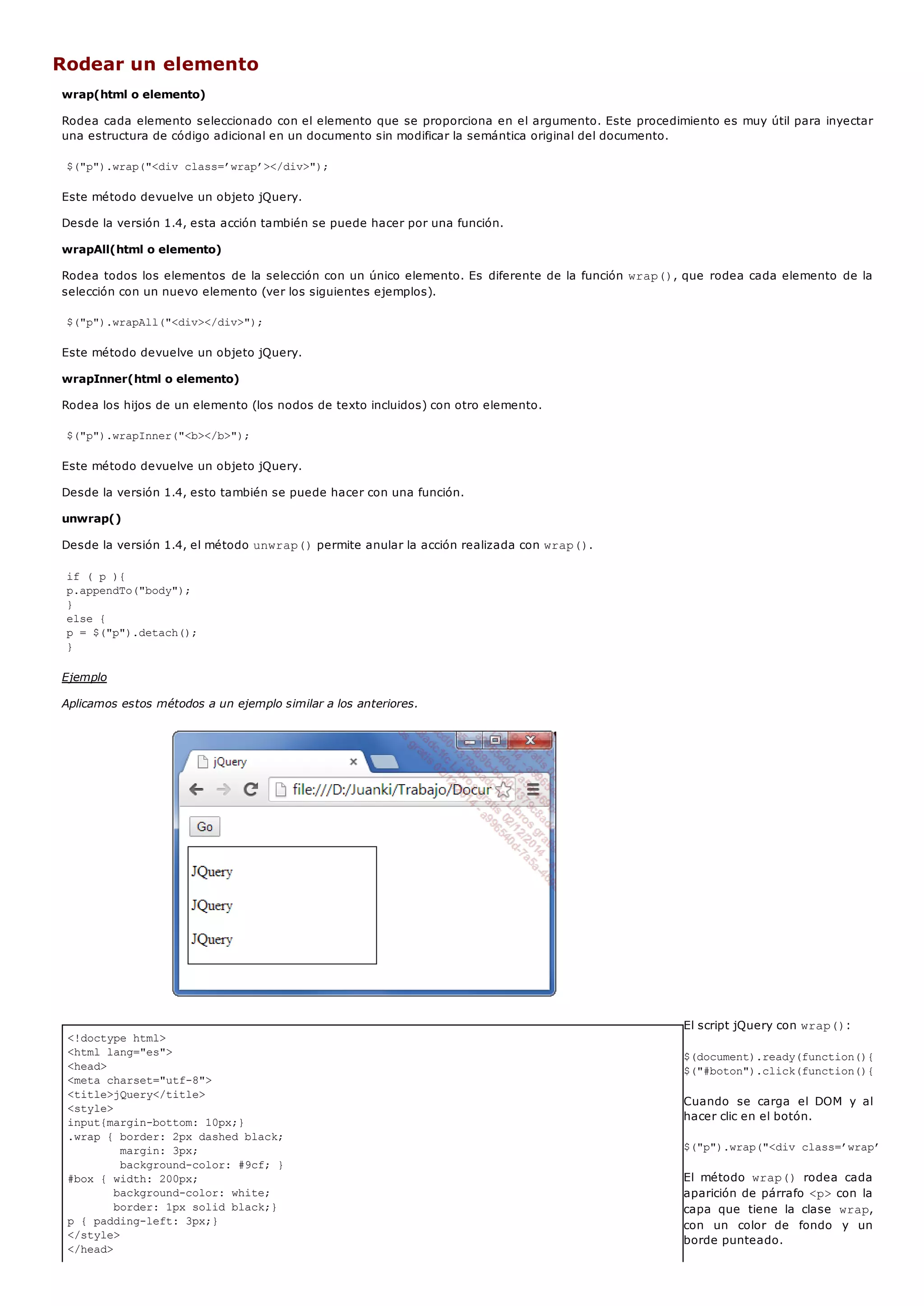 <!doctype html>
<html lang="es">
<head>
<meta charset="utf-8">
<title>jQuery</title>
<style>
input{margin-bottom: 10px;}
.wrap { border: 2px dashed black;
margin: 3px;
background-color: #9cf; }
#box { width: 200px;
background-color: white;
border: 1px solid black;}
p { padding-left: 3px;}
</style>
</head>
Rodear un elemento
wrap(html o elemento)
Rodea cada elemento seleccionado con el elemento que se proporciona en el argumento. Este procedimiento es muy útil para inyectar
una estructura de código adicional en un documento sin modificar la semántica original del documento.
$("p").wrap("<div class=’wrap’></div>");
Este método devuelve un objeto jQuery.
Desde la versión 1.4, esta acción también se puede hacer por una función.
wrapAll(html o elemento)
Rodea todos los elementos de la selección con un único elemento. Es diferente de la función wrap(), que rodea cada elemento de la
selección con un nuevo elemento (ver los siguientes ejemplos).
$("p").wrapAll("<div></div>");
Este método devuelve un objeto jQuery.
wrapInner(html o elemento)
Rodea los hijos de un elemento (los nodos de texto incluidos) con otro elemento.
$("p").wrapInner("<b></b>");
Este método devuelve un objeto jQuery.
Desde la versión 1.4, esto también se puede hacer con una función.
unwrap()
Desde la versión 1.4, el método unwrap()permite anular la acción realizada con wrap().
if ( p ){
p.appendTo("body");
}
else {
p = $("p").detach();
}
Ejemplo
Aplicamos estos métodos a un ejemplo similar a los anteriores.
El script jQuery con wrap():
$(document).ready(function(){
$("#boton").click(function(){
Cuando se carga el DOM y al
hacer clic en el botón.
$("p").wrap("<div class=’wrap’></div>
El método wrap() rodea cada
aparición de párrafo <p>con la
capa que tiene la clase wrap,
con un color de fondo y un
borde punteado.
 