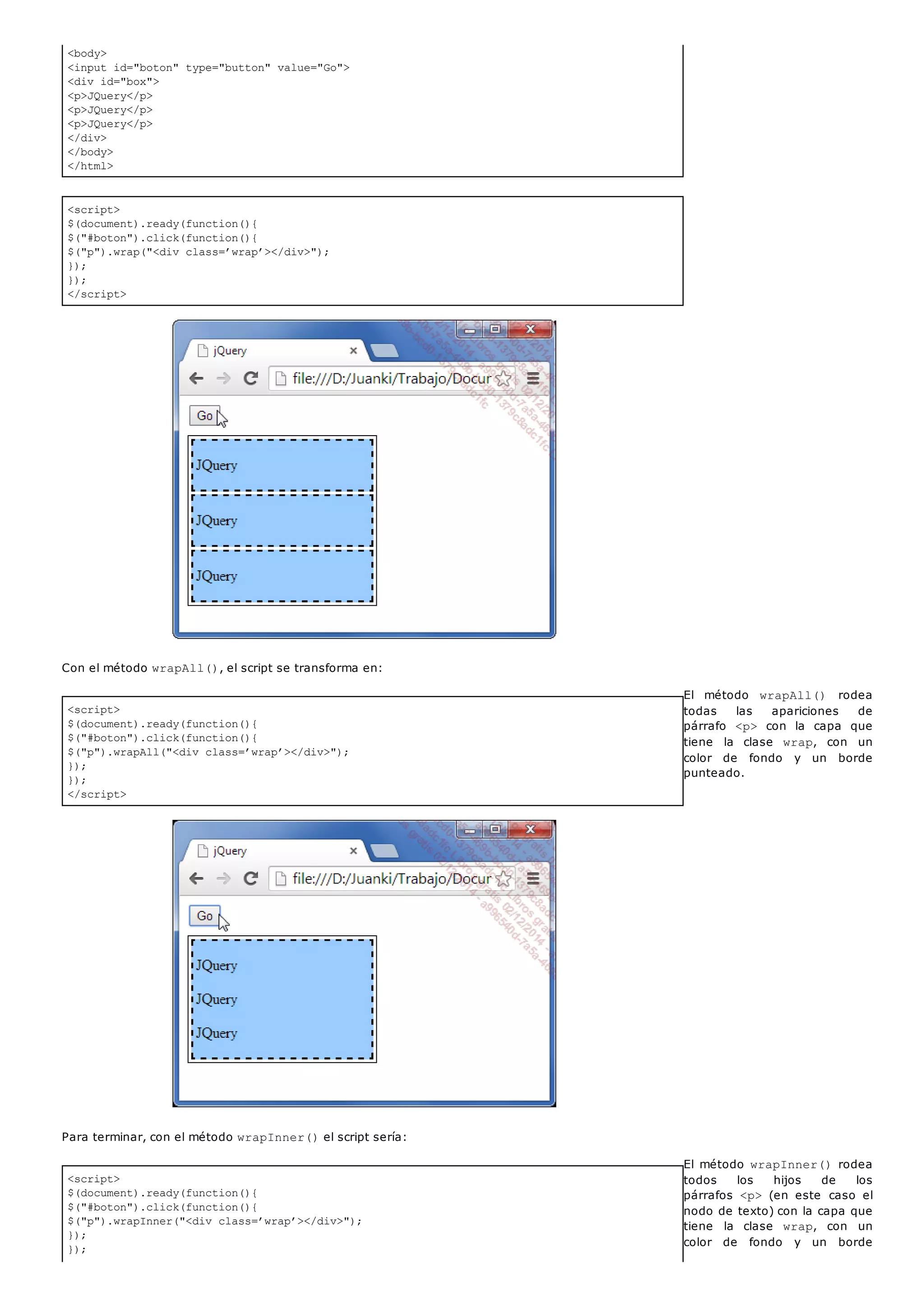 <body>
<input id="boton" type="button" value="Go">
<div id="box">
<p>JQuery</p>
<p>JQuery</p>
<p>JQuery</p>
</div>
</body>
</html>
<script>
$(document).ready(function(){
$("#boton").click(function(){
$("p").wrap("<div class=’wrap’></div>");
});
});
</script>
<script>
$(document).ready(function(){
$("#boton").click(function(){
$("p").wrapAll("<div class=’wrap’></div>");
});
});
</script>
<script>
$(document).ready(function(){
$("#boton").click(function(){
$("p").wrapInner("<div class=’wrap’></div>");
});
});
Con el método wrapAll(), el script se transforma en:
El método wrapAll() rodea
todas las apariciones de
párrafo <p> con la capa que
tiene la clase wrap, con un
color de fondo y un borde
punteado.
Para terminar, con el método wrapInner()el script sería:
El método wrapInner()rodea
todos los hijos de los
párrafos <p> (en este caso el
nodo de texto) con la capa que
tiene la clase wrap, con un
color de fondo y un borde
 