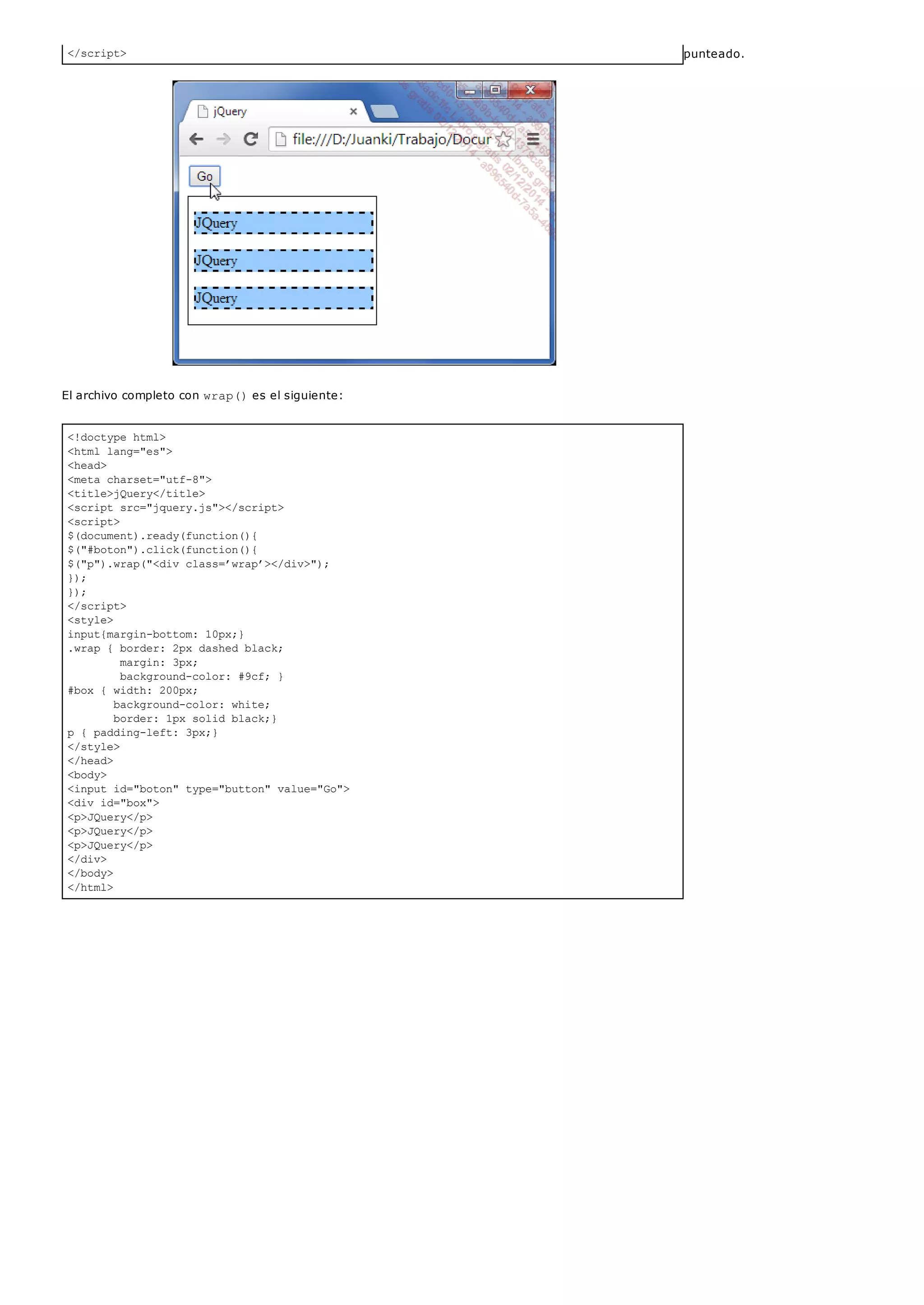 </script>
<!doctype html>
<html lang="es">
<head>
<meta charset="utf-8">
<title>jQuery</title>
<script src="jquery.js"></script>
<script>
$(document).ready(function(){
$("#boton").click(function(){
$("p").wrap("<div class=’wrap’></div>");
});
});
</script>
<style>
input{margin-bottom: 10px;}
.wrap { border: 2px dashed black;
margin: 3px;
background-color: #9cf; }
#box { width: 200px;
background-color: white;
border: 1px solid black;}
p { padding-left: 3px;}
</style>
</head>
<body>
<input id="boton" type="button" value="Go">
<div id="box">
<p>JQuery</p>
<p>JQuery</p>
<p>JQuery</p>
</div>
</body>
</html>
punteado.
El archivo completo con wrap()es el siguiente:
 