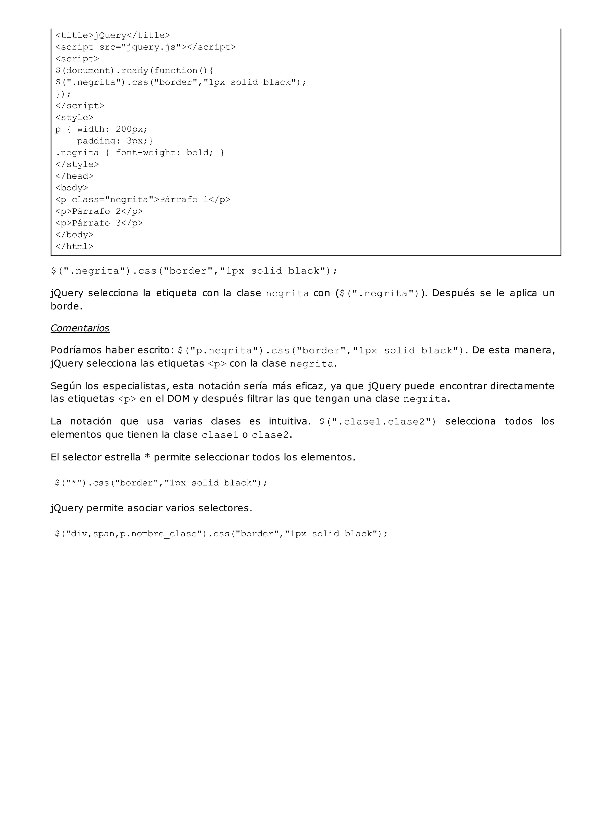 <title>jQuery</title>
<script src="jquery.js"></script>
<script>
$(document).ready(function(){
$(".negrita").css("border","1px solid black");
});
</script>
<style>
p { width: 200px;
padding: 3px;}
.negrita { font-weight: bold; }
</style>
</head>
<body>
<p class="negrita">Párrafo 1</p>
<p>Párrafo 2</p>
<p>Párrafo 3</p>
</body>
</html>
$(".negrita").css("border","1px solid black");
jQuery selecciona la etiqueta con la clase negritacon ($(".negrita")). Después se le aplica un
borde.
Comentarios
Podríamos haber escrito: $("p.negrita").css("border","1px solid black"). De esta manera,
jQuery selecciona las etiquetas <p>con la clase negrita.
Según los especialistas, esta notación sería más eficaz, ya que jQuery puede encontrar directamente
las etiquetas <p>en el DOM y después filtrar las que tengan una clase negrita.
La notación que usa varias clases es intuitiva. $(".clase1.clase2") selecciona todos los
elementos que tienen la clase clase1o clase2.
El selector estrella * permite seleccionar todos los elementos.
$("*").css("border","1px solid black");
jQuery permite asociar varios selectores.
$("div,span,p.nombre_clase").css("border","1px solid black");
 