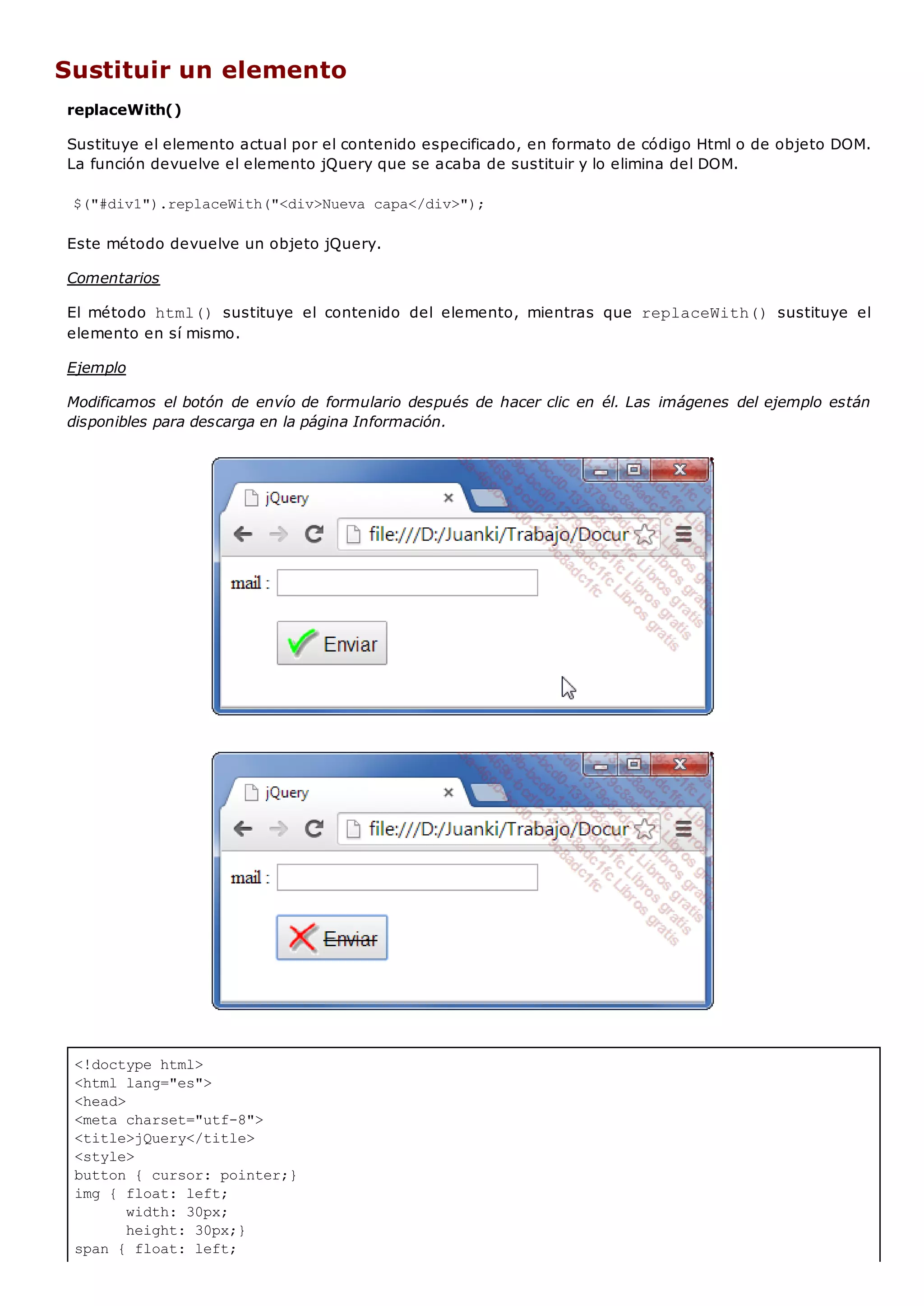 <!doctype html>
<html lang="es">
<head>
<meta charset="utf-8">
<title>jQuery</title>
<style>
button { cursor: pointer;}
img { float: left;
width: 30px;
height: 30px;}
span { float: left;
Sustituir un elemento
replaceWith()
Sustituye el elemento actual por el contenido especificado, en formato de código Html o de objeto DOM.
La función devuelve el elemento jQuery que se acaba de sustituir y lo elimina del DOM.
$("#div1").replaceWith("<div>Nueva capa</div>");
Este método devuelve un objeto jQuery.
Comentarios
El método html() sustituye el contenido del elemento, mientras que replaceWith() sustituye el
elemento en sí mismo.
Ejemplo
Modificamos el botón de envío de formulario después de hacer clic en él. Las imágenes del ejemplo están
disponibles para descarga en la página Información.
 