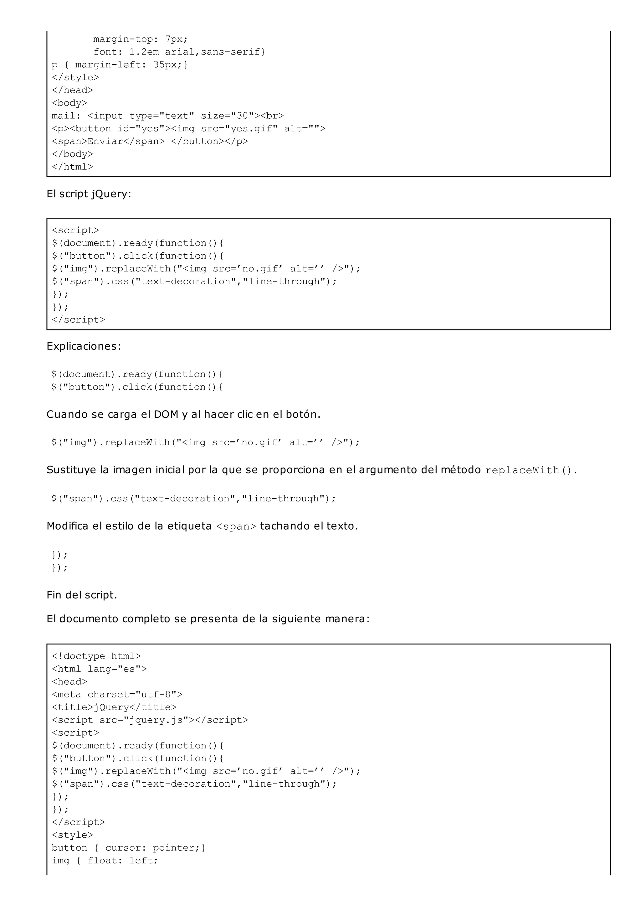 margin-top: 7px;
font: 1.2em arial,sans-serif}
p { margin-left: 35px;}
</style>
</head>
<body>
mail: <input type="text" size="30"><br>
<p><button id="yes"><img src="yes.gif" alt="">
<span>Enviar</span> </button></p>
</body>
</html>
<script>
$(document).ready(function(){
$("button").click(function(){
$("img").replaceWith("<img src=’no.gif’ alt=’’ />");
$("span").css("text-decoration","line-through");
});
});
</script>
<!doctype html>
<html lang="es">
<head>
<meta charset="utf-8">
<title>jQuery</title>
<script src="jquery.js"></script>
<script>
$(document).ready(function(){
$("button").click(function(){
$("img").replaceWith("<img src=’no.gif’ alt=’’ />");
$("span").css("text-decoration","line-through");
});
});
</script>
<style>
button { cursor: pointer;}
img { float: left;
El script jQuery:
Explicaciones:
$(document).ready(function(){
$("button").click(function(){
Cuando se carga el DOM y al hacer clic en el botón.
$("img").replaceWith("<img src=’no.gif’ alt=’’ />");
Sustituye la imagen inicial por la que se proporciona en el argumento del método replaceWith().
$("span").css("text-decoration","line-through");
Modifica el estilo de la etiqueta <span>tachando el texto.
});
});
Fin del script.
El documento completo se presenta de la siguiente manera:
 