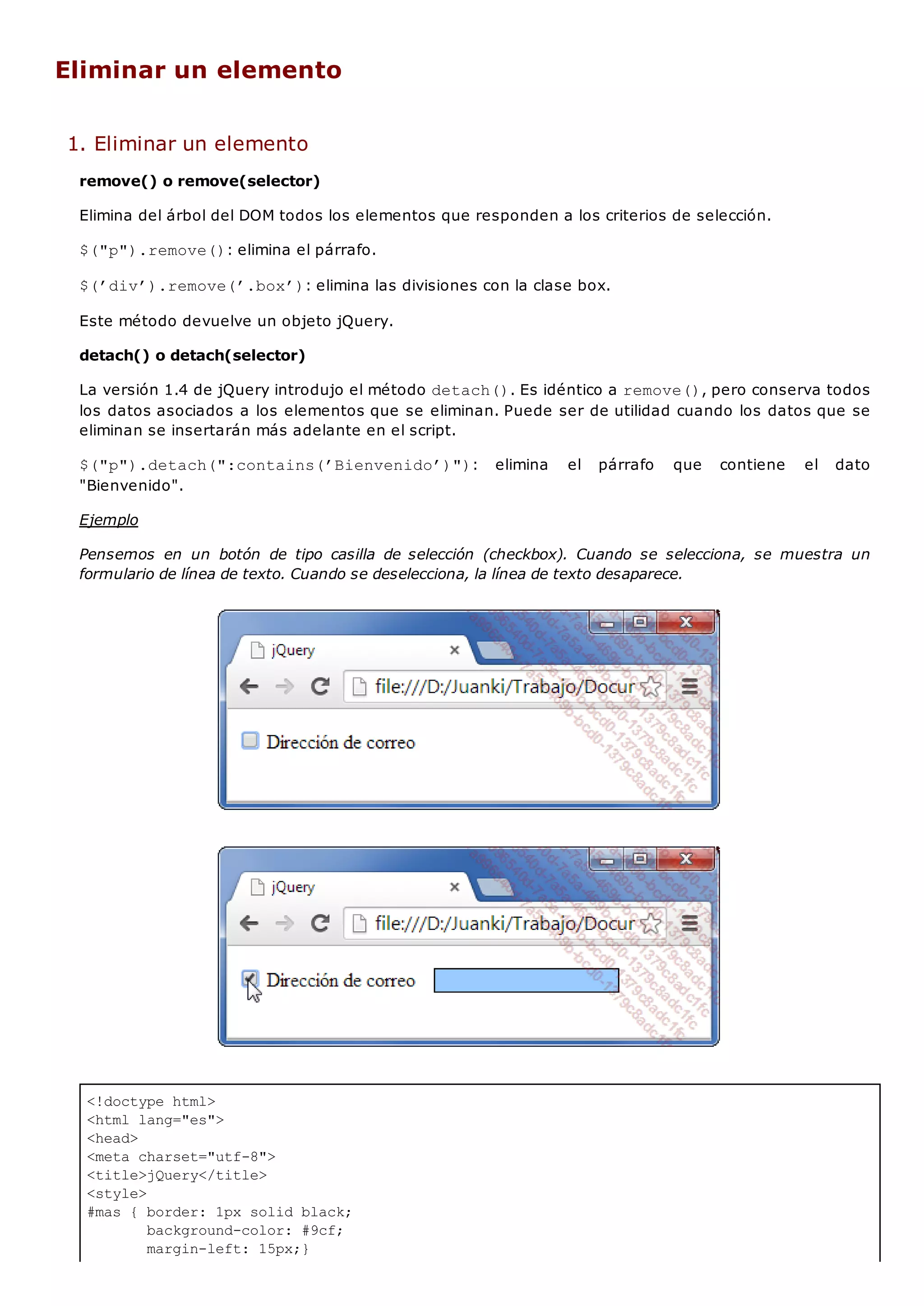 <!doctype html>
<html lang="es">
<head>
<meta charset="utf-8">
<title>jQuery</title>
<style>
#mas { border: 1px solid black;
background-color: #9cf;
margin-left: 15px;}
Eliminar un elemento
1. Eliminar un elemento
remove() o remove(selector)
Elimina del árbol del DOM todos los elementos que responden a los criterios de selección.
$("p").remove(): elimina el párrafo.
$(’div’).remove(’.box’): elimina las divisiones con la clase box.
Este método devuelve un objeto jQuery.
detach() o detach(selector)
La versión 1.4 de jQuery introdujo el método detach(). Es idéntico a remove(), pero conserva todos
los datos asociados a los elementos que se eliminan. Puede ser de utilidad cuando los datos que se
eliminan se insertarán más adelante en el script.
$("p").detach(":contains(’Bienvenido’)"): elimina el párrafo que contiene el dato
"Bienvenido".
Ejemplo
Pensemos en un botón de tipo casilla de selección (checkbox). Cuando se selecciona, se muestra un
formulario de línea de texto. Cuando se deselecciona, la línea de texto desaparece.
 