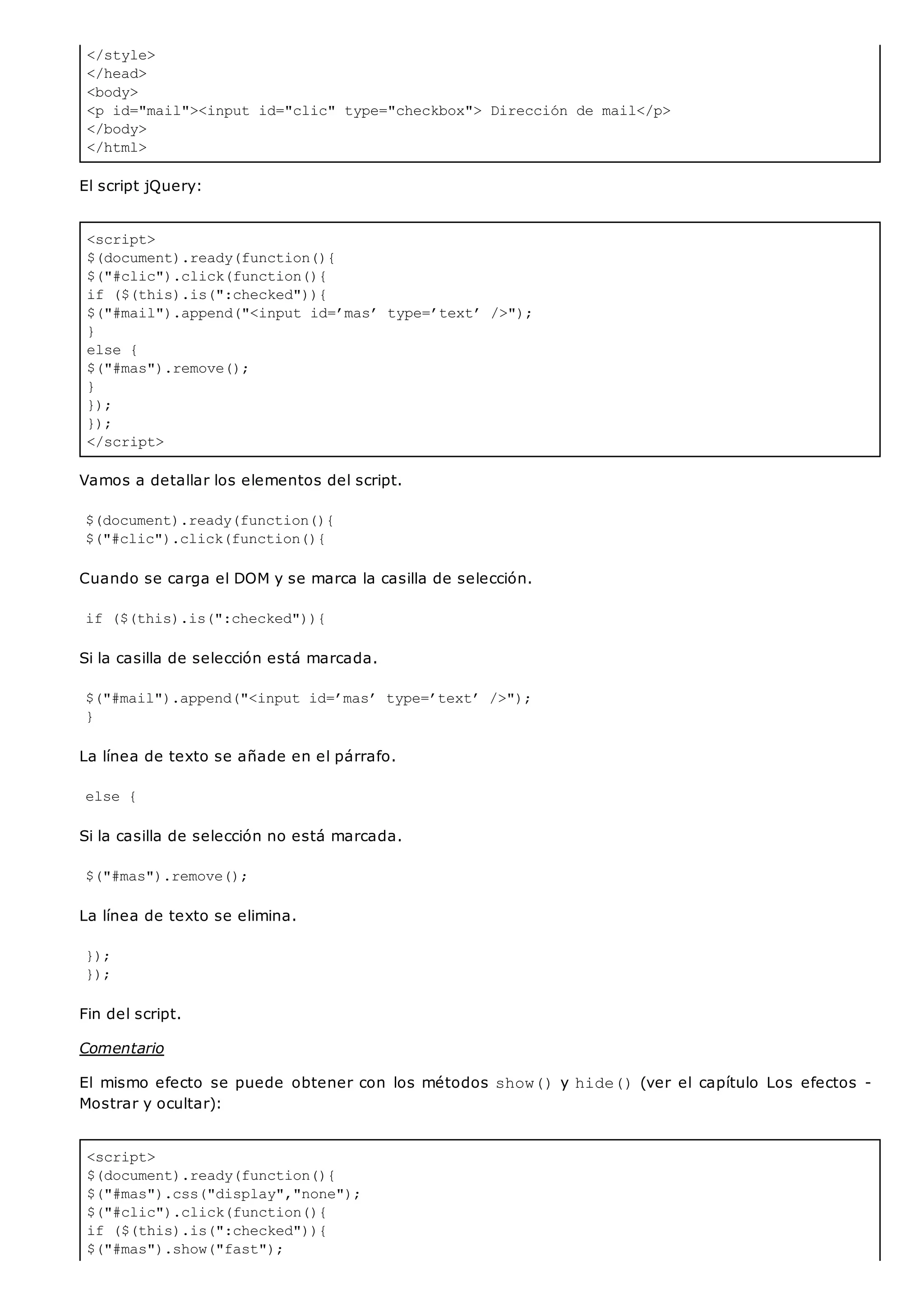 </style>
</head>
<body>
<p id="mail"><input id="clic" type="checkbox"> Dirección de mail</p>
</body>
</html>
<script>
$(document).ready(function(){
$("#clic").click(function(){
if ($(this).is(":checked")){
$("#mail").append("<input id=’mas’ type=’text’ />");
}
else {
$("#mas").remove();
}
});
});
</script>
<script>
$(document).ready(function(){
$("#mas").css("display","none");
$("#clic").click(function(){
if ($(this).is(":checked")){
$("#mas").show("fast");
El script jQuery:
Vamos a detallar los elementos del script.
$(document).ready(function(){
$("#clic").click(function(){
Cuando se carga el DOM y se marca la casilla de selección.
if ($(this).is(":checked")){
Si la casilla de selección está marcada.
$("#mail").append("<input id=’mas’ type=’text’ />");
}
La línea de texto se añade en el párrafo.
else {
Si la casilla de selección no está marcada.
$("#mas").remove();
La línea de texto se elimina.
});
});
Fin del script.
Comentario
El mismo efecto se puede obtener con los métodos show()y hide()(ver el capítulo Los efectos -
Mostrar y ocultar):
 