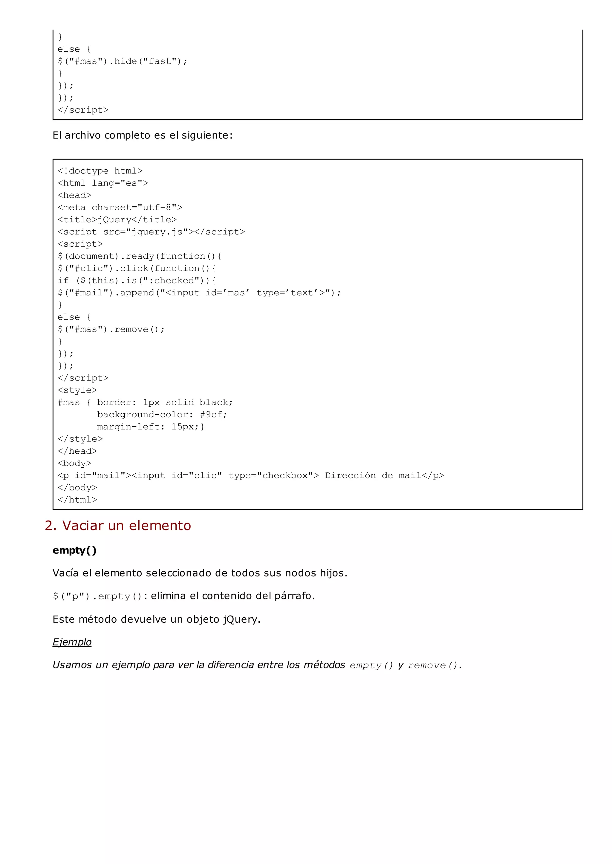 }
else {
$("#mas").hide("fast");
}
});
});
</script>
<!doctype html>
<html lang="es">
<head>
<meta charset="utf-8">
<title>jQuery</title>
<script src="jquery.js"></script>
<script>
$(document).ready(function(){
$("#clic").click(function(){
if ($(this).is(":checked")){
$("#mail").append("<input id=’mas’ type=’text’>");
}
else {
$("#mas").remove();
}
});
});
</script>
<style>
#mas { border: 1px solid black;
background-color: #9cf;
margin-left: 15px;}
</style>
</head>
<body>
<p id="mail"><input id="clic" type="checkbox"> Dirección de mail</p>
</body>
</html>
El archivo completo es el siguiente:
2. Vaciar un elemento
empty()
Vacía el elemento seleccionado de todos sus nodos hijos.
$("p").empty(): elimina el contenido del párrafo.
Este método devuelve un objeto jQuery.
Ejemplo
Usamos un ejemplo para ver la diferencia entre los métodos empty()y remove().
 