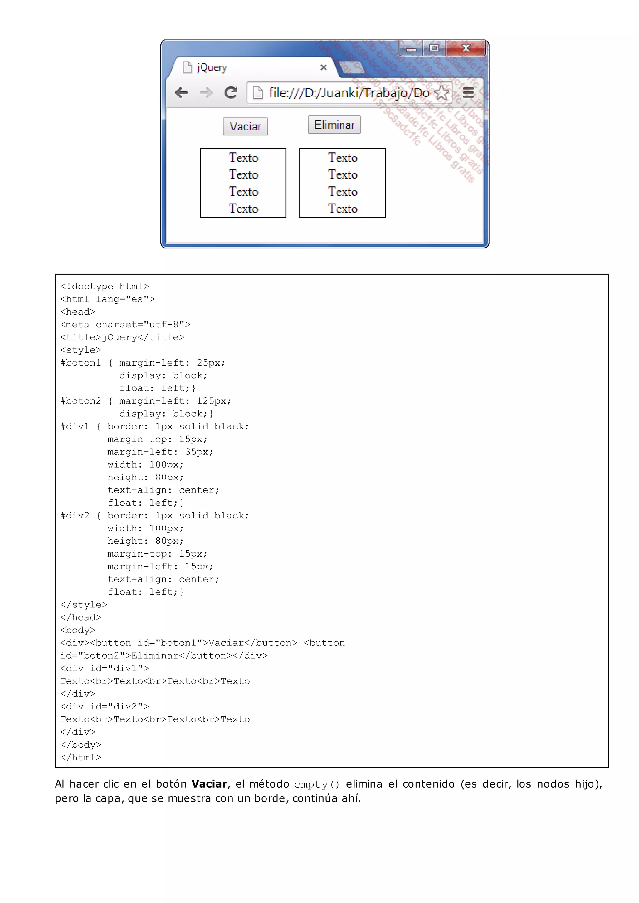 <!doctype html>
<html lang="es">
<head>
<meta charset="utf-8">
<title>jQuery</title>
<style>
#boton1 { margin-left: 25px;
display: block;
float: left;}
#boton2 { margin-left: 125px;
display: block;}
#div1 { border: 1px solid black;
margin-top: 15px;
margin-left: 35px;
width: 100px;
height: 80px;
text-align: center;
float: left;}
#div2 { border: 1px solid black;
width: 100px;
height: 80px;
margin-top: 15px;
margin-left: 15px;
text-align: center;
float: left;}
</style>
</head>
<body>
<div><button id="boton1">Vaciar</button> <button
id="boton2">Eliminar</button></div>
<div id="div1">
Texto<br>Texto<br>Texto<br>Texto
</div>
<div id="div2">
Texto<br>Texto<br>Texto<br>Texto
</div>
</body>
</html>
Al hacer clic en el botón Vaciar, el método empty()elimina el contenido (es decir, los nodos hijo),
pero la capa, que se muestra con un borde, continúa ahí.
 