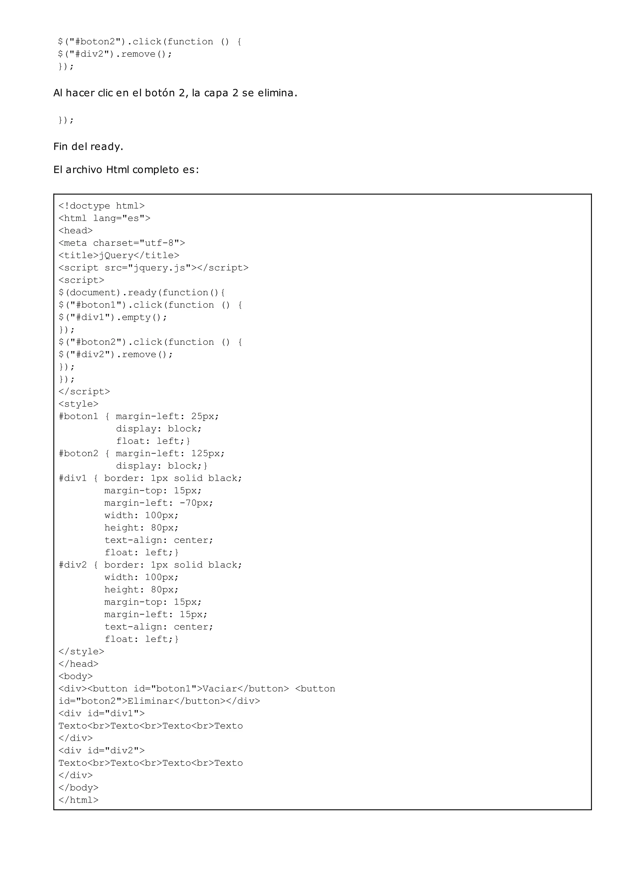 <!doctype html>
<html lang="es">
<head>
<meta charset="utf-8">
<title>jQuery</title>
<script src="jquery.js"></script>
<script>
$(document).ready(function(){
$("#boton1").click(function () {
$("#div1").empty();
});
$("#boton2").click(function () {
$("#div2").remove();
});
});
</script>
<style>
#boton1 { margin-left: 25px;
display: block;
float: left;}
#boton2 { margin-left: 125px;
display: block;}
#div1 { border: 1px solid black;
margin-top: 15px;
margin-left: -70px;
width: 100px;
height: 80px;
text-align: center;
float: left;}
#div2 { border: 1px solid black;
width: 100px;
height: 80px;
margin-top: 15px;
margin-left: 15px;
text-align: center;
float: left;}
</style>
</head>
<body>
<div><button id="boton1">Vaciar</button> <button
id="boton2">Eliminar</button></div>
<div id="div1">
Texto<br>Texto<br>Texto<br>Texto
</div>
<div id="div2">
Texto<br>Texto<br>Texto<br>Texto
</div>
</body>
</html>
$("#boton2").click(function () {
$("#div2").remove();
});
Al hacer clic en el botón 2, la capa 2 se elimina.
});
Fin del ready.
El archivo Html completo es:
 