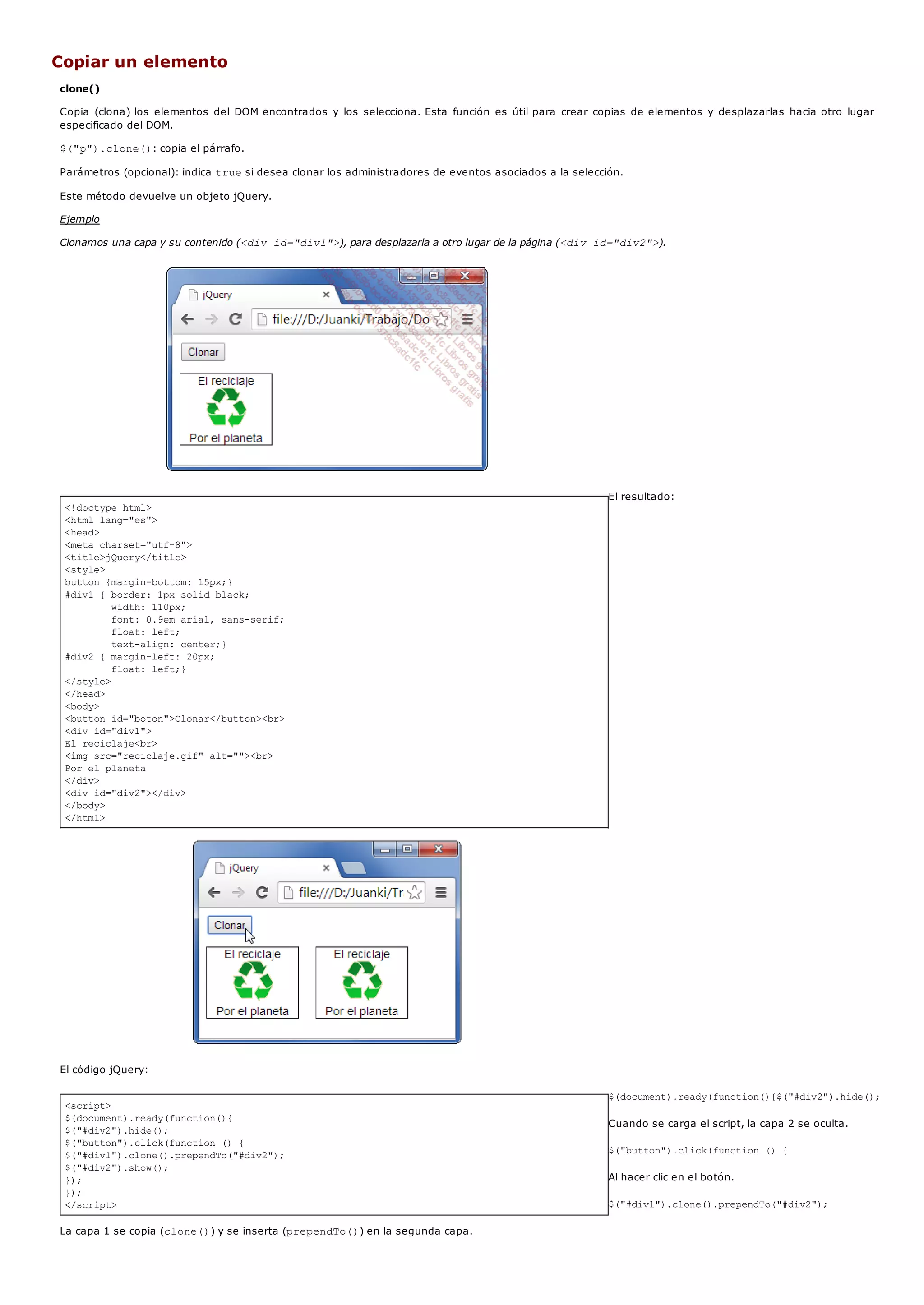 <!doctype html>
<html lang="es">
<head>
<meta charset="utf-8">
<title>jQuery</title>
<style>
button {margin-bottom: 15px;}
#div1 { border: 1px solid black;
width: 110px;
font: 0.9em arial, sans-serif;
float: left;
text-align: center;}
#div2 { margin-left: 20px;
float: left;}
</style>
</head>
<body>
<button id="boton">Clonar</button><br>
<div id="div1">
El reciclaje<br>
<img src="reciclaje.gif" alt=""><br>
Por el planeta
</div>
<div id="div2"></div>
</body>
</html>
<script>
$(document).ready(function(){
$("#div2").hide();
$("button").click(function () {
$("#div1").clone().prependTo("#div2");
$("#div2").show();
});
});
</script>
Copiar un elemento
clone()
Copia (clona) los elementos del DOM encontrados y los selecciona. Esta función es útil para crear copias de elementos y desplazarlas hacia otro lugar
especificado del DOM.
$("p").clone(): copia el párrafo.
Parámetros (opcional): indica truesi desea clonar los administradores de eventos asociados a la selección.
Este método devuelve un objeto jQuery.
Ejemplo
Clonamos una capa y su contenido (<div id="div1">), para desplazarla a otro lugar de la página (<div id="div2">).
El resultado:
El código jQuery:
$(document).ready(function(){$("#div2").hide();
Cuando se carga el script, la capa 2 se oculta.
$("button").click(function () {
Al hacer clic en el botón.
$("#div1").clone().prependTo("#div2");
La capa 1 se copia (clone()) y se inserta (prependTo()) en la segunda capa.
 