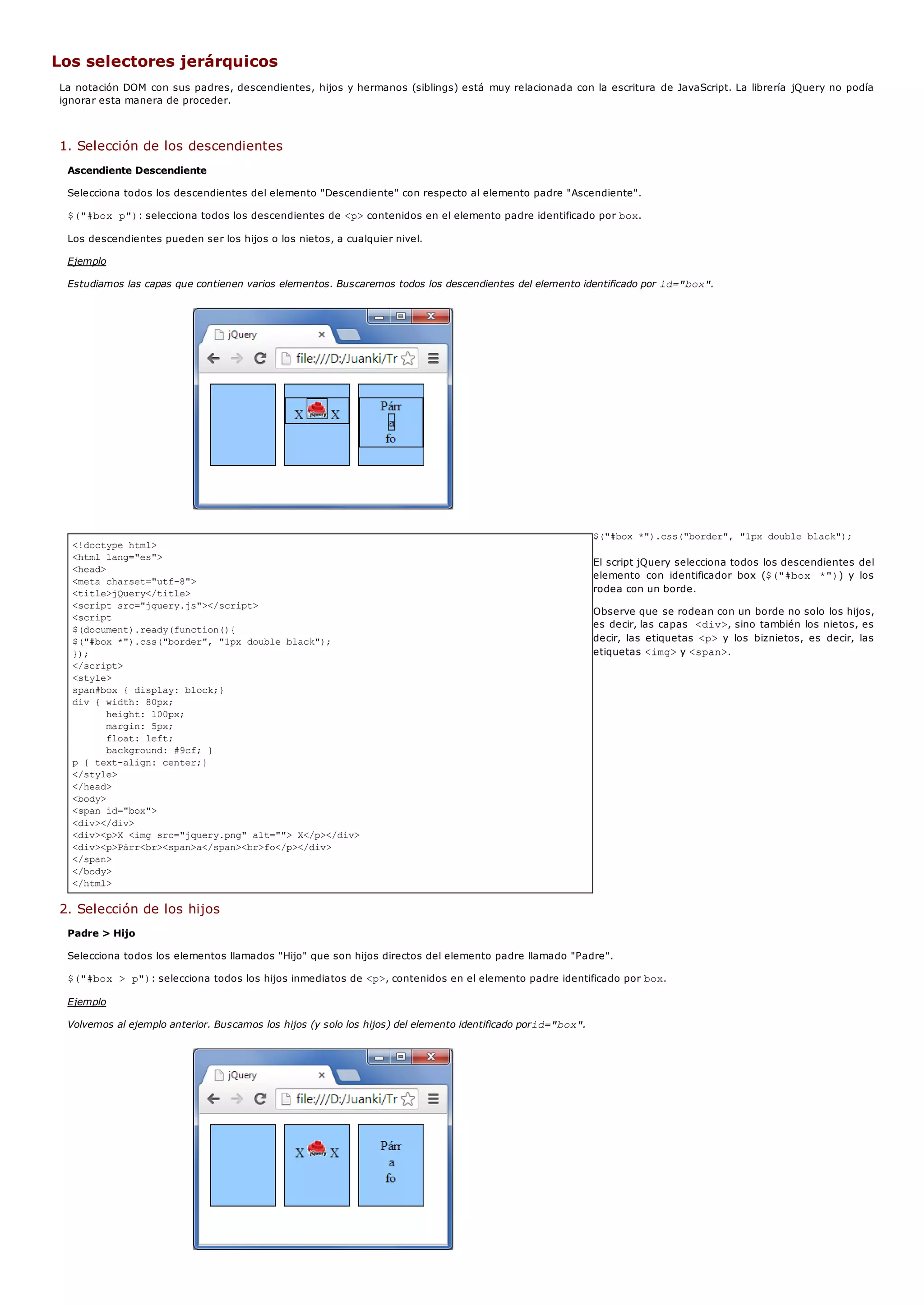<!doctype html>
<html lang="es">
<head>
<meta charset="utf-8">
<title>jQuery</title>
<script src="jquery.js"></script>
<script
$(document).ready(function(){
$("#box *").css("border", "1px double black");
});
</script>
<style>
span#box { display: block;}
div { width: 80px;
height: 100px;
margin: 5px;
float: left;
background: #9cf; }
p { text-align: center;}
</style>
</head>
<body>
<span id="box">
<div></div>
<div><p>X <img src="jquery.png" alt=""> X</p></div>
<div><p>Párr<br><span>a</span><br>fo</p></div>
</span>
</body>
</html>
Los selectores jerárquicos
La notación DOM con sus padres, descendientes, hijos y hermanos (siblings) está muy relacionada con la escritura de JavaScript. La librería jQuery no podía
ignorar esta manera de proceder.
1. Selección de los descendientes
Ascendiente Descendiente
Selecciona todos los descendientes del elemento "Descendiente" con respecto al elemento padre "Ascendiente".
$("#box p"): selecciona todos los descendientes de <p>contenidos en el elemento padre identificado por box.
Los descendientes pueden ser los hijos o los nietos, a cualquier nivel.
Ejemplo
Estudiamos las capas que contienen varios elementos. Buscaremos todos los descendientes del elemento identificado por id="box".
$("#box *").css("border", "1px double black");
El script jQuery selecciona todos los descendientes del
elemento con identificador box ($("#box *")) y los
rodea con un borde.
Observe que se rodean con un borde no solo los hijos,
es decir, las capas <div>, sino también los nietos, es
decir, las etiquetas <p>y los biznietos, es decir, las
etiquetas <img>y <span>.
2. Selección de los hijos
Padre > Hijo
Selecciona todos los elementos llamados "Hijo" que son hijos directos del elemento padre llamado "Padre".
$("#box > p"): selecciona todos los hijos inmediatos de <p>, contenidos en el elemento padre identificado por box.
Ejemplo
Volvemos al ejemplo anterior. Buscamos los hijos (y solo los hijos) del elemento identificado porid="box".
 