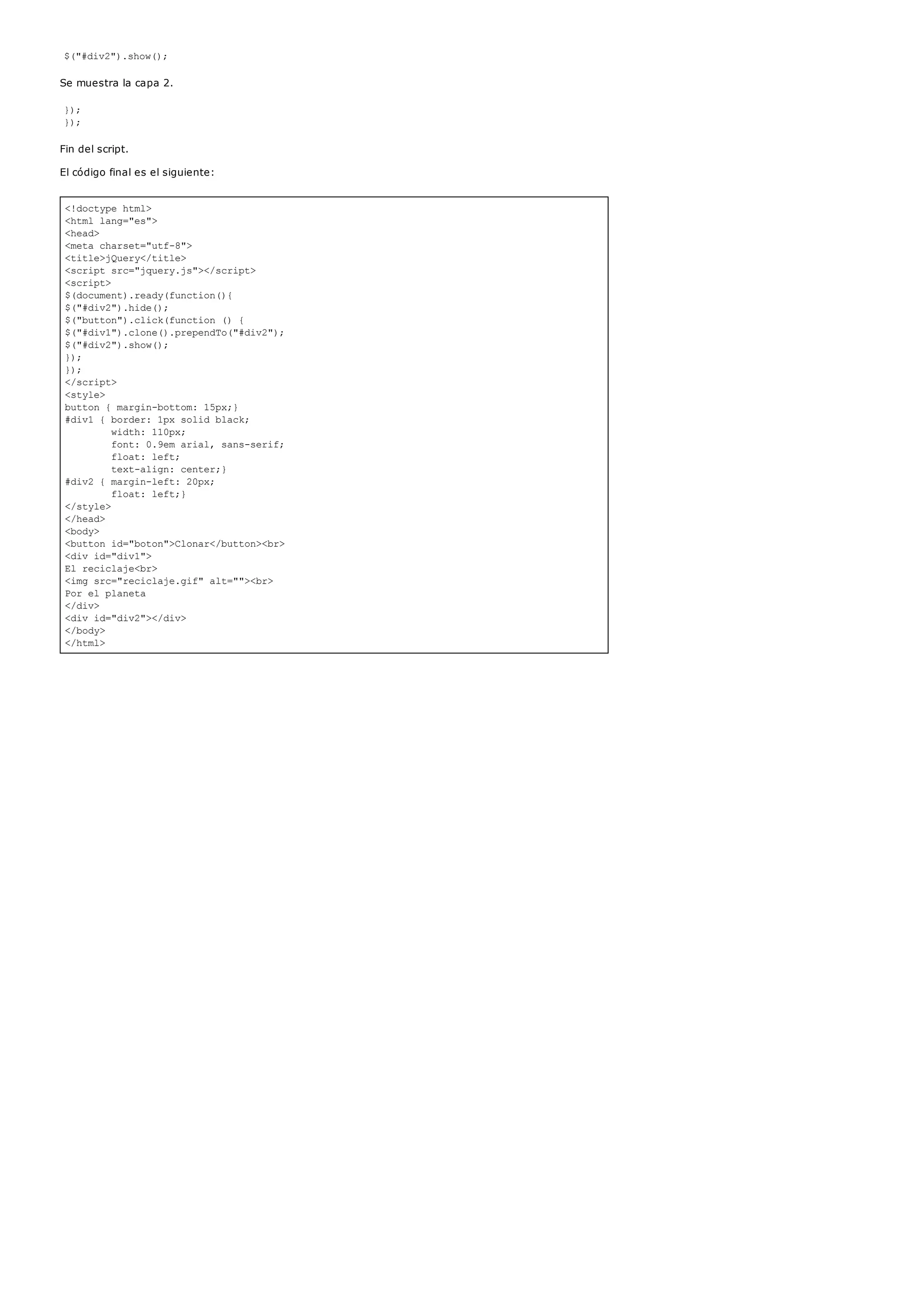 <!doctype html>
<html lang="es">
<head>
<meta charset="utf-8">
<title>jQuery</title>
<script src="jquery.js"></script>
<script>
$(document).ready(function(){
$("#div2").hide();
$("button").click(function () {
$("#div1").clone().prependTo("#div2");
$("#div2").show();
});
});
</script>
<style>
button { margin-bottom: 15px;}
#div1 { border: 1px solid black;
width: 110px;
font: 0.9em arial, sans-serif;
float: left;
text-align: center;}
#div2 { margin-left: 20px;
float: left;}
</style>
</head>
<body>
<button id="boton">Clonar</button><br>
<div id="div1">
El reciclaje<br>
<img src="reciclaje.gif" alt=""><br>
Por el planeta
</div>
<div id="div2"></div>
</body>
</html>
$("#div2").show();
Se muestra la capa 2.
});
});
Fin del script.
El código final es el siguiente:
 