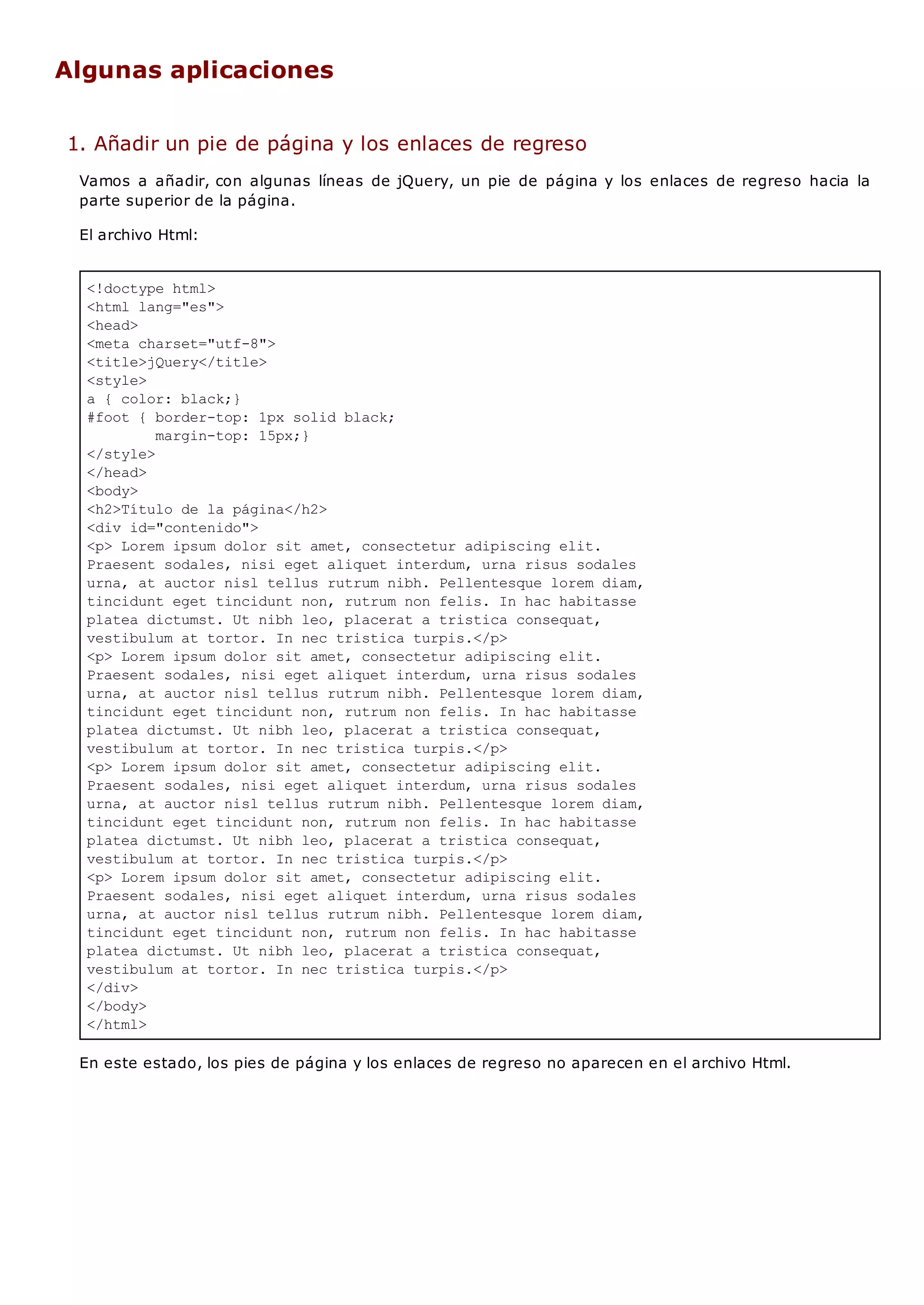 <!doctype html>
<html lang="es">
<head>
<meta charset="utf-8">
<title>jQuery</title>
<style>
a { color: black;}
#foot { border-top: 1px solid black;
margin-top: 15px;}
</style>
</head>
<body>
<h2>Título de la página</h2>
<div id="contenido">
<p> Lorem ipsum dolor sit amet, consectetur adipiscing elit.
Praesent sodales, nisi eget aliquet interdum, urna risus sodales
urna, at auctor nisl tellus rutrum nibh. Pellentesque lorem diam,
tincidunt eget tincidunt non, rutrum non felis. In hac habitasse
platea dictumst. Ut nibh leo, placerat a tristica consequat,
vestibulum at tortor. In nec tristica turpis.</p>
<p> Lorem ipsum dolor sit amet, consectetur adipiscing elit.
Praesent sodales, nisi eget aliquet interdum, urna risus sodales
urna, at auctor nisl tellus rutrum nibh. Pellentesque lorem diam,
tincidunt eget tincidunt non, rutrum non felis. In hac habitasse
platea dictumst. Ut nibh leo, placerat a tristica consequat,
vestibulum at tortor. In nec tristica turpis.</p>
<p> Lorem ipsum dolor sit amet, consectetur adipiscing elit.
Praesent sodales, nisi eget aliquet interdum, urna risus sodales
urna, at auctor nisl tellus rutrum nibh. Pellentesque lorem diam,
tincidunt eget tincidunt non, rutrum non felis. In hac habitasse
platea dictumst. Ut nibh leo, placerat a tristica consequat,
vestibulum at tortor. In nec tristica turpis.</p>
<p> Lorem ipsum dolor sit amet, consectetur adipiscing elit.
Praesent sodales, nisi eget aliquet interdum, urna risus sodales
urna, at auctor nisl tellus rutrum nibh. Pellentesque lorem diam,
tincidunt eget tincidunt non, rutrum non felis. In hac habitasse
platea dictumst. Ut nibh leo, placerat a tristica consequat,
vestibulum at tortor. In nec tristica turpis.</p>
</div>
</body>
</html>
Algunas aplicaciones
1. Añadir un pie de página y los enlaces de regreso
Vamos a añadir, con algunas líneas de jQuery, un pie de página y los enlaces de regreso hacia la
parte superior de la página.
El archivo Html:
En este estado, los pies de página y los enlaces de regreso no aparecen en el archivo Html.
 