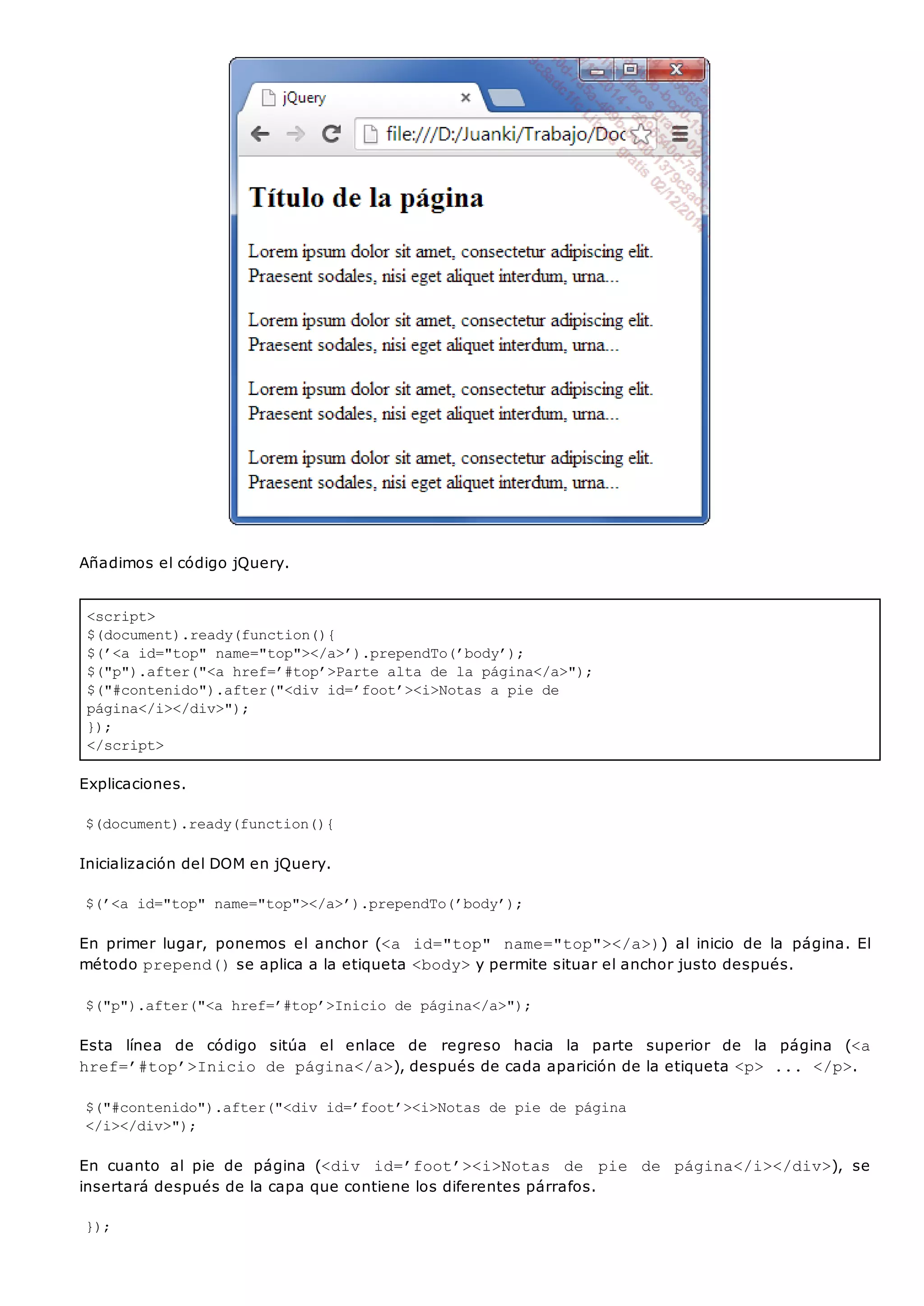 <script>
$(document).ready(function(){
$(’<a id="top" name="top"></a>’).prependTo(’body’);
$("p").after("<a href=’#top’>Parte alta de la página</a>");
$("#contenido").after("<div id=’foot’><i>Notas a pie de
página</i></div>");
});
</script>
Añadimos el código jQuery.
Explicaciones.
$(document).ready(function(){
Inicialización del DOM en jQuery.
$(’<a id="top" name="top"></a>’).prependTo(’body’);
En primer lugar, ponemos el anchor (<a id="top" name="top"></a>)) al inicio de la página. El
método prepend()se aplica a la etiqueta <body>y permite situar el anchor justo después.
$("p").after("<a href=’#top’>Inicio de página</a>");
Esta línea de código sitúa el enlace de regreso hacia la parte superior de la página (<a
href=’#top’>Inicio de página</a>), después de cada aparición de la etiqueta <p> ... </p>.
$("#contenido").after("<div id=’foot’><i>Notas de pie de página
</i></div>");
En cuanto al pie de página (<div id=’foot’><i>Notas de pie de página</i></div>), se
insertará después de la capa que contiene los diferentes párrafos.
});
 