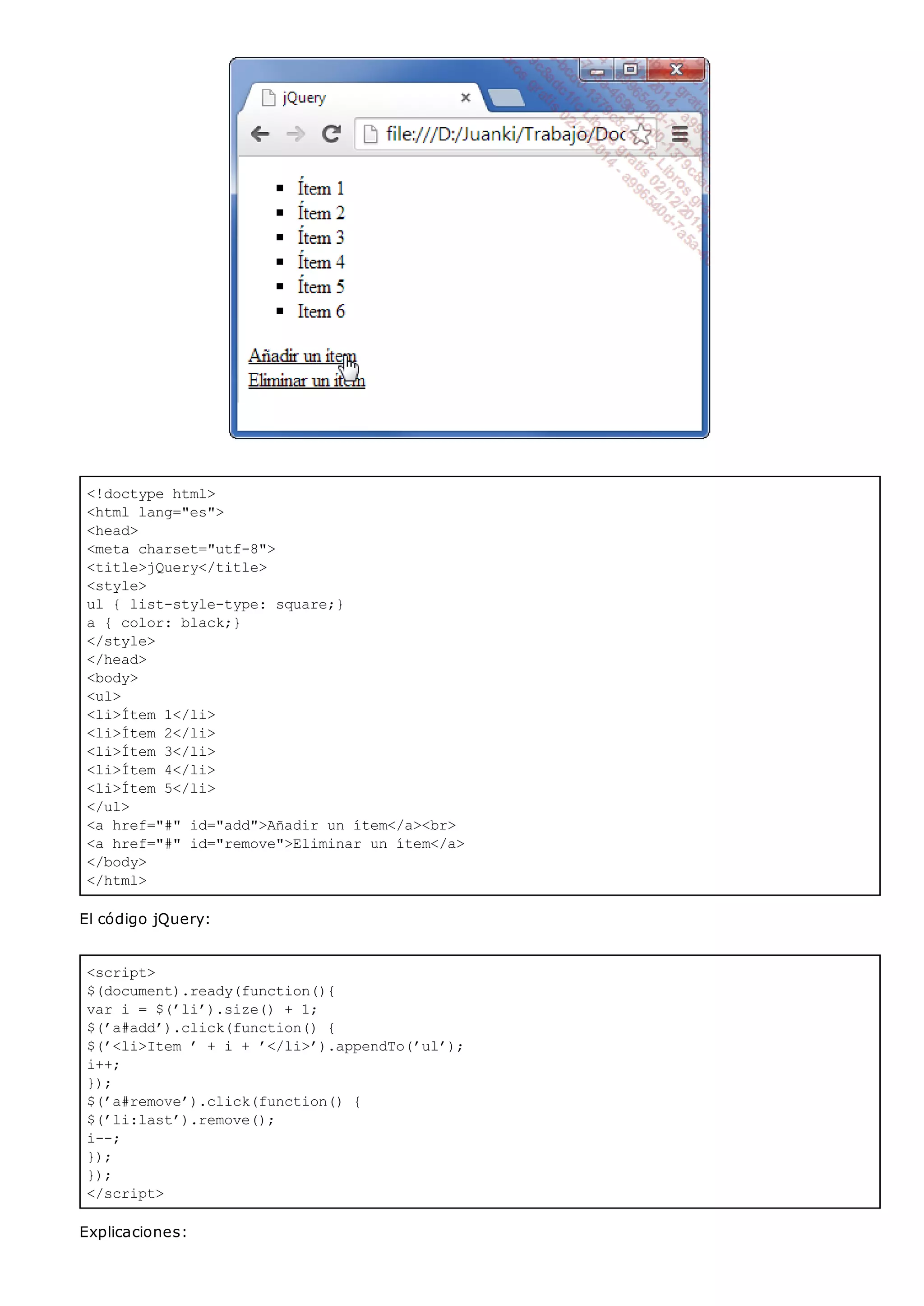 <!doctype html>
<html lang="es">
<head>
<meta charset="utf-8">
<title>jQuery</title>
<style>
ul { list-style-type: square;}
a { color: black;}
</style>
</head>
<body>
<ul>
<li>Ítem 1</li>
<li>Ítem 2</li>
<li>Ítem 3</li>
<li>Ítem 4</li>
<li>Ítem 5</li>
</ul>
<a href="#" id="add">Añadir un ítem</a><br>
<a href="#" id="remove">Eliminar un ítem</a>
</body>
</html>
<script>
$(document).ready(function(){
var i = $(’li’).size() + 1;
$(’a#add’).click(function() {
$(’<li>Item ’ + i + ’</li>’).appendTo(’ul’);
i++;
});
$(’a#remove’).click(function() {
$(’li:last’).remove();
i--;
});
});
</script>
El código jQuery:
Explicaciones:
 