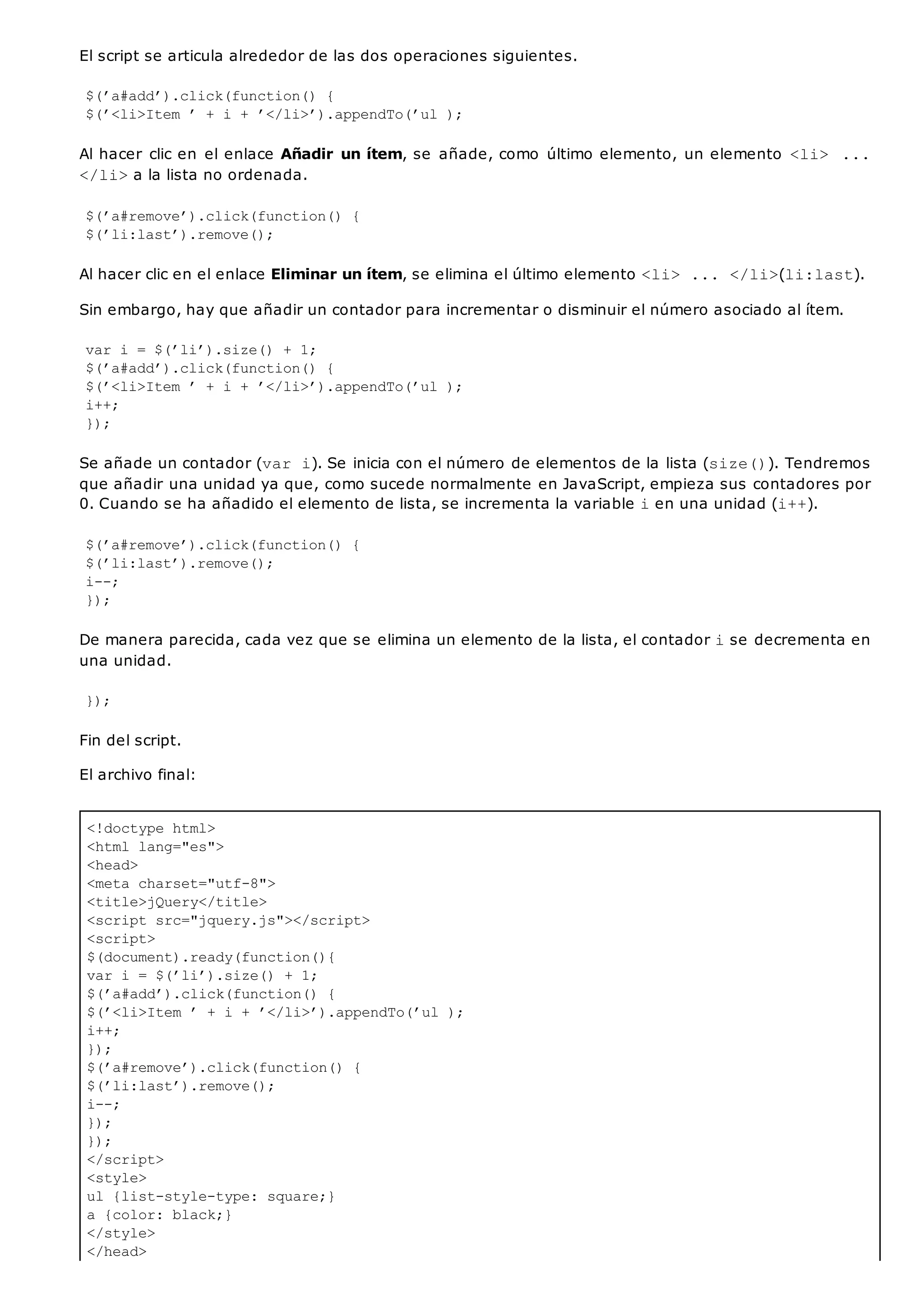 <!doctype html>
<html lang="es">
<head>
<meta charset="utf-8">
<title>jQuery</title>
<script src="jquery.js"></script>
<script>
$(document).ready(function(){
var i = $(’li’).size() + 1;
$(’a#add’).click(function() {
$(’<li>Item ’ + i + ’</li>’).appendTo(’ul );
i++;
});
$(’a#remove’).click(function() {
$(’li:last’).remove();
i--;
});
});
</script>
<style>
ul {list-style-type: square;}
a {color: black;}
</style>
</head>
El script se articula alrededor de las dos operaciones siguientes.
$(’a#add’).click(function() {
$(’<li>Item ’ + i + ’</li>’).appendTo(’ul );
Al hacer clic en el enlace Añadir un ítem, se añade, como último elemento, un elemento <li> ...
</li>a la lista no ordenada.
$(’a#remove’).click(function() {
$(’li:last’).remove();
Al hacer clic en el enlace Eliminar un ítem, se elimina el último elemento <li> ... </li>(li:last).
Sin embargo, hay que añadir un contador para incrementar o disminuir el número asociado al ítem.
var i = $(’li’).size() + 1;
$(’a#add’).click(function() {
$(’<li>Item ’ + i + ’</li>’).appendTo(’ul );
i++;
});
Se añade un contador (var i). Se inicia con el número de elementos de la lista (size()). Tendremos
que añadir una unidad ya que, como sucede normalmente en JavaScript, empieza sus contadores por
0. Cuando se ha añadido el elemento de lista, se incrementa la variable ien una unidad (i++).
$(’a#remove’).click(function() {
$(’li:last’).remove();
i--;
});
De manera parecida, cada vez que se elimina un elemento de la lista, el contador ise decrementa en
una unidad.
});
Fin del script.
El archivo final:
 