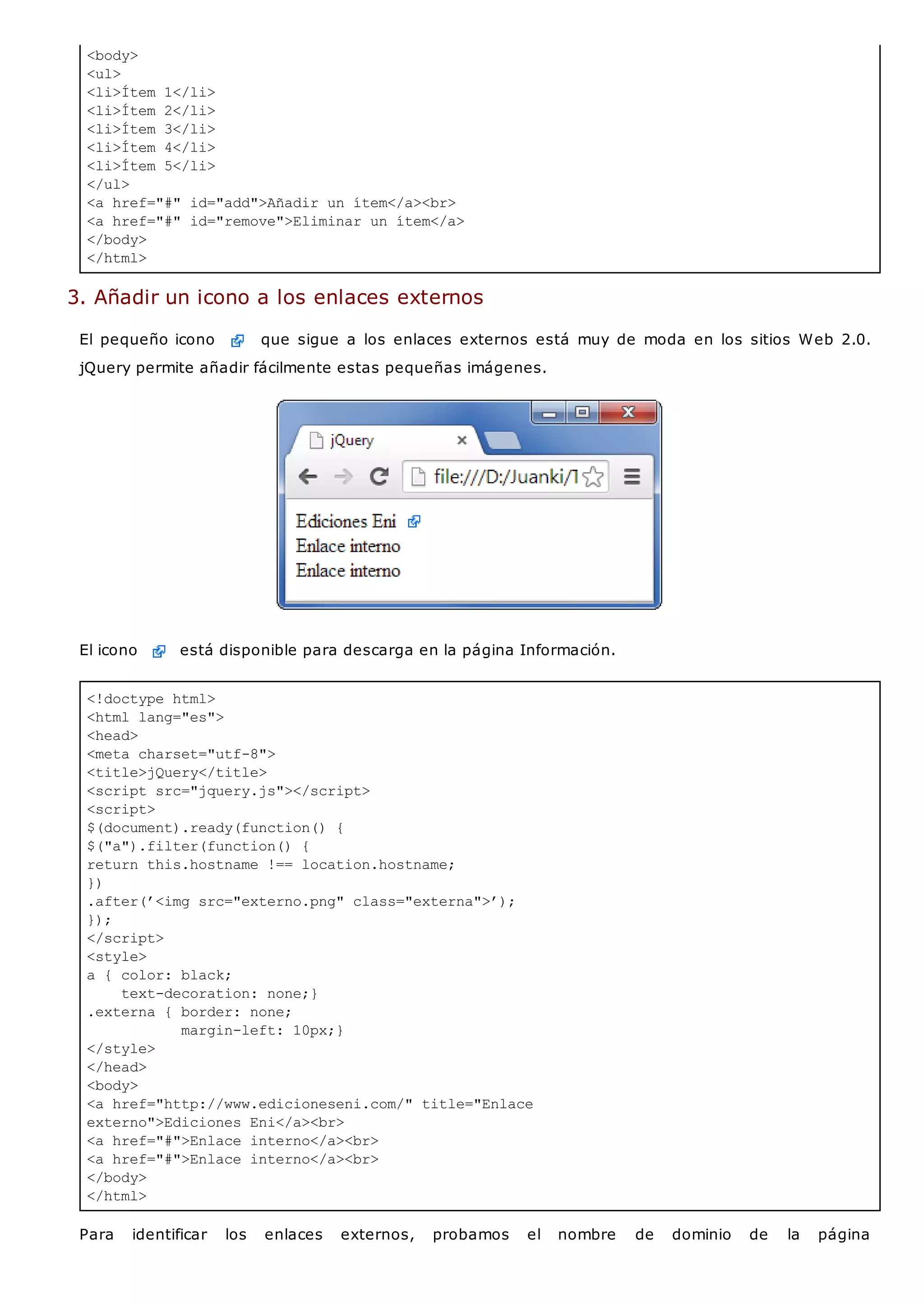 <!doctype html>
<html lang="es">
<head>
<meta charset="utf-8">
<title>jQuery</title>
<script src="jquery.js"></script>
<script>
$(document).ready(function() {
$("a").filter(function() {
return this.hostname !== location.hostname;
})
.after(’<img src="externo.png" class="externa">’);
});
</script>
<style>
a { color: black;
text-decoration: none;}
.externa { border: none;
margin-left: 10px;}
</style>
</head>
<body>
<a href="http://www.edicioneseni.com/" title="Enlace
externo">Ediciones Eni</a><br>
<a href="#">Enlace interno</a><br>
<a href="#">Enlace interno</a><br>
</body>
</html>
<body>
<ul>
<li>Ítem 1</li>
<li>Ítem 2</li>
<li>Ítem 3</li>
<li>Ítem 4</li>
<li>Ítem 5</li>
</ul>
<a href="#" id="add">Añadir un ítem</a><br>
<a href="#" id="remove">Eliminar un ítem</a>
</body>
</html>
3. Añadir un icono a los enlaces externos
El pequeño icono que sigue a los enlaces externos está muy de moda en los sitios Web 2.0.
jQuery permite añadir fácilmente estas pequeñas imágenes.
El icono está disponible para descarga en la página Información.
Para identificar los enlaces externos, probamos el nombre de dominio de la página
 