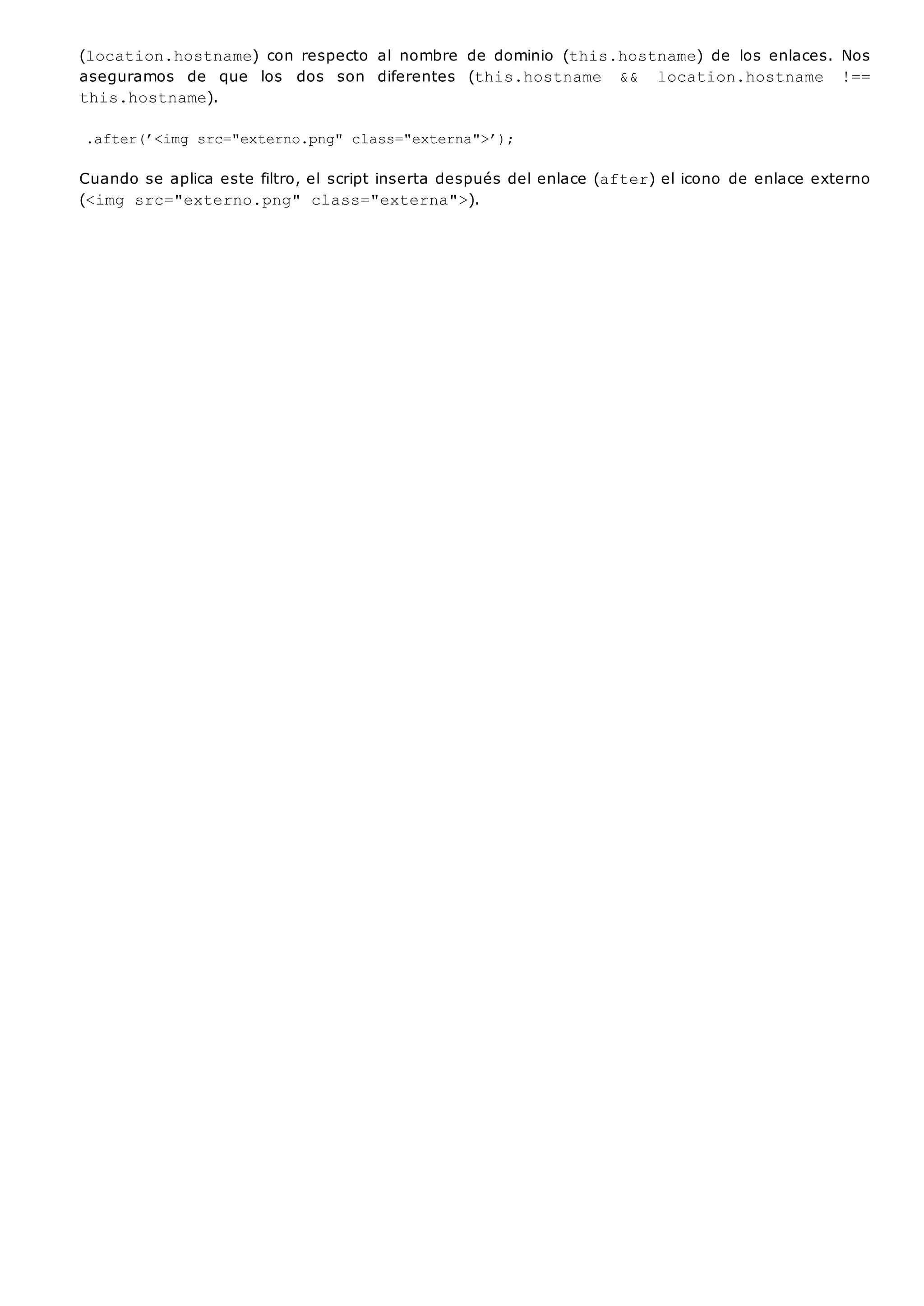 (location.hostname) con respecto al nombre de dominio (this.hostname) de los enlaces. Nos
aseguramos de que los dos son diferentes (this.hostname && location.hostname !==
this.hostname).
.after(’<img src="externo.png" class="externa">’);
Cuando se aplica este filtro, el script inserta después del enlace (after) el icono de enlace externo
(<img src="externo.png" class="externa">).
 