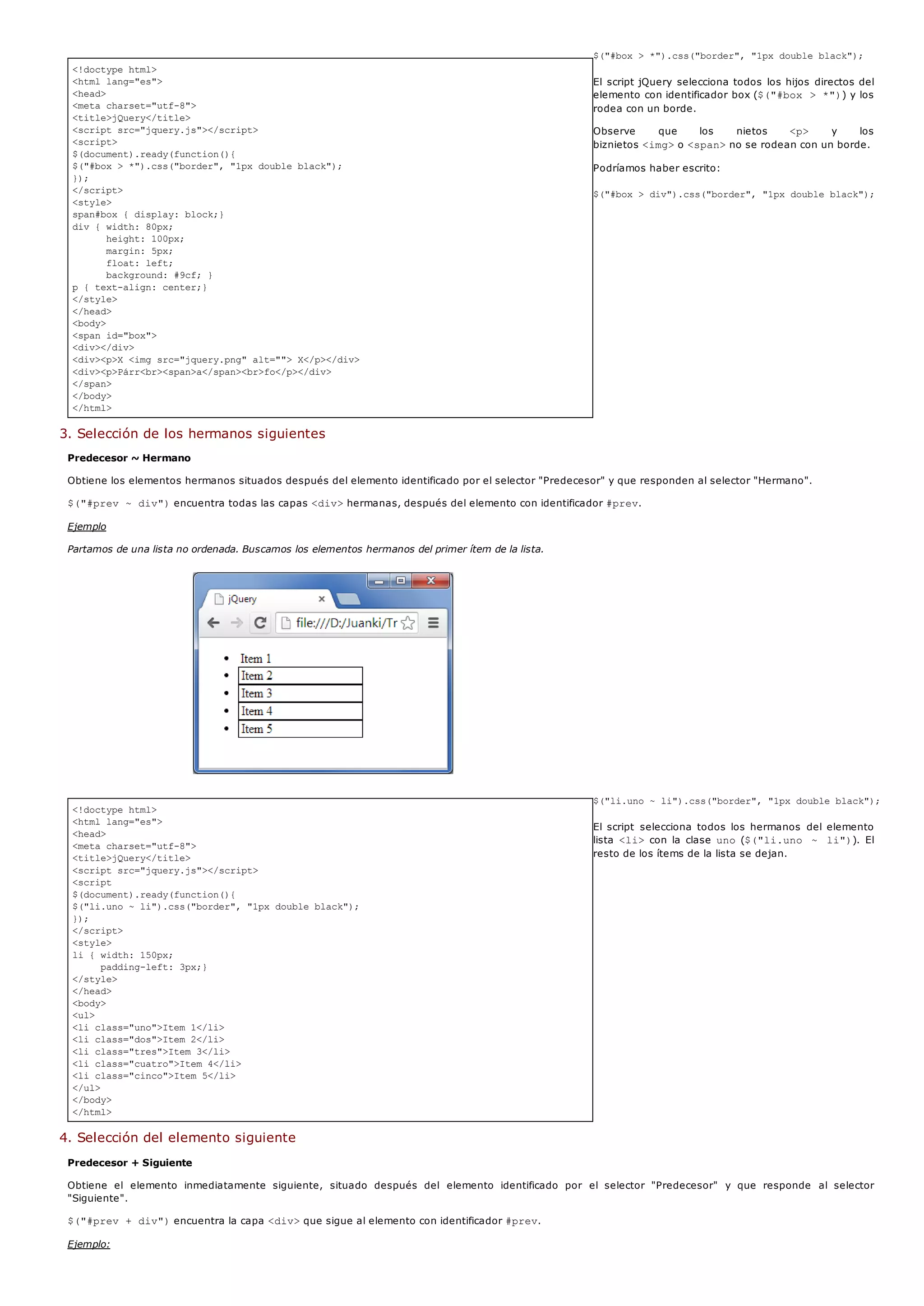 <!doctype html>
<html lang="es">
<head>
<meta charset="utf-8">
<title>jQuery</title>
<script src="jquery.js"></script>
<script>
$(document).ready(function(){
$("#box > *").css("border", "1px double black");
});
</script>
<style>
span#box { display: block;}
div { width: 80px;
height: 100px;
margin: 5px;
float: left;
background: #9cf; }
p { text-align: center;}
</style>
</head>
<body>
<span id="box">
<div></div>
<div><p>X <img src="jquery.png" alt=""> X</p></div>
<div><p>Párr<br><span>a</span><br>fo</p></div>
</span>
</body>
</html>
<!doctype html>
<html lang="es">
<head>
<meta charset="utf-8">
<title>jQuery</title>
<script src="jquery.js"></script>
<script
$(document).ready(function(){
$("li.uno ~ li").css("border", "1px double black");
});
</script>
<style>
li { width: 150px;
padding-left: 3px;}
</style>
</head>
<body>
<ul>
<li class="uno">Item 1</li>
<li class="dos">Item 2</li>
<li class="tres">Item 3</li>
<li class="cuatro">Item 4</li>
<li class="cinco">Item 5</li>
</ul>
</body>
</html>
$("#box > *").css("border", "1px double black");
El script jQuery selecciona todos los hijos directos del
elemento con identificador box ($("#box > *")) y los
rodea con un borde.
Observe que los nietos <p> y los
biznietos <img>o <span>no se rodean con un borde.
Podríamos haber escrito:
$("#box > div").css("border", "1px double black");
3. Selección de los hermanos siguientes
Predecesor ~ Hermano
Obtiene los elementos hermanos situados después del elemento identificado por el selector "Predecesor" y que responden al selector "Hermano".
$("#prev ~ div")encuentra todas las capas <div>hermanas, después del elemento con identificador #prev.
Ejemplo
Partamos de una lista no ordenada. Buscamos los elementos hermanos del primer ítem de la lista.
$("li.uno ~ li").css("border", "1px double black");
El script selecciona todos los hermanos del elemento
lista <li>con la clase uno($("li.uno ~ li")). El
resto de los ítems de la lista se dejan.
4. Selección del elemento siguiente
Predecesor + Siguiente
Obtiene el elemento inmediatamente siguiente, situado después del elemento identificado por el selector "Predecesor" y que responde al selector
"Siguiente".
$("#prev + div")encuentra la capa <div>que sigue al elemento con identificador #prev.
Ejemplo:
 