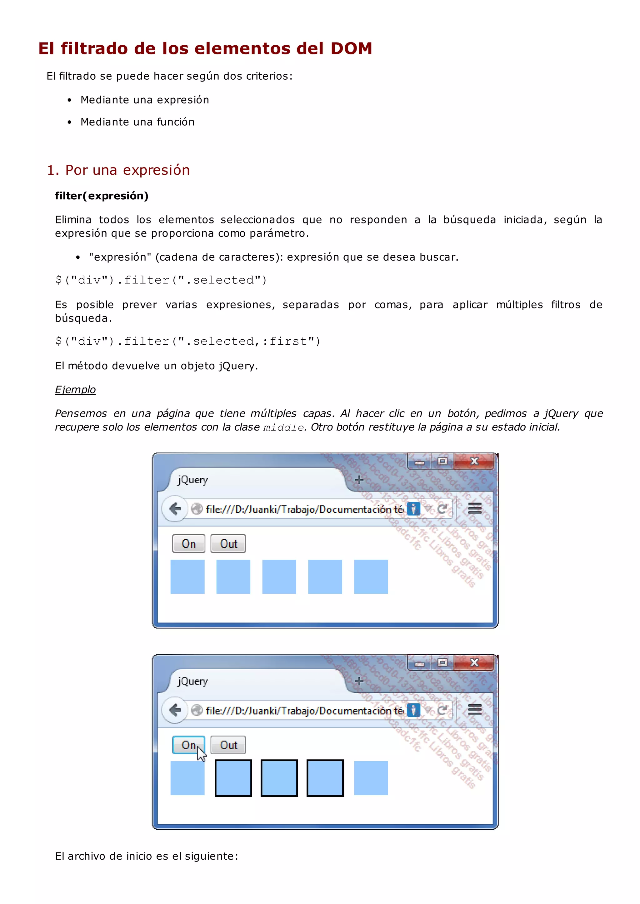 El filtrado de los elementos del DOM
El filtrado se puede hacer según dos criterios:
Mediante una expresión
Mediante una función
1. Por una expresión
filter(expresión)
Elimina todos los elementos seleccionados que no responden a la búsqueda iniciada, según la
expresión que se proporciona como parámetro.
"expresión" (cadena de caracteres): expresión que se desea buscar.
$("div").filter(".selected")
Es posible prever varias expresiones, separadas por comas, para aplicar múltiples filtros de
búsqueda.
$("div").filter(".selected,:first")
El método devuelve un objeto jQuery.
Ejemplo
Pensemos en una página que tiene múltiples capas. Al hacer clic en un botón, pedimos a jQuery que
recupere solo los elementos con la clase middle. Otro botón restituye la página a su estado inicial.
El archivo de inicio es el siguiente:
 
