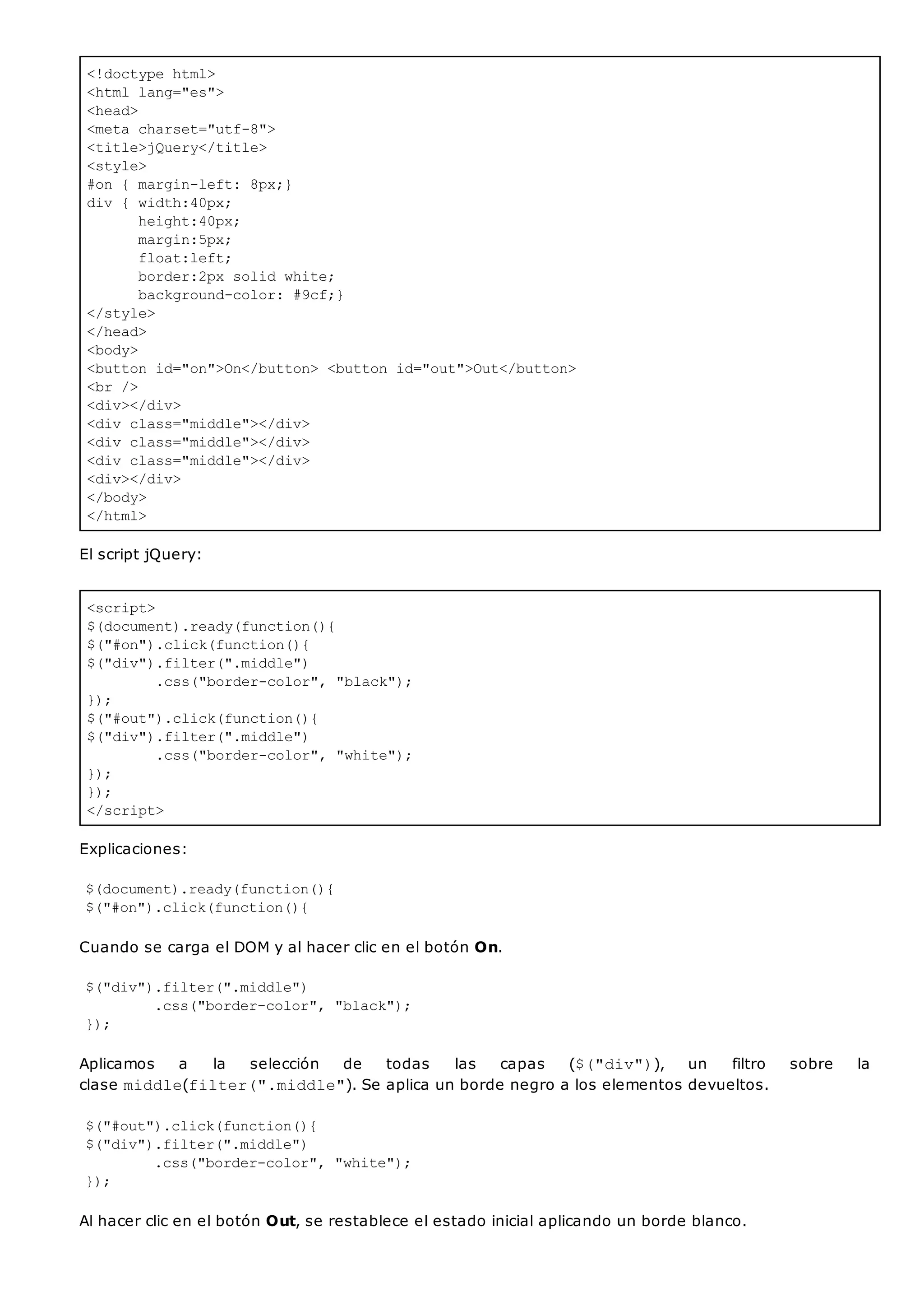<!doctype html>
<html lang="es">
<head>
<meta charset="utf-8">
<title>jQuery</title>
<style>
#on { margin-left: 8px;}
div { width:40px;
height:40px;
margin:5px;
float:left;
border:2px solid white;
background-color: #9cf;}
</style>
</head>
<body>
<button id="on">On</button> <button id="out">Out</button>
<br />
<div></div>
<div class="middle"></div>
<div class="middle"></div>
<div class="middle"></div>
<div></div>
</body>
</html>
<script>
$(document).ready(function(){
$("#on").click(function(){
$("div").filter(".middle")
.css("border-color", "black");
});
$("#out").click(function(){
$("div").filter(".middle")
.css("border-color", "white");
});
});
</script>
El script jQuery:
Explicaciones:
$(document).ready(function(){
$("#on").click(function(){
Cuando se carga el DOM y al hacer clic en el botón On.
$("div").filter(".middle")
.css("border-color", "black");
});
Aplicamos a la selección de todas las capas ($("div")), un filtro sobre la
clase middle(filter(".middle"). Se aplica un borde negro a los elementos devueltos.
$("#out").click(function(){
$("div").filter(".middle")
.css("border-color", "white");
});
Al hacer clic en el botón Out, se restablece el estado inicial aplicando un borde blanco.
 