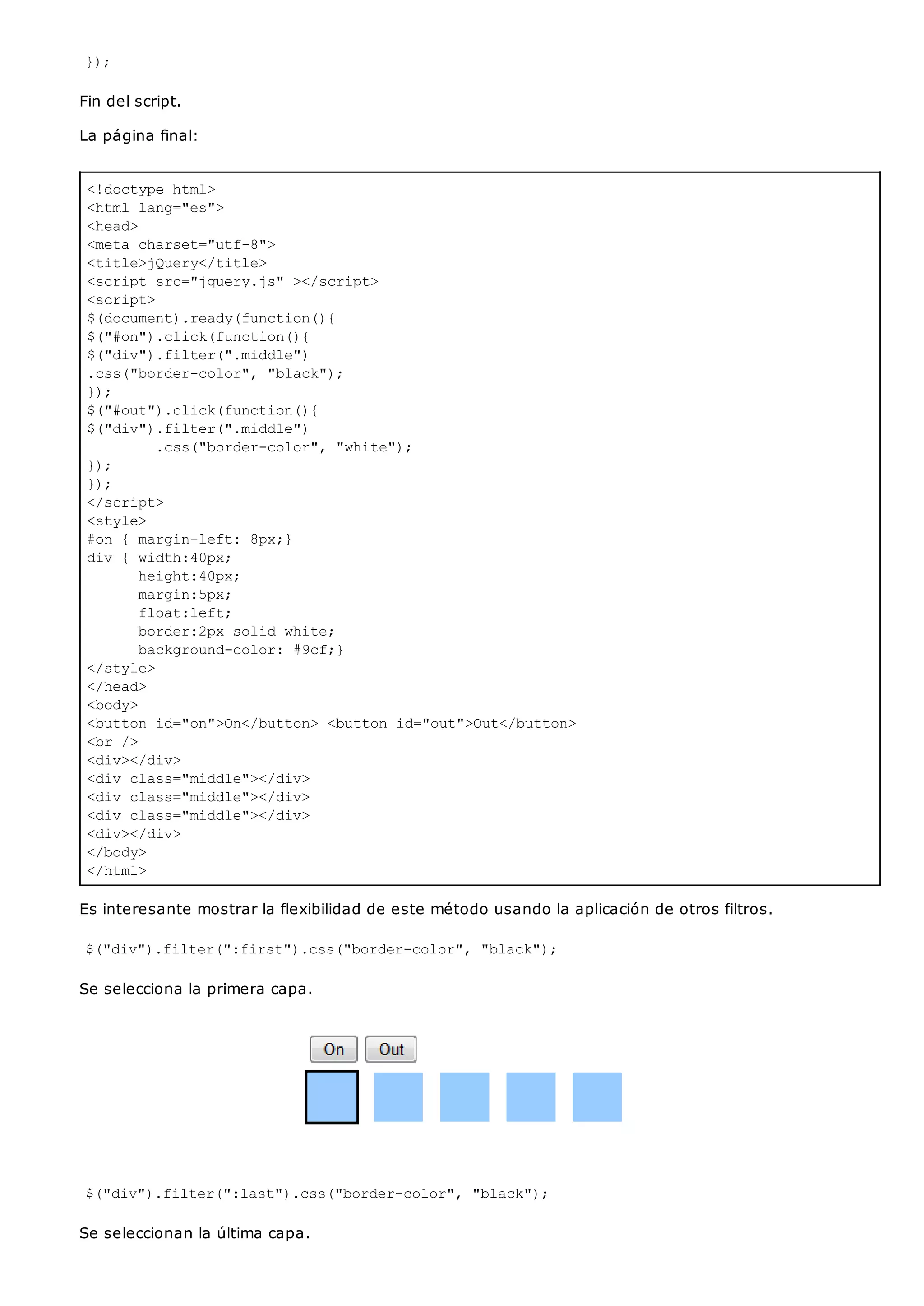 <!doctype html>
<html lang="es">
<head>
<meta charset="utf-8">
<title>jQuery</title>
<script src="jquery.js" ></script>
<script>
$(document).ready(function(){
$("#on").click(function(){
$("div").filter(".middle")
.css("border-color", "black");
});
$("#out").click(function(){
$("div").filter(".middle")
.css("border-color", "white");
});
});
</script>
<style>
#on { margin-left: 8px;}
div { width:40px;
height:40px;
margin:5px;
float:left;
border:2px solid white;
background-color: #9cf;}
</style>
</head>
<body>
<button id="on">On</button> <button id="out">Out</button>
<br />
<div></div>
<div class="middle"></div>
<div class="middle"></div>
<div class="middle"></div>
<div></div>
</body>
</html>
});
Fin del script.
La página final:
Es interesante mostrar la flexibilidad de este método usando la aplicación de otros filtros.
$("div").filter(":first").css("border-color", "black");
Se selecciona la primera capa.
$("div").filter(":last").css("border-color", "black");
Se seleccionan la última capa.
 