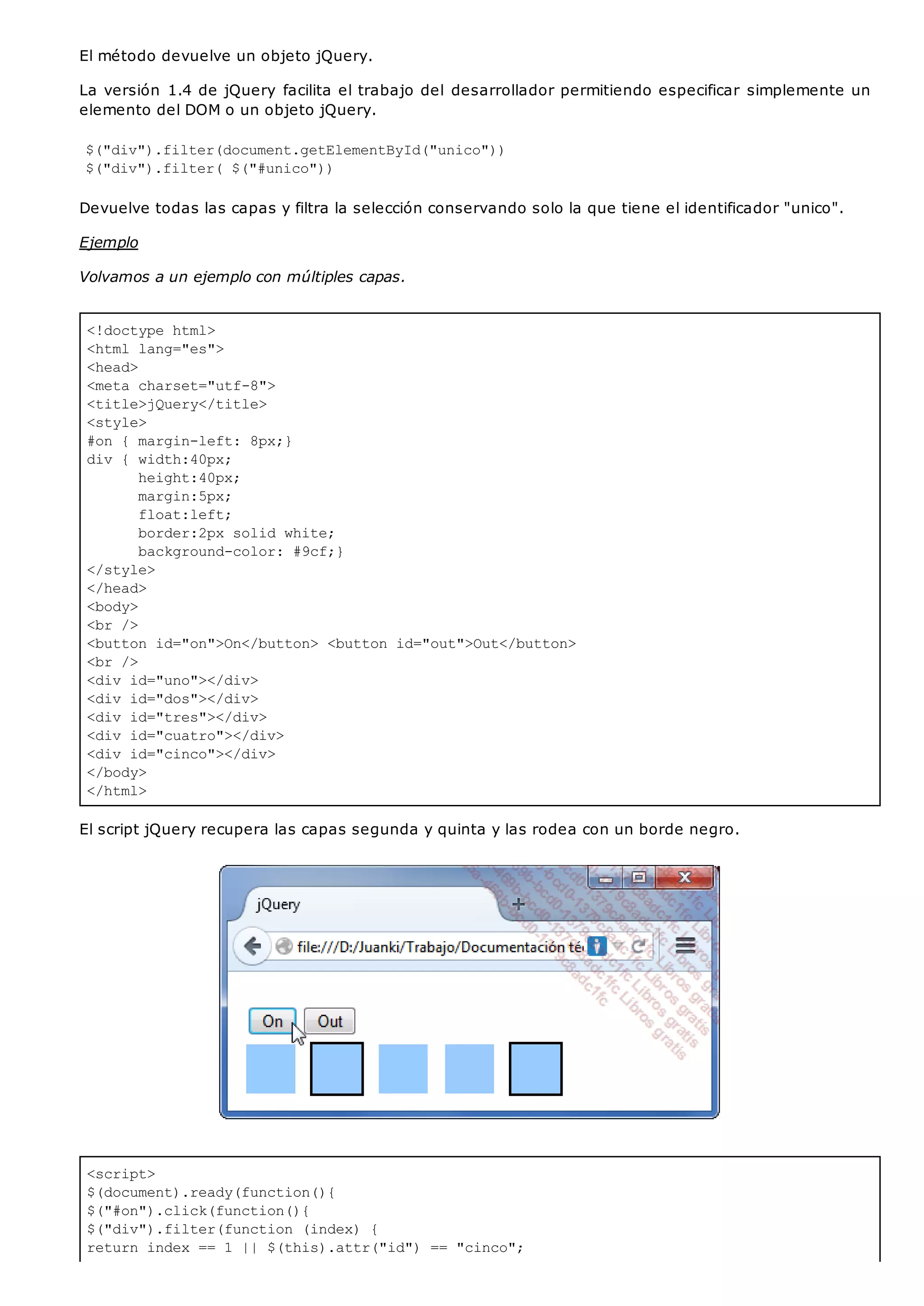<!doctype html>
<html lang="es">
<head>
<meta charset="utf-8">
<title>jQuery</title>
<style>
#on { margin-left: 8px;}
div { width:40px;
height:40px;
margin:5px;
float:left;
border:2px solid white;
background-color: #9cf;}
</style>
</head>
<body>
<br />
<button id="on">On</button> <button id="out">Out</button>
<br />
<div id="uno"></div>
<div id="dos"></div>
<div id="tres"></div>
<div id="cuatro"></div>
<div id="cinco"></div>
</body>
</html>
<script>
$(document).ready(function(){
$("#on").click(function(){
$("div").filter(function (index) {
return index == 1 || $(this).attr("id") == "cinco";
El método devuelve un objeto jQuery.
La versión 1.4 de jQuery facilita el trabajo del desarrollador permitiendo especificar simplemente un
elemento del DOM o un objeto jQuery.
$("div").filter(document.getElementById("unico"))
$("div").filter( $("#unico"))
Devuelve todas las capas y filtra la selección conservando solo la que tiene el identificador "unico".
Ejemplo
Volvamos a un ejemplo con múltiples capas.
El script jQuery recupera las capas segunda y quinta y las rodea con un borde negro.
 