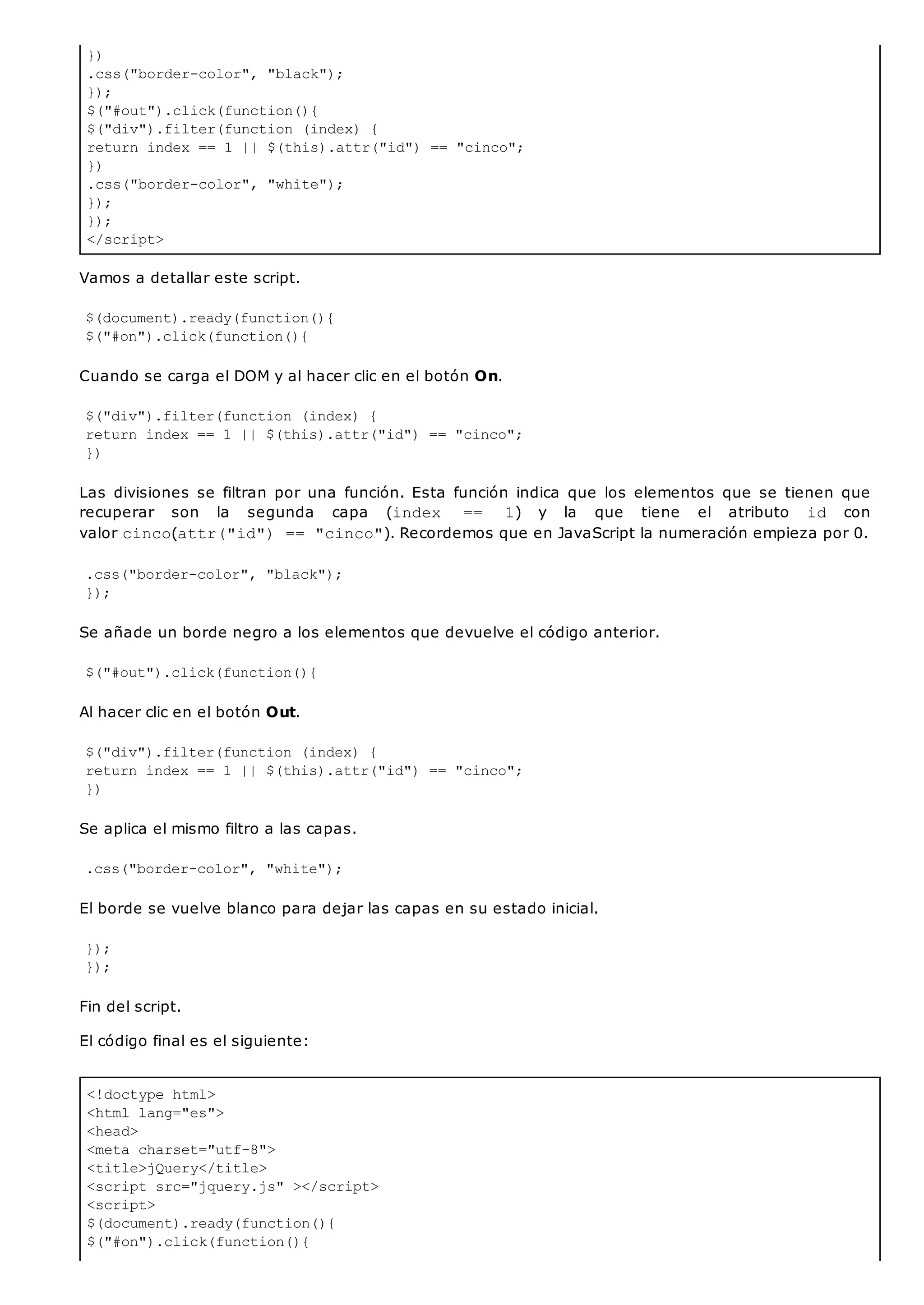 })
.css("border-color", "black");
});
$("#out").click(function(){
$("div").filter(function (index) {
return index == 1 || $(this).attr("id") == "cinco";
})
.css("border-color", "white");
});
});
</script>
<!doctype html>
<html lang="es">
<head>
<meta charset="utf-8">
<title>jQuery</title>
<script src="jquery.js" ></script>
<script>
$(document).ready(function(){
$("#on").click(function(){
Vamos a detallar este script.
$(document).ready(function(){
$("#on").click(function(){
Cuando se carga el DOM y al hacer clic en el botón On.
$("div").filter(function (index) {
return index == 1 || $(this).attr("id") == "cinco";
})
Las divisiones se filtran por una función. Esta función indica que los elementos que se tienen que
recuperar son la segunda capa (index == 1) y la que tiene el atributo id con
valor cinco(attr("id") == "cinco"). Recordemos que en JavaScript la numeración empieza por 0.
.css("border-color", "black");
});
Se añade un borde negro a los elementos que devuelve el código anterior.
$("#out").click(function(){
Al hacer clic en el botón Out.
$("div").filter(function (index) {
return index == 1 || $(this).attr("id") == "cinco";
})
Se aplica el mismo filtro a las capas.
.css("border-color", "white");
El borde se vuelve blanco para dejar las capas en su estado inicial.
});
});
Fin del script.
El código final es el siguiente:
 