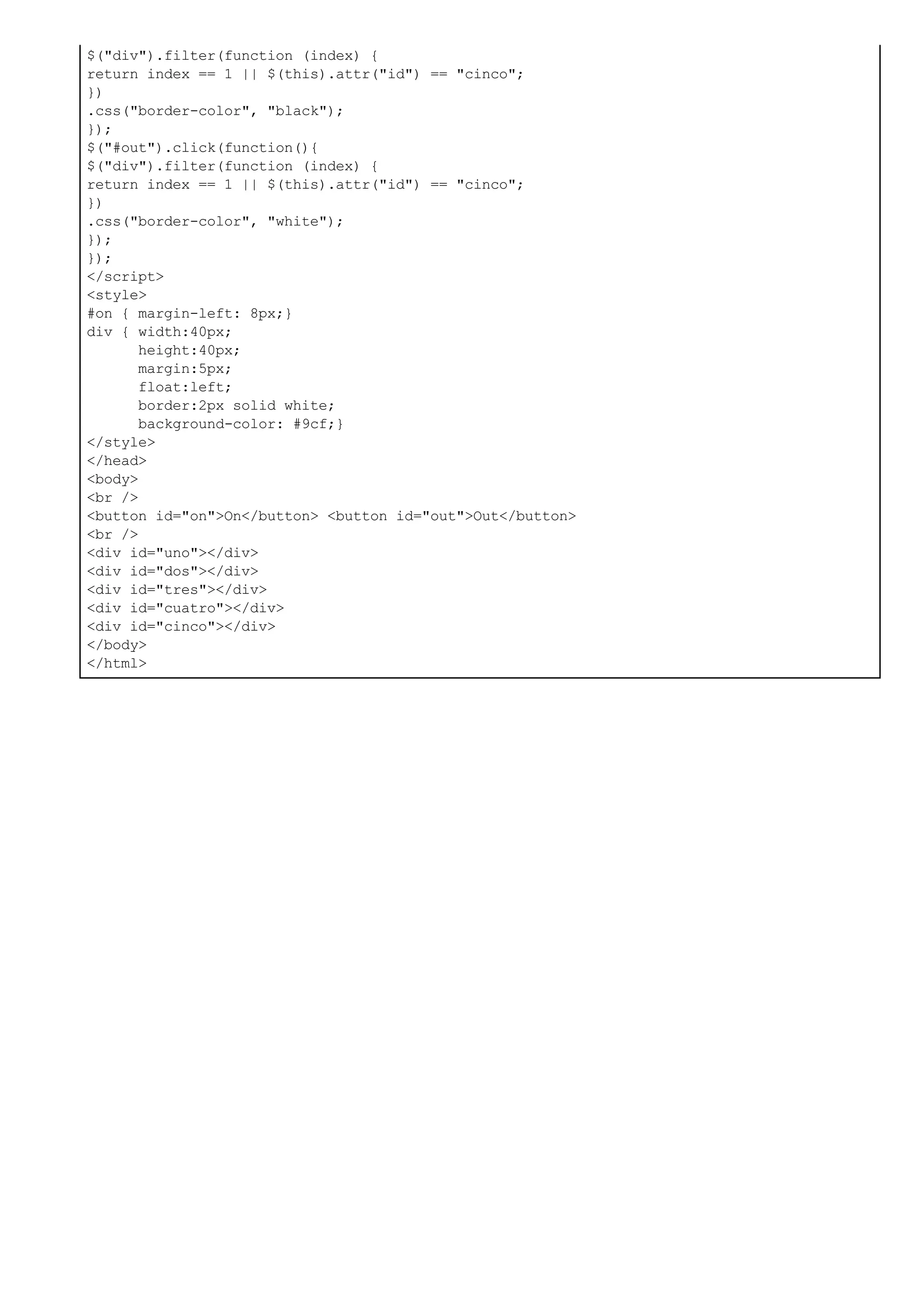 $("div").filter(function (index) {
return index == 1 || $(this).attr("id") == "cinco";
})
.css("border-color", "black");
});
$("#out").click(function(){
$("div").filter(function (index) {
return index == 1 || $(this).attr("id") == "cinco";
})
.css("border-color", "white");
});
});
</script>
<style>
#on { margin-left: 8px;}
div { width:40px;
height:40px;
margin:5px;
float:left;
border:2px solid white;
background-color: #9cf;}
</style>
</head>
<body>
<br />
<button id="on">On</button> <button id="out">Out</button>
<br />
<div id="uno"></div>
<div id="dos"></div>
<div id="tres"></div>
<div id="cuatro"></div>
<div id="cinco"></div>
</body>
</html>
 